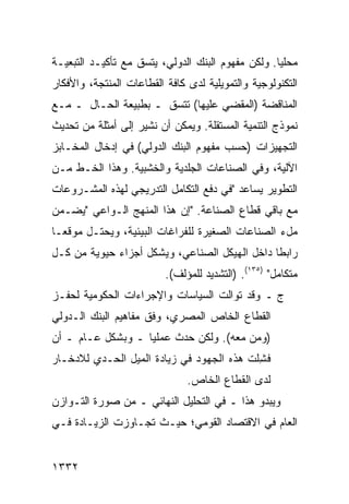 ‫ﻤﺤﻠ ‪‬ﺎ. ﻭﻟﻜﻥ ﻤﻔﻬﻭﻡ ﺍﻟﺒﻨﻙ ﺍﻟﺩﻭﻟﻲ، ﻴﺘﺴﻕ ﻤﻊ ﺘﺄﻜﻴـﺩ ﺍﻟﺘﺒﻌﻴـﺔ‬
                                                   ‫ﻴ‬
‫ﺍﻟﺘﻜﻨﻭﻟﻭﺠﻴﺔ ﻭﺍﻟﺘﻤﻭﻴﻠﻴﺔ ﻟﺩﻯ ﻜﺎﻓﺔ ﺍﻟﻘﻁﺎﻋﺎﺕ ﺍﻟﻤﻨﺘﺠﺔ، ﻭﺍﻷﻓﻜﺎﺭ‬
‫ﺍﻟﻤﻨﺎﻗﻀﺔ )ﺍﻟﻤﻘﻀﻲ ﻋﻠﻴﻬﺎ( ﺘﺘﺴﻕ ـ ﺒﻁﺒﻴﻌﺔ ﺍﻟﺤـﺎل ـ ﻤـﻊ‬
‫ﻨﻤﻭﺫﺝ ﺍﻟﺘﻨﻤﻴﺔ ﺍﻟﻤﺴﺘﻘﻠﺔ. ﻭﻴﻤﻜﻥ ﺃﻥ ﻨﺸﻴﺭ ﺇﻟﻰ ﺃﻤﺜﻠﺔ ﻤﻥ ﺘﺤﺩﻴﺙ‬
‫ﺍﻟﺘﺠﻬﻴﺯﺍﺕ )ﺤﺴﺏ ﻤﻔﻬﻭﻡ ﺍﻟﺒﻨﻙ ﺍﻟﺩﻭﻟﻲ( ﻓﻲ ﺇﺩﺨﺎل ﺍﻟﻤﺨـﺎﺒﺯ‬
‫ﺍﻵﻟﻴﺔ، ﻭﻓﻲ ﺍﻟﺼﻨﺎﻋﺎﺕ ﺍﻟﺠﻠﺩﻴﺔ ﻭﺍﻟﺨﺸﺒﻴﺔ. ﻭﻫﺫﺍ ﺍﻟﺨـﻁ ﻤـﻥ‬
‫ﺍﻟﺘﻁﻭﻴﺭ ﻴﺴﺎﻋﺩ "ﻓﻲ ﺩﻓﻊ ﺍﻟﺘﻜﺎﻤل ﺍﻟﺘﺩﺭﻴﺠﻲ ﻟﻬﺫﻩ ﺍﻟﻤﺸـﺭﻭﻋﺎﺕ‬
‫ﻤﻊ ﺒﺎﻗﻲ ﻗﻁﺎﻉ ﺍﻟﺼﻨﺎﻋﺔ. "ﺇﻥ ﻫﺫﺍ ﺍﻟﻤﻨﻬﺞ ﺍﻟـﻭﺍﻋﻲ "ﻴﻀـﻤﻥ‬
‫ﻤلﺀ ﺍﻟﺼﻨﺎﻋﺎﺕ ﺍﻟﺼﻐﻴﺭﺓ ﻟﻠﻔﺭﺍﻏﺎﺕ ﺍﻟﺒﻴﺌﻴﺔ، ﻭﻴﺤﺘـل ﻤﻭﻗ ‪‬ـﺎ‬
  ‫ﻌ‬
‫ﺭﺍﺒ ﹰﺎ ﺩﺍﺨل ﺍﻟﻬﻴﻜل ﺍﻟﺼﻨﺎﻋﻲ، ﻭﻴﺸﻜل ﺃﺠﺯﺍﺀ ﺤﻴﻭﻴﺔ ﻤﻥ ﻜـل‬
             ‫‪‬‬                                 ‫ﻁ‬
                          ‫ﻤﺘﻜﺎﻤل" )٥٣١(. )ﺍﻟﺘﺸﺩﻴﺩ ﻟﻠﻤﺅﻟﻑ(.‬
‫ﺝ ـ ﻭﻗﺩ ﺘﻭﺍﻟﺕ ﺍﻟﺴﻴﺎﺴﺎﺕ ﻭﺍﻹﺠﺭﺍﺀﺍﺕ ﺍﻟﺤﻜﻭﻤﻴﺔ ﻟﺤﻔـﺯ‬
‫ﺍﻟﻘﻁﺎﻉ ﺍﻟﺨﺎﺹ ﺍﻟﻤﺼﺭﻱ، ﻭﻓﻕ ﻤﻔﺎﻫﻴﻡ ﺍﻟﺒﻨﻙ ﺍﻟـﺩﻭﻟﻲ‬
‫)ﻭﻤﻥ ﻤﻌﻪ(. ﻭﻟﻜﻥ ﺤﺩﺙ ﻋﻤﻠﻴﺎ ـ ﻭﺒﺸﻜل ﻋـﺎﻡ ـ ﺃﻥ‬
                   ‫‪‬‬        ‫‪‬‬
‫ﻓﺸﻠﺕ ﻫﺫﻩ ﺍﻟﺠﻬﻭﺩ ﻓﻲ ﺯﻴﺎﺩﺓ ﺍﻟﻤﻴل ﺍﻟﺤـﺩﻱ ﻟﻼﺩﺨـﺎﺭ‬
                                           ‫ِ‬
                               ‫ﻟﺩﻯ ﺍﻟﻘﻁﺎﻉ ﺍﻟﺨﺎﺹ.‬
‫ﻭﻴﺒﺩﻭ ﻫﺫﺍ ـ ﻓﻲ ﺍﻟﺘﺤﻠﻴل ﺍﻟﻨﻬﺎﺌﻲ ـ ﻤﻥ ﺼﻭﺭﺓ ﺍﻟﺘـﻭﺍﺯﻥ‬
‫ﺍﻟﻌﺎﻡ ﻓﻲ ﺍﻻﻗﺘﺼﺎﺩ ﺍﻟﻘﻭﻤﻲ؛ ﺤﻴـﺙ ﺘﺠـﺎﻭﺯﺕ ﺍﻟﺯﻴـﺎﺩﺓ ﻓـﻲ‬
    ‫ﹸ‬


‫٢٣٣١‬
 