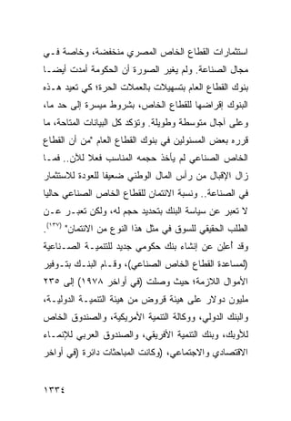 ‫ﺍﺴﺘﺜﻤﺎﺭﺍﺕ ﺍﻟﻘﻁﺎﻉ ﺍﻟﺨﺎﺹ ﺍﻟﻤﺼﺭﻱ ﻤﻨﺨﻔﻀﺔ، ﻭﺨﺎﺼﺔ ﻓـﻲ‬
‫ﻤﺠﺎل ﺍﻟﺼﻨﺎﻋﺔ. ﻭﻟﻡ ﻴﻐ ‪‬ﺭ ﺍﻟﺼﻭﺭﺓ ﺃﻥ ﺍﻟﺤﻜﻭﻤﺔ ﺃﻤﺩﺕ ﺃﻴ ‪‬ـﺎ‬
  ‫ﻀ‬                            ‫ﻴ‬
‫ﺒﻨﻭﻙ ﺍﻟﻘﻁﺎﻉ ﺍﻟﻌﺎﻡ ﺒﺘﺴﻬﻴﻼﺕ ﺒﺎﻟﻌﻤﻼﺕ ﺍﻟﺤﺭﺓ؛ ﻜﻲ ﺘﻌﻴﺩ ﻫـﺫﻩ‬
‫ﺍﻟﺒﻨﻭﻙ ﺇﻗﺭﺍﻀﻬﺎ ﻟﻠﻘﻁﺎﻉ ﺍﻟﺨﺎﺹ، ﺒﺸﺭﻭﻁ ﻤﻴﺴﺭﺓ ﺇﻟﻰ ﺤﺩ ﻤﺎ،‬
‫ﻭﻋﻠﻰ ﺁﺠﺎل ﻤﺘﻭﺴﻁﺔ ﻭﻁﻭﻴﻠﺔ. ﻭﺘﺅﻜﺩ ﻜل ﺍﻟﺒﻴﺎﻨﺎﺕ ﺍﻟﻤﺘﺎﺤﺔ، ﻤﺎ‬
‫ﻗﺭﺭﻩ ﺒﻌﺽ ﺍﻟﻤﺴﺌﻭﻟﻴﻥ ﻓﻲ ﺒﻨﻭﻙ ﺍﻟﻘﻁﺎﻉ ﺍﻟﻌﺎﻡ "ﻤﻥ ﺃﻥ ﺍﻟﻘﻁﺎﻉ‬
‫ﺍﻟﺨﺎﺹ ﺍﻟﺼﻨﺎﻋﻲ ﻟﻡ ﻴﺄﺨﺫ ﺤﺠﻤﻪ ﺍﻟﻤﻨﺎﺴﺏ ﻓﻌﻼ ﻟﻶﻥ.. ﻓﻤـﺎ‬
           ‫ﹰ‬
‫ﺯﺍل ﺍﻹﻗﺒﺎل ﻤﻥ ﺭﺃﺱ ﺍﻟﻤﺎل ﺍﻟﻭﻁﻨﻲ ﻀﻌﻴ ﹰﺎ ﻟﻠﻌﻭﺩﺓ ﻟﻼﺴﺘﺜﻤﺎﺭ‬
                 ‫ﻔ‬
‫ﻓﻲ ﺍﻟﺼﻨﺎﻋﺔ.. ﻭﻨﺴﺒﺔ ﺍﻻﺌﺘﻤﺎﻥ ﻟﻠﻘﻁﺎﻉ ﺍﻟﺨﺎﺹ ﺍﻟﺼﻨﺎﻋﻲ ﺤﺎﻟ ‪‬ﺎ‬
 ‫ﻴ‬
‫ﻻ ﺘﻌ ‪‬ﺭ ﻋﻥ ﺴﻴﺎﺴﺔ ﺍﻟﺒﻨﻙ ﺒﺘﺤﺩﻴﺩ ﺤﺠﻡ ﻟﻪ، ﻭﻟﻜﻥ ﺘﻌﺒـﺭ ﻋـﻥ‬
                                              ‫ﺒ‬
‫ﺍﻟﻁﻠﺏ ﺍﻟﺤﻘﻴﻘﻲ ﻟﻠﺴﻭﻕ ﻓﻲ ﻤﺜل ﻫﺫﺍ ﺍﻟﻨﻭﻉ ﻤﻥ ﺍﻻﺌﺘﻤﺎﻥ" )٧٣١(.‬
‫ﻭﻗﺩ ُﻋِﻥ ﻋﻥ ﺇﻨﺸﺎﺀ ﺒﻨﻙ ﺤﻜﻭﻤﻲ ﺠﺩﻴﺩ ﻟﻠﺘﻨﻤﻴـﺔ ﺍﻟﺼـﻨﺎﻋﻴﺔ‬
                                            ‫ﺃ ﻠ‬
‫)ﻟﻤﺴﺎﻋﺩﺓ ﺍﻟﻘﻁﺎﻉ ﺍﻟﺨﺎﺹ ﺍﻟﺼﻨﺎﻋﻲ(، ﻭﻗـﺎﻡ ﺍﻟﺒﻨـﻙ ﺒﺘـﻭﻓﻴﺭ‬
‫ﺍﻷﻤﻭﺍل ﺍﻟﻼﺯﻤﺔ؛ ﺤﻴﺙ ﻭﺼﻠﺕ )ﻓﻲ ﺃﻭﺍﺨﺭ ٨٧٩١( ﺇﻟﻰ ٥٣٢‬
‫ﻤﻠﻴﻭﻥ ﺩﻭﻻﺭ ﻋﻠﻰ ﻫﻴﺌﺔ ﻗﺭﻭﺽ ﻤﻥ ﻫﻴﺌﺔ ﺍﻟﺘﻨﻤﻴـﺔ ﺍﻟﺩﻭﻟﻴـﺔ،‬
‫ﻭﺍﻟﺒﻨﻙ ﺍﻟﺩﻭﻟﻲ، ﻭﻭﻜﺎﻟﺔ ﺍﻟﺘﻨﻤﻴﺔ ﺍﻷﻤﺭﻴﻜﻴﺔ، ﻭﺍﻟﺼﻨﺩﻭﻕ ﺍﻟﺨﺎﺹ‬
‫ﻟﻸﻭﺒﻙ، ﻭﺒﻨﻙ ﺍﻟﺘﻨﻤﻴﺔ ﺍﻷﻓﺭﻴﻘﻲ، ﻭﺍﻟﺼﻨﺩﻭﻕ ﺍﻟﻌﺭﺒﻲ ﻟﻺﻨﻤـﺎﺀ‬
‫ﺍﻻﻗﺘﺼﺎﺩﻱ ﻭﺍﻻﺠﺘﻤﺎﻋﻲ، )ﻭﻜﺎﻨﺕ ﺍﻟﻤﺒﺎﺤﺜﺎﺕ ﺩﺍﺌﺭﺓ )ﻓﻲ ﺃﻭﺍﺨﺭ‬


‫٤٣٣١‬
 