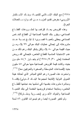 ‫٨٧٩١( ﻤﻊ ﺍﻟﺒﻨﻙ ﺍﻹﺴـﻼﻤﻲ ﻟﻠﺘﻨﻤﻴـﺔ، ﻭﺒﻨـﻙ ﺍﻻﺴـﺘﺜﻤﺎﺭ‬
‫ﺍﻷﻭﺭﻭﺒﻲ؛ ﺒﻐﺭﺽ ﺘﻘﺩﻴﻡ ﺍﻟﻤﺯﻴـﺩ ﻤـﻥ ﺍﻟﻤـﻭﺍﺭﺩ ﺒـﺎﻟﻌﻤﻼﺕ‬
                                                 ‫ﺍﻟﺤﺭﺓ(.‬
‫ﻭﻫﺫﻩ ﺍﻟﻘﺭﻭﺽ ‪‬ﻌـﺎﺩ ﺇﻗﺭﺍ ‪‬ـﻬﺎ ﻟﻤﺸـﺭﻭﻋﺎﺕ ﺍﻟﻘﻁـﺎﻉ‬
                     ‫ﻀ‬          ‫ﻴ‬
‫ﺍﻟﺼﻨﺎﻋﻲ، ﻭﻴﻘﺭﺭ ﺒﻨﻙ ﺍﻟﺘﻨﻤﻴﺔ ﺍﻟﺼﻨﺎﻋﻴﺔ ﺃﻥ ﺍﻟﻘﻁﺎﻉ ﺍﻟﺨـﺎﺹ‬
‫ﺍﻟﺼﻨﺎﻋﻲ ﻴﺤ ﹶﻰ ﺒﺄﻫﻤﻴـﺔ ﻗﺼـﻭﻯ؛ ﺇﺫ ﺘﺒﻠـﻎ ﻨﺴـﺒﺔ ﻋـﺩﺩ‬
                                    ‫ﻅ‬
‫ﻤﺸﺭﻭﻋﺎﺘﻪ ﺇﻟﻰ ﺇﺠﻤﺎﻟﻲ ﻋﻤﻠﻴﺎﺕ ﺍﻟﺒﻨﻙ ﺤﻭﺍﻟﻲ ٩٩ %، ﻭﻤـﻥ‬
‫ﺤﻴﺙ ﺍﻟﻘﻴﻤﺔ ﺤﻭﺍﻟﻲ ٠٨ %، ﻭﻟﻜﻥ ﻴﺸﻜﻭ ﺍﻟﺒﻨﻙ ﺭﻏﻡ ﺫﻟﻙ ﻤـﻥ‬
‫ﻋﺩﻡ ﺍﻻﺴﺘﺠﺎﺒﺔ ﺍﻟﻤﻨﺎﺴﺒﺔ ﻟﻠﻘﻁﺎﻉ ﺍﻟﺨﺎﺹ، ﻓﺈﺠﻤﺎﻟﻲ ﺍﻟﻘـﺭﻭﺽ‬
‫ﺍﻟﻤﻌﺘﻤﺩﺓ )ﺤﺘﻰ ٠٣/ ٩/ ٨٧٩١( ﻟﻡ ﻴﺘﺠـﺎﻭﺯ ٦,٤٨ ﻤﻠﻴـﻭﻥ‬
‫ﺠﻨﻴﻪ، ﻭﻜﺎﻨﺕ ﻗﻴﻤﺔ ﺍﻟﻘﺭﻭﺽ ﺍﻟﺼﻨﺎﻋﻴﺔ ﻤﻨﻬﺎ ﺤﻭﺍﻟﻲ ٥٤ ﻤﻠﻴﻭﻥ‬
‫ﺠﻨﻴﻪ )ﻟﻠﺼﻨﺎﻋﺎﺕ ﺍﻟﻤﺘﻭﺴﻁﺔ ﻭﺍﻟﺼﻐﻴﺭﺓ ﻭﻟﻠﺤﺭﻓﻴﻴﻥ ﻤ ‪‬ﺎ( )٨٣١(.‬
         ‫ﻌ‬
‫ﻭﺍﺴﺘﻤﺭﺕ ﻫﺫﻩ ﺍﻟﺼﻭﺭﺓ ﺭﻏﻡ ﺍﻟﺩﻓﻊ ﺍﻟﻤﺒﺎﺸﺭ ﺍﻟﺫﻱ ﺃﺤﺩﺜﺘﻪ ﻫﻴﺌﺔ‬
‫ﺍﻟﺘﻤﻭﻴل ﺍﻟﺩﻭﻟﻴﺔ )ﺍﻟﺘﺎﺒﻌﺔ ﻟﻤﺠﻤﻭﻋﺔ ﺍﻟﺒﻨـﻙ ﺍﻟـﺩﻭﻟﻲ( ﺒﺈﻗﺎﻤـﺔ‬
‫ﻭﻤﺒﺎﺸﺭﺓ ﻤﺸﺭﻭﻋﺎﺕ ﺒﻨﻔﺴﻬﺎ؛ ﻜﻲ ﺘﺴﻠﻤﻬﺎ ﺒﻌﺩ ﻨﺠﺎﺤﻬﺎ ﻟﻠﻘﻁـﺎﻉ‬
‫ﺍﻟﺨﺎﺹ، ﻭﻤﺘﺎﺒﻌﺔ ﺍﺴﺘﺨﺩﺍﻡ ﻗﺭﻭﻀﻬﺎ ﺍﻟﻤﻘﺩﻤﺔ ﺇﻟﻰ ﺒﻨﻙ ﺍﻟﺘﻨﻤﻴـﺔ‬
‫ﺍﻟﺼﻨﺎﻋﻴﺔ ﻭﺍﻟﺒﻨﻭﻙ ﺍﻷﺨـﺭﻯ )ﻤﺼـﺭﻴﺔ ﻭﻤﺸـﺘﺭﻜﺔ( )٩٣١(.‬
‫ﻭﻟﻡ ﺘﺘﻐﻴﺭ ﺍﻟﺼﻭﺭﺓ ﺃﻴ ‪‬ﺎ ﺭﻏﻡ ﺘﻴﺴﻴﺭﺍﺕ ﺍﻟﻘﺎﻨﻭﻥ ٦٨ ﻟﺴﻨﺔ‬
                             ‫ﹸ ﻀ‬


‫٥٣٣١‬
 