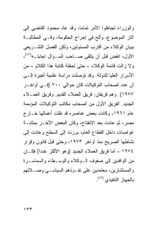 ‫ﻭﺍﻟﻭﺯﺭﺍﺀ ﺘﺠﺎﻫﻠﻭﺍ ﺍﻷﻤﺭ ﺘﻤﺎ ‪‬ﺎ، ﻭﻗﺩ ﻋﺎﺩ ﻤﺤﻤﻭﺩ ﺍﻟﻘﺎﻀﻲ ﺇﻟﻰ‬
                           ‫ﻤ‬
‫ﺁﺜﺎﺭ ﺍﻟﻤﻭﻀﻭﻉ، ﻭﺃﻟﺢ ﻓﻲ ﺇﺤﺭﺍﺝ ﺍﻟﺤﻜﻭﻤﺔ، ﻭﻓـﻲ ﺍﻟﻤﻁﺎﻟﺒـﺔ‬
‫ﺒﺒﻴﺎﻥ ﺍﻟﻭﻜﻼﺀ ﻤﻥ ﺃﻗﺎﺭﺏ ﺍﻟﻤﺴﺌﻭﻟﻴﻥ، ﻭﻟﻜﻥ ﺍﻟﻔﺼل ﺍﻟﺘﺸـﺭﻴﻌﻲ‬
‫ﺍﻷﻭل، ﺍﻨﻔﺽ ﻗﺒل ﺃﻥ ﻴﺘﻠﻘﻰ ﺼـﺎﺤﺏ ﺍﻟﺴـﺅﺍل ﺇﺠﺎﺒﺘـﻪ)٢٨(،‬
                                        ‫‪‬‬
‫ﻭﻻ ﺯﺍﻟﺕ ﻗﺎﺌﻤﺔ ﺍﻟﻭﻜﻼﺀ – ﺤﺘﻰ ﻟﺤﻅﺔ ﻜﺘﺎﺒﺔ ﻫﺫﺍ ﺍﻟﻜﻼﻡ – ﻤﻥ‬
‫ﺍﻷﺴﺭﺍﺭ ﺍﻟﻌﻠﻴﺎ ﻟﻠﺩﻭﻟﺔ. ﻭﻗﺩ ﺘﻭﺼﻠﺕ ﺩﺭﺍﺴﺔ ﻋﻠﻤﻴﺔ ﺃﺨﻴﺭﺓ ﺇﻟـﻰ‬
‫ﺃﻥ ﻋﺩﺩ ﺃﺼﺤﺎﺏ ﺍﻟﺘﻭﻜﻴﻼﺕ ﻜﺎﻥ ﺤﻭﺍﻟﻲ ٠٠٧ )ﻓـﻲ ﺃﻭﺍﺨـﺭ‬
‫٧٧٩١(. ﻭﻫﻡ ﻓﺭﻴﻘﺎﻥ: ﻓﺭﻴﻕ ﺍﻟﻌﻤﻼﺀ ﺍﻟﻘﺩﻴﻡ. ﻭﻓﺭﻴﻕ ﺍﻟﻌﻤـﻼﺀ‬
‫ﺍﻟﺠﺩﻴﺩ. ﺍﻟﻔﺭﻴﻕ ﺍﻷﻭل ﻤﻥ ﺃﺼﺤﺎﺏ ﻤﻜﺎﺘﺏ ﺍﻟﺘﻭﻜﻴﻼﺕ ﺍﻟﻤﺅ ‪‬ﻤﺔ‬
  ‫َﻤ‬
‫ﻋﺎﻡ ١٦٩١، ﻭﻜﺎﻨﺕ ﺒﻌﺽ ﻋﻨﺎﺼﺭﻩ ﻗﺩ ﻨﻘﻠﺕ ﺃﻋﻤﺎﻟﻬﺎ ﺨـﺎﺭﺝ‬
‫ﻤﺼﺭ، ﺜﻡ ﻋﺎﺩﺕ ﺒﻌﺩ ﺍﻻﻨﻔﺘﺎﺡ، ﻭﻜﺎﻥ ﺍﻟﺒﻌﺽ ﺍﻵﺨـﺭ ﺒﻤﺜﺎﺒـﺔ‬
‫ﻏﻭﺍﺼﺎﺕ ﺩﺍﺨل ﺍﻟﻘﻁﺎﻉ ﺍﻟﻌﺎﻡ، ﺒﺭﺯﺕ ﺇﻟﻰ ﺍﻟﺴﻁﺢ ﻭﻋﺎﺩﺕ ﺇﻟﻰ‬
‫ﻨﺸﺎﻁﻬﺎ ﺍﻟﺼﺭﻴﺢ ﻤﻨﺫ ﺃﻭﺍﺨﺭ ٣٧٩١، ﻭﺤﺘﻰ ﻗﺒل ﻗﺎﻨﻭﻥ ﻭﻗﺭﺍﺭ‬
‫٤٧٩١ – ﺃﻤﺎ ﻓﺭﻴﻕ ﺍﻟﻌﻤﻼﺀ ﺍﻟﺠﺩﻴﺩ )ﻭﻫﻭ ﺍﻷﻜﺜﺭ ﻋﺩ ‪‬ﺍ( ﻓﻜـﺎﻥ‬
        ‫ﺩ‬
‫ﻤﻥ ﺍﻟﻭﺍﻓﺩﻴﻥ ﺇﻟﻰ ﺼﻔﻭﻑ ﺍﻟـﻭﻜﻼﺀ ﻭﺍﻟﻭﺴـﻁﺎﺀ ﻭﺍﻟﺴﻤﺎﺴـﺭﺓ‬
‫ﻭﺍﻟﻤﺴﺘﺸﺎﺭﻴﻥ، ﻤﻌﺘﻤﺩﻴﻥ ﻋﻠﻰ ﻨﻔـﻭﺫﻫﻡ ﺍﻟﺴﻴﺎﺴـﻲ ﻭﺼـﻼﺘﻬﻡ‬
                                   ‫ﺒﺎﻟﺠﻬﺎﺯ ﺍﻟﺘﻨﻔﻴﺫﻱ )٣٨(.‬




‫٣٣١‬
 