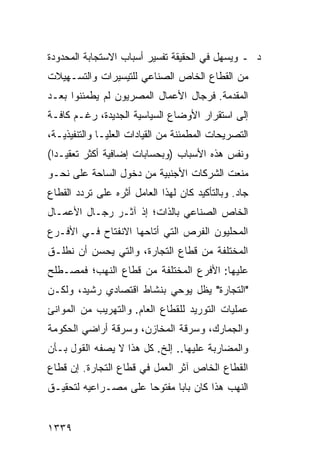 ‫ﺩ ـ ﻭﻴﺴﻬل ﻓﻲ ﺍﻟﺤﻘﻴﻘﺔ ﺘﻔﺴﻴﺭ ﺃﺴﺒﺎﺏ ﺍﻻﺴﺘﺠﺎﺒﺔ ﺍﻟﻤﺤﺩﻭﺩﺓ‬
‫ﻤﻥ ﺍﻟﻘﻁﺎﻉ ﺍﻟﺨﺎﺹ ﺍﻟﺼﻨﺎﻋﻲ ﻟﻠﺘﻴﺴﻴﺭﺍﺕ ﻭﺍﻟﺘﺴـﻬﻴﻼﺕ‬
‫ﺍﻟﻤﻘﺩﻤﺔ. ﻓﺭﺠﺎل ﺍﻷﻋﻤﺎل ﺍﻟﻤﺼﺭﻴﻭﻥ ﻟﻡ ﻴﻁﻤﺌﻨﻭﺍ ﺒﻌـﺩ‬
‫ﺇﻟﻰ ﺍﺴﺘﻘﺭﺍﺭ ﺍﻷﻭﻀﺎﻉ ﺍﻟﺴﻴﺎﺴﻴﺔ ﺍﻟﺠﺩﻴﺩﺓ، ﺭﻏـﻡ ﻜﺎﻓـﺔ‬
‫ﺍﻟﺘﺼﺭﻴﺤﺎﺕ ﺍﻟﻤﻁﻤﺌﻨﺔ ﻤﻥ ﺍﻟﻘﻴﺎﺩﺍﺕ ﺍﻟﻌﻠﻴـﺎ ﻭﺍﻟﺘﻨﻔﻴﺫﻴـﺔ،‬
‫ﻭﻨﻔﺱ ﻫﺫﻩ ﺍﻷﺴﺒﺎﺏ )ﻭﺒﺤﺴﺎﺒﺎﺕ ﺇﻀﺎﻓﻴﺔ ﺃﻜﺜﺭ ﺘﻌﻘﻴـ ‪‬ﺍ(‬
  ‫ﺩ‬
‫‪‬ﻨﻌﺕ ﺍﻟﺸﺭﻜﺎﺕ ﺍﻷﺠﻨﺒﻴﺔ ﻤﻥ ﺩﺨﻭل ﺍﻟﺴﺎﺤﺔ ﻋﻠﻰ ﻨﺤـﻭ‬
                                           ‫ﻤ‬
‫ﺠﺎﺩ. ﻭﺒﺎﻟﺘﺄﻜﻴﺩ ﻜﺎﻥ ﻟﻬﺫﺍ ﺍﻟﻌﺎﻤل ﺃﺜﺭﻩ ﻋﻠﻰ ﺘﺭﺩﺩ ﺍﻟﻘﻁﺎﻉ‬
‫ﺍﻟﺨﺎﺹ ﺍﻟﺼﻨﺎﻋﻲ ﺒﺎﻟﺫﺍﺕ؛ ﺇﺫ ﺁﺜـﺭ ﺭﺠـﺎل ﺍﻷﻋﻤـﺎل‬
‫ﺍﻟﻤﺤﻠﻴﻭﻥ ﺍﻟﻔﺭﺹ ﺍﻟﺘﻲ ﺃﺘﺎﺤﻬﺎ ﺍﻻﻨﻔﺘﺎﺡ ﻓـﻲ ﺍﻷﻓـﺭﻉ‬
           ‫‪‬‬
‫ﺍﻟﻤﺨﺘﻠﻔﺔ ﻤﻥ ﻗﻁﺎﻉ ﺍﻟﺘﺠﺎﺭﺓ، ﻭﺍﻟﺘﻲ ﻴﺤﺴﻥ ﺃﻥ ﻨﻁﻠـﻕ‬
‫ﻋﻠﻴﻬﺎ: ﺍﻷﻓﺭﻉ ﺍﻟﻤﺨﺘﻠﻔﺔ ﻤﻥ ﻗﻁﺎﻉ ﺍﻟﻨﻬﺏ؛ ﻓﻤﺼـﻁﻠﺢ‬
‫"ﺍﻟﺘﺠﺎﺭﺓ" ﻴﻅل ﻴﻭﺤﻲ ﺒﻨﺸﺎﻁ ﺍﻗﺘﺼﺎﺩﻱ ﺭﺸﻴﺩ، ﻭﻟﻜـﻥ‬
‫ﻋﻤﻠﻴﺎﺕ ﺍﻟﺘﻭﺭﻴﺩ ﻟﻠﻘﻁﺎﻉ ﺍﻟﻌﺎﻡ. ﻭﺍﻟﺘﻬﺭﻴﺏ ﻤﻥ ﺍﻟﻤﻭﺍﻨﺊ‬
‫ﻭﺍﻟﺠﻤﺎﺭﻙ، ﻭﺴﺭﻗﺔ ﺍﻟﻤﺨﺎﺯﻥ، ﻭﺴﺭﻗﺔ ﺃﺭﺍﻀﻲ ﺍﻟﺤﻜﻭﻤﺔ‬
‫ﻭﺍﻟﻤﻀﺎﺭﺒﺔ ﻋﻠﻴﻬﺎ.. ﺇﻟﺦ. ﻜل ﻫﺫﺍ ﻻ ﻴﺼﻔﻪ ﺍﻟﻘﻭل ﺒـﺄﻥ‬
‫‪‬‬
‫ﺍﻟﻘﻁﺎﻉ ﺍﻟﺨﺎﺹ ﺁﺜﺭ ﺍﻟﻌﻤل ﻓﻲ ﻗﻁﺎﻉ ﺍﻟﺘﺠﺎﺭﺓ. ﺇﻥ ﻗﻁﺎﻉ‬
‫ﺍﻟﻨﻬﺏ ﻫﺫﺍ ﻜﺎﻥ ﺒﺎﺒﺎ ﻤﻔﺘﻭ ‪‬ﺎ ﻋﻠﻰ ﻤﺼـﺭﺍﻋﻴﻪ ﻟﺘﺤﻘﻴـﻕ‬
                      ‫ﺤ‬       ‫‪‬‬


‫٩٣٣١‬
 