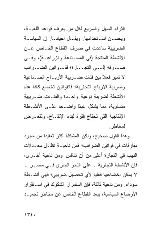 ‫ﺍﻟﺜﺭﺍﺀ ﺍﻟﺴﻬل ﻭﺍﻟﺴﺭﻴﻊ ﻟﻜل ﻤﻥ ﻴﻌﺭﻑ ﻗﻭﺍﻋﺩ ﺍﻟﻠﻌﺒـﺔ،‬
‫ﻭﻴﺤﺴـﻥ ﺍﺴـﺘﺨﺩﺍﻤﻬﺎ. ﻭﻴﻘـﺎل ﺃﺤﻴﺎ ﹰـﺎ: ﺇﻥ ﺍﻟﺴﻴﺎﺴـﺔ‬
               ‫ﻨ‬
‫ﺍﻟﻀﺭﻴﺒﻴﺔ ﺴﺎﻋﺩﺕ ﻓﻲ ﺼﺭﻑ ﺍﻟﻘﻁﺎﻉ ﺍﻟﺨـﺎﺹ ﻋـﻥ‬
‫ﺍﻷﻨﺸﻁﺔ ﺍﻟﻤﻨﺘﺠﺔ )ﻓﻲ ﺍﻟﺼـﻨﺎﻋﺔ ﻭﺍﻟﺯﺭﺍﻋـﺔ(، ﻭﻓـﻲ‬
‫ـﺭﺍﺌﺏ‬‫ـﺎﺭﺓ؛ ـﻭﺍﻨﻴﻥ ﺍﻟﻀـ‬
                ‫ﻓﻘـ‬   ‫ـﺭﻓﻪ ـﻰ ﺍﻟﺘﺠـ‬
                              ‫ﺇﻟـ‬  ‫ﺼـ‬
‫ﻻ ﺘﻤﻴﺯ ﻓﻌﻼ ﺒﻴﻥ ﻓﺌﺎﺕ ﻀـﺭﻴﺒﺔ ﺍﻷﺭﺒـﺎﺡ ﺍﻟﺼـﻨﺎﻋﻴﺔ‬
                                  ‫ﹰ‬
‫ﻭﻀﺭﻴﺒﺔ ﺍﻷﺭﺒﺎﺡ ﺍﻟﺘﺠﺎﺭﻴﺔ؛ ﻓﺎﻟﻘﻭﺍﻨﻴﻥ ﹸﺨﻀﻊ ﻜﺎﻓﺔ ﻫﺫﻩ‬
            ‫ﺘ‬
‫ﺍﻷﻨﺸﻁﺔ ﻟﻀﺭﻴﺒﺔ ﻨﻭﻋﻴﺔ ﻭﺍﺤـﺩﺓ ﻭﺍﻟﻔﺌـﺎﺕ ﻀـﺭﻴﺒﻴﺔ‬
‫ﻤﺘﺴﺎﻭﻴﺔ، ﻤﻤﺎ ﻴﺸﻜل ﻋﺒ ًﺎ ﻭﺍﻀـ ‪‬ﺎ ﻋﻠـﻰ ﺍﻷﻨﺸـﻁﺔ‬
              ‫ﺤ‬       ‫ﺌ‬
‫ﺍﻹﻨﺘﺎﺠﻴﺔ ﺍﻟﺘﻲ ﺘﺤﺘﺎﺝ ﻓﺘﺭﺓ ﻟﺒﺩﺀ ﺍﻹﻨﺘـﺎﺝ، ﻭﺘﺘﻌـﺭﺽ‬
                                        ‫ﻟﻤﺨﺎﻁﺭ.‬
‫ﻭﻫﺫﺍ ﺍﻟﻘﻭل ﺼﺤﻴﺢ، ﻭﻟﻜﻥ ﺍﻟﻤﺸﻜﻠﺔ ﺃﻜﺜﺭ ﺘﻌﻘﻴ ‪‬ﺍ ﻤﻥ ﻤﺠﺭﺩ‬
         ‫ﺩ‬
‫ﻤﻔﺎﺭﻗﺎﺕ ﻓﻲ ﻗﻭﺍﻨﻴﻥ ﺍﻟﻀﺭﺍﺌﺏ؛ ﻓﻤﻥ ﻨﺎﺤﻴـﺔ ﺘﻅـل ﻤﻌـﺩﻻﺕ‬
‫ﺍﻟﻨﻬﺏ ﻓﻲ ﺍﻟﺘﺠﺎﺭﺓ ﺃﻋﻠﻰ ﻤﻥ ﺃﻥ ﺘﻨﺎ ﹶﺱ. ﻭﻤﻥ ﻨﺎﺤﻴﺔ ﺃﺨـﺭﻯ،‬
                   ‫ﻓ‬
‫ﻓﺈﻥ ﺍﻷﻨﺸﻁﺔ ﺍﻟﺘﺠﺎﺭﻴﺔ ـ ﻋﻠﻰ ﺍﻟﻨﺤﻭ ﺍﻟﺠﺎﺭﻱ ﻓـﻲ ﻤﺼـﺭ ـ‬
‫ﻻ ﻴﻤﻜﻥ ﺇﺨﻀﺎﻋﻬﺎ ﻓﻌﻠ ‪‬ﺎ ﻷﻱ ﺘﺤﺼﻴل ﻀﺭﻴﺒﻲ؛ ﻓﻬﻲ ﺃﻨﺸـﻁﺔ‬
                            ‫ﻴ‬
‫ﺴﻭﺩﺍﺀ. ﻭﻤﻥ ﻨﺎﺤﻴﺔ ﺜﺎﻟﺜﺔ، ﻓﺈﻥ ﺍﺴﺘﻤﺭﺍﺭ ﺍﻟﺸﻜﻭﻙ ﻓﻲ ﺍﺴـﺘﻘﺭﺍﺭ‬
‫ﺍﻷﻭﻀﺎﻉ ﺍﻟﺴﻴﺎﺴﻴﺔ، ﻴﺒﻌﺩ ﺍﻟﻘﻁﺎﻉ ﺍﻟﺨﺎﺹ ﻋﻥ ﻤﺨﺎﻁﺭ ﺘﺠﻤﻴـﺩ‬


‫٠٤٣١‬
 