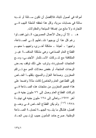 ‫ﺃﻤﻭﺍﻟﻪ ﻓﻲ ﺃﺼﻭل ﺜﺎﺒﺘﺔ، ﻓﺎﻷﻓﻀل ﺃﻥ ﺘﻜﻭﻥ ﺴـﺎﺌﻠﺔ ﺃﻭ ﺸـﺒﻪ‬
‫ﺴﺎﺌﻠﺔ ﻓﻲ ﺤﺴﺎﺒﺎﺕ ﺴﺭ ‪‬ﺔ، ﻭﻜل ﻫﺫﺍ ﺘﺤﻘﻘﻪ ﺃﻨﺸﻁﺔ ﺍﻟﻨﻬﺏ ﻓـﻲ‬
          ‫ﹸ‬                     ‫ﻴ‬
          ‫ﺍﻟﺘﺠﺎﺭﺓ، ﻭﻻ ﻤﺎﻨﻊ ﻤﻥ ﺇﻀﺎﻓﺔ ﺍﻟﺴﻴﺎﺤﺔ ﻭﺍﻟﻤﻘﺎﻭﻻﺕ.‬
‫ﻫـ ـ ﺇﻻ ﺃﻥ ﺭﺠﺎل ﺍﻷﻋﻤﺎل ﺍﻟﻤﺼﺭﻴﻴﻥ، ﺍﻟـﺫﻴﻥ ﻓﻀـﻠﻭﺍ‬
‫ﺭﻏﻡ ﻜل ﻫﺫﺍ ﺃﻥ ﻴﻭﺠﻬﻭﺍ ﻨﺸـﺎﻁﻬﻡ ﺇﻟـﻰ ﺍﻟﺼـﻨﺎﻋﺔ،‬
‫ﻭﺍﺠﻬﻭﺍ ـ ﺃﺤﻴﺎ ﹰﺎ ـ ﻤﺸﻜﻠﺔ ﺃﺨـﺭﻯ، ﻭﺍﺠﻬﻬـﺎ ﻤﻌﻬـﻡ‬
                     ‫ﹰ‬        ‫ﻨ‬
‫ﺍﻟﻘﻁﺎﻉ ﺍﻟﻌﺎﻡ ﺍﻟﺼﻨﺎﻋﻲ، ﻭﻫﻲ ﻤﺸﻜﻠﺔ ﺍﻟﻤﻨﺎﻓﺴـﺔ ﻏﻴـﺭ‬
                                        ‫‪‬‬
‫ﺍﻟﻤﺘﻜﺎﻓﺌﺔ ﻤﻊ ﺸـﺭﻜﺎﺕ ﺍﻻﺴـﺘﺜﻤﺎﺭ ﺍﻷﺠﻨﺒـﻲ، ﻭﻤـﻊ‬
‫ﺍﻟﻤﻨﺘﺠﺎﺕ ﺍﻟﻤﺴﺘﻭﺭﺩﺓ، ﻭﺘﺭﺘﺏ ﻋﻠﻰ ﺫﻟﻙ ﺘﻭﻗﻑ ﺒﻌـﺽ‬
‫ﺍﻟﻭﺤﺩﺍﺕ ﺍﻟﻤﻨﺘﺠﺔ، ﺃﻭ ﺨﻔﺽ ﻤﻌﺩﻻﺕ ﺍﻟﻨﻤﻭ ﻤﻊ ﺘـﺭﺍﻜﻡ‬
‫ﺍﻟﻤﺨﺯﻭﻥ. ﻭﺼﻨﺎﻋﺔ ﺍﻟﻐﺯل ﻭﺍﻟﻨﺴﻴﺞ، ﺒﺜﻘﻠﻬـﺎ ﺍﻟﺨـﺎﺹ‬
‫)ﻓﻲ ﺍﻟﻘﻁﺎﻋﻴﻥ ﺍﻟﻌﺎﻡ ﻭﺍﻟﺨﺎﺹ( ﻜﺎﻨﺕ ﻤﺜﺎﻻ ﻭﺍﻀ ‪‬ﺎ ﻋﻠﻰ‬
     ‫ﺤ‬     ‫ﹰ‬
‫ﻫﺫﺍ؛ ﻓﺤﺠﻡ ﺍﻟﻤﺨﺯﻭﻥ ﻤﻥ ﻤﻨﺘﺠﺎﺕ ﻫﺫﻩ ﺍﻟﺼـﻨﺎﻋﺔ ﻓـﻲ‬
‫ﺸﺭﻜﺎﺕ ﺍﻟﻘﻁﺎﻉ ﺍﻟﻌﺎﻡ ﻭﺼل ﺇﻟﻰ ٦٧ ﻤﻠﻴﻭﻥ ﺠﻨﻴﻪ ﻓـﻲ‬
‫ﺁﺨﺭ ٧٧٩١، ﻭﺘﻌﺎﻟﻰ ﺇﻟﻰ ٨٢١ ﻤﻠﻴﻭﻥ ﺠﻨﻴﻪ ﻓﻲ ﻨﻬﺎﻴـﺔ‬
‫٨٧٩١ )٣٤١(. ﻭﻟﻡ ﻴﻜﻥ ﺍﻟﻘﻁﺎﻉ ﺍﻟﺨـﺎﺹ ﻓـﻲ ﻭﻀـﻊ‬
‫ﺃﻓﻀل، ﻓﺘﺸ ﱠل ﻤﺎ ﻴﺸـﺒﻪ ﺍﻟﺠﺒﻬـﺔ ﻟﺤﻤﺎﻴـﺔ ﺍﻟﺼـﻨﺎﻋﺔ‬
                                   ‫ﻜ‬
‫ﺍﻟﻭﻁﻨﻴﺔ. ﺼﺭﺡ ﺤﺎﻤﺩ ﺍﻟﻤﺄﻤﻭﻥ ﺤﺒﻴﺏ )ﺭﺌـﻴﺱ ﺍﺘﺤـﺎﺩ‬


‫١٤٣١‬
 