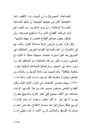 ‫ﺍﻟﺼﻨﺎﻋﺎﺕ ﺍﻟﻤﺼﺭﻴﺔ( ﺒـﺄﻥ ﺍﻟﺴﻴﺎﺴـﺎﺕ ﺍﻻﻗﺘﺼـﺎﺩﻴﺔ‬
‫ﺍﻻﻨﻔﺘﺎﺤﻴﺔ "ﻜﺎﻥ ﻤﻥ ﻨﺘﻴﺠﺘﻬﺎ ﺍﻟﻁﺒﻴﻌﻴﺔ ﺃﻥ ﺘﺸﻜﻭ ﺍﻟﺼﻨﺎﻋﺔ‬
‫ﺍﻟﻤﺼﺭﻴﺔ ﺍﻟﻭﻁﻨﻴﺔ، ﻭﺃﻥ ﻴﺯﻴﺩ ﺍﻟﻤﺨﺯﻭﻥ ﻤﻥ ﺍﻟﺒﻀـﺎﺌﻊ‬
‫ﻟﺩﻯ ﺸﺭﻜﺎﺕ ﺍﻟﻘﻁﺎﻉ ﺍﻟﻌﺎﻡ، ﻭﻻ ﺘﺴﺘﻁﻴﻊ ﺘﺼﺭﻴﻔﻪ، ﻭﺃﻥ‬
‫ﺘﺘﻭﻗﻑ ﺒﻌﺽ ﻤﺼﺎﻨﻊ ﺍﻟﻘﻁﺎﻉ ﺍﻟﺨﺎﺹ ﺃﻭ ﻴﻬﺒﻁ ﺇﻨﺘﺎﺠﻬﺎ".‬
‫ﻭﻗﺎل ﻓﺅﺍﺩ ﻋﻤﺭﺍﻥ )ﺭﺌﻴﺱ ﻏﺭﻓﺔ ﺼﻨﺎﻋﺔ ﺍﻟﻐﺯل ﻭﺍﻟﻨﺴـﻴﺞ‬
‫ﻓﻲ ﺍﻻﺘﺤﺎﺩ(: ﺇﻥ "ﻫﺫﻩ ﺍﻟﺼﻨﺎﻋﺔ ﺍﻟﻘﻭﻤﻴﺔ ﺘﺘﻌﺭﺽ ﻻﺨﺘﻨﺎﻗﺎﺕ ﻓﻲ‬
‫ﺍﻟﺘﺴﻭﻴﻕ ﺒﻌﺩ ﻓﺘﺢ ﺍﺴﺘﻴﺭﺍﺩ ﻤﻨﺘﺠﺎﺕ ﻨﺴﻴﺠﻴﺔ ﻤﻤﺎﺜﻠـﺔ ﻟﻺﻨﺘـﺎﺝ‬
‫ﺍﻟﻤﺤﻠﻲ، ﻭﺘﺴﺭﺏ ﻜﺜﻴﺭ ﻤﻥ ﻫﺫﻩ ﺍﻟﻤﻨﺘﺠﺎﺕ ﻤﻥ ﺍﻟﻤﻨﺎﻁﻕ ﺍﻟﺤـﺭﺓ‬
‫ﻭﺒﻭﺭ ﺴﻌﻴﺩ ﺇﻟﻰ ﺍﻟﺴﻭﻕ، ﻭﻤﺯﺍﺤﻤﺘﻬﺎ ﻟﻠﺼﻨﺎﻋﺔ ﺍﻟﻭﻁﻨﻴﺔ ﺒﻐﻴـﺭ‬
‫ﻤﻨﺎﻓﺴﺔ ﻤﺘﻜﺎﻓﺌﺔ". ﻭﻗﺩ ُﺼﻴﺒﺕ ﺼـﻨﺎﻋﺔ ﺍﻟﺘﺭﻴﻜـﻭ ﻭﺍﻟﻤﻼﺒـﺱ‬
                             ‫ﺃ‬
‫ﺍﻟﺠﺎﻫﺯﺓ ﺒﻀﺭﺒﺔ ﺨﺎﺼﺔ؛ ﻓﻘﺩ ﺘﻭﺴﻌﺕ ﻫـﺫﻩ ﺍﻟﺼـﻨﺎﻋﺔ ﺒﻌـﺩ‬
‫٨٦٩١، ﺒﻬﺩﻑ ﺘﺼﺩﻴﺭ ﺍﻟﻤﻨﺘﺠﺎﺕ ﺇﻟﻰ ﺍﻟﺩﻭل ﺍﻻﺸﺘﺭﺍﻜﻴﺔ، ﻭﻜﺎﻥ‬
‫ﺍﻟﻘﻁﺎﻉ ﺍﻟﺨﺎﺹ ﺼﺎﺤﺏ ﻨﺼﻴﺏ ﻫﺎﻡ ﻤﻥ ﻫﺫﺍ ﺍﻟﺘﻭﺴﻊ، "ﻓﺯﺍﺩﺕ‬
‫ﻤﺼﺎﻨﻌﻪ ﻋﻥ ﺍﻷﻟﻑ ﻤﺼﻨﻊ )ﻓﻲ ﺇﻁﺎﺭ ﺍﻟﻐﺯل ﻭﺍﻟﻨﺴﻴﺞ( ﻴﻌﻤـل‬
‫ﺒﻬﺎ ﻤﺎ ﻻ ﻴﻘل ﻋﻥ ٠٥ ﺃﻟﻑ ﻋﺎﻤل، ﻭﻋﻨﺩﻤﺎ ﺃﻋـﺎﺩﺕ ﺍﻟﺩﻭﻟـﺔ‬
‫ﹸ‬
‫ﺘﻭﺯﻴﻊ ﻫﻴﻜل ﺼﺎﺩﺭﺍ ِﻬﺎ ﺒﻌﺩ ﺴﻴﺎﺴﺔ ﺍﻻﻨﻔﺘﺎﺡ، ﺨﻔـﺽ ﺤﺠـﻡ‬
                               ‫ﺘ‬
‫ﺼﺎﺩﺭﺍﺕ ﺍﻟﺘﺭﻴﻜﻭ ﻭﺍﻟﻤﻼﺒﺱ ﺇﻟـﻰ ﺍﻻﺘﺤـﺎﺩ ﺍﻟﺴـﻭﻓﻴﺘﻲ ﻤﻨـﺫ‬


‫٢٤٣١‬
 