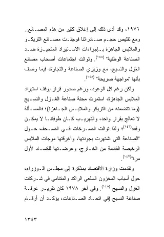 ‫٦٧٩١، ﻭﻗﺩ ﺃﺩﻯ ﺫﻟﻙ ﺇﻟﻰ ﺇﻏﻼﻕ ﻜﺜﻴﺭ ﻤﻥ ﻫﺫﻩ ﺍﻟﻤﺼـﺎﻨﻊ..‬
‫ﻭﻤﻊ ﺘﻘﻠﻴﺹ ﺤﺠـﻡ ﺼـﺎﺩﺭﺍﺘﻨﺎ ﻓﻭ ِﺌـﺕ ﻤﺼـﺎﻨﻊ ﺍﻟﺘﺭﻴﻜـﻭ‬
         ‫‪‬‬         ‫ﺠ‬
‫ﻭﺍﻟﻤﻼﺒﺱ ﺍﻟﺠﺎﻫﺯﺓ ﺒـﺈﺠﺭﺍﺀﺍﺕ ﺍﻻﺴـﺘﻴﺭﺍﺩ ﺍﻟﻤﺘﺤﻴـﺯﺓ ﻀـﺩ‬
‫ﺍﻟﺼﻨﺎﻋﺔ ﺍﻟﻭﻁﻨﻴﺔ" )٤٤١(. ﻭﺘﻭﺍﻟﺕ ﺍﺠﺘﻤﺎﻋﺎﺕ ﺃﺼﺤﺎﺏ ﻤﺼﺎﻨﻊ‬
            ‫ﹸ‬
‫ﺍﻟﻐﺯل ﻭﺍﻟﻨﺴﻴﺞ، ﻤﻊ ﻭﺯﻴﺭﻱ ﺍﻟﺼﻨﺎﻋﺔ ﻭﺍﻟﺘﺠﺎﺭﺓ، ﻓﻴﻤﺎ ‪‬ﺼﻑ‬
  ‫ﻭ‬
                          ‫ﺒﺄﻨﻬﺎ "ﻤﻭﺍﺠﻬﺔ ﺼﺭﻴﺤﺔ" )٥٤١(.‬
‫ﻭﻟﻜﻥ ﺭﻏﻡ ﻜل ﺍﻟﻭﻋﻭﺩ، ﻭﺭﻏﻡ ﺼﺩﻭﺭ ﻗﺭﺍﺭ ﺒﻭﻗﻑ ﺍﺴﺘﻴﺭﺍﺩ‬
‫ﺍﻟﻤﻼﺒﺱ ﺍﻟﺠﺎﻫﺯﺓ، ﺍﺴﺘﻤﺭﺕ ﻤﺤﻨﺔ ﺼﻨﺎﻋﺔ ﺍﻟﻐـﺯل ﻭﺍﻟﻨﺴـﻴﺞ‬
‫)ﻭﻤﺎ ﺘﺘﻀﻤﻨﻪ ﻤﻥ ﺍﻟﺘﺭﻴﻜﻭ ﻭﺍﻟﻤﻼﺒـﺱ ﺍﻟﺠـﺎﻫﺯﺓ(؛ ﻓﺎﻟﻤﺴـﺄﻟﺔ‬
‫ﻻ ﺘﻌﺎﻟﺞ ﺒﻘﺭﺍﺭ ﻭﺍﺤﺩ، ﻭﺍﻟﺘﻬﺭﻴـﺏ ﻜـﺎﻥ ﻁﻭﻓﺎ ﹰـﺎ ﻻ ﻴﻤﻜـﻥ‬
          ‫ﻨ‬
‫ﻭﻗﻔﻪ)٦٤١(؛ ﻭﻟﺫﺍ ﺘﻭﺍﻟﺕ ﺍﻟﺼـﺭﺨﺎﺕ ﻓـﻲ ﺍﻟﺼـﺤﻑ ﺤـﻭل‬
‫"ﺍﻟﺼﻨﺎﻋﺔ ﺍﻟﺘﻲ ﺍﺸ ﹸﻬﺭﺕ ﺒﺠﻭﺩﺘﻬﺎ، ﻭﺃﻏﺭﻗﺘﻬﺎ ﻤﻭﺠﺎﺕ ﺍﻟﻤﻼﺒﺱ‬
                                  ‫ﺘ‬
‫ﺍﻟﺭﺨﻴﺼﺔ ﺍﻟﻘﺎﺩﻤﺔ ﻤﻥ ﺍﻟﺨـﺎﺭﺝ، ﻭﻋﺭﻀـﺘﻬﺎ ﻟﻠﻜﺴـﺎﺩ ﻷﻭل‬
                                           ‫ﻤﺭﺓ")٧٤١(.‬
‫ﻭﺘﻘﺩﻤﺕ ﻭﺯﺍﺭﺓ ﺍﻻﻗﺘﺼﺎﺩ ﺒﻤﺫﻜﺭﺓ ﺇﻟﻰ ﻤﺠﻠـﺱ ﺍﻟـﻭﺯﺭﺍﺀ،‬
‫ﺤﻭل ﺃﺴﺒﺎﺏ ﺍﻟﻤﺨﺯﻭﻥ ﺍﻟﺴﻠﻌﻲ ﺍﻟﺭﺍﻜﺩ ﻭﺍﻟﻤﺘﻨﺎﻤﻲ ﻓﻲ ﺸـﺭﻜﺎﺕ‬
‫ﺍﻟﻐﺯل ﻭﺍﻟﻨﺴﻴﺞ )٨٤١(. ﻭﻓﻲ ﺁﺨﺭ ٨٧٩١ ﻜﺎﻥ ﺘﻘﺭﻴـﺭ ﻏﺭﻓـﺔ‬
‫ﺼﻨﺎﻋﺔ ﺍﻟﻨﺴﻴﺞ )ﻓﻲ ﺍﺘﺤـﺎﺩ ﺍﻟﺼـﻨﺎﻋﺎﺕ، ﻴﺅﻜـﺩ ﺃﻥ ﺃﺭﻗـﺎﻡ‬


‫٣٤٣١‬
 