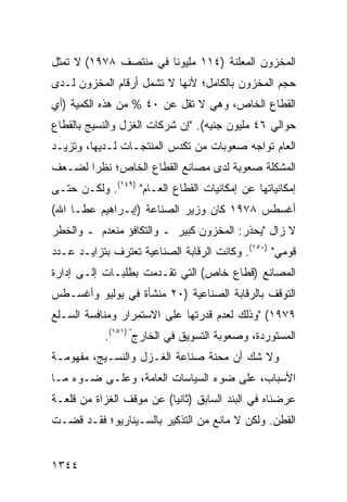 ‫ﺍﻟﻤﺨﺯﻭﻥ ﺍﻟﻤﻌﻠﻨﺔ )٤١١ ﻤﻠﻴﻭ ﹰﺎ ﻓﻲ ﻤﻨﺘﺼﻑ ٨٧٩١( ﻻ ﺘﻤﺜل‬
                       ‫ﻨ‬
‫ﺤﺠﻡ ﺍﻟﻤﺨﺯﻭﻥ ﺒﺎﻟﻜﺎﻤل؛ ﻷﻨﻬﺎ ﻻ ﺘﺸﻤل ﺃﺭﻗﺎﻡ ﺍﻟﻤﺨﺯﻭﻥ ﻟـﺩﻯ‬
‫ﺍﻟﻘﻁﺎﻉ ﺍﻟﺨﺎﺹ، ﻭﻫﻲ ﻻ ﺘﻘل ﻋﻥ ٠٤ % ﻤﻥ ﻫﺫﻩ ﺍﻟﻜﻤﻴﺔ )ﺃﻱ‬
‫ﺤﻭﺍﻟﻲ ٦٤ ﻤﻠﻴﻭﻥ ﺠﻨﻴﻪ(. "ﺇﻥ ﺸﺭﻜﺎﺕ ﺍﻟﻐﺯل ﻭﺍﻟﻨﺴﻴﺞ ﺒﺎﻟﻘﻁﺎﻉ‬
‫ﺍﻟﻌﺎﻡ ﺘﻭﺍﺠﻪ ﺼﻌﻭﺒﺎﺕ ﻤﻥ ﺘﻜﺩﺱ ﺍﻟﻤﻨﺘﺠـﺎﺕ ﻟـﺩﻴﻬﺎ، ﻭﺘﺯﻴـﺩ‬
‫ﺍﻟﻤﺸﻜﻠﺔ ﺼﻌﻭﺒﺔ ﻟﺩﻯ ﻤﺼﺎﻨﻊ ﺍﻟﻘﻁﺎﻉ ﺍﻟﺨﺎﺹ؛ ﻨﻅ ‪‬ﺍ ﻟﻀـﻌﻑ‬
       ‫ﺭ‬
‫ﺇﻤﻜﺎﻨﻴﺎﺘﻬﺎ ﻋﻥ ﺇﻤﻜﺎﻨﻴﺎﺕ ﺍﻟﻘﻁﺎﻉ ﺍﻟﻌـﺎﻡ" )٩٤١(. ﻭﻟﻜـﻥ ﺤﺘـﻰ‬
‫ﺃﻏﺴﻁﺱ ٨٧٩١ ﻜﺎﻥ ﻭﺯﻴﺭ ﺍﻟﺼﻨﺎﻋﺔ )ﺇﺒـﺭﺍﻫﻴﻡ ﻋﻁـﺎ ﺍﷲ(‬
‫ﻻ ﺯﺍل "ﻴﺤﺫﺭ: ﺍﻟﻤﺨﺯﻭﻥ ﻜﺒﻴﺭ ـ ﻭﺍﻟﺘﻜﺎﻓﺅ ﻤﻨﻌﺩﻡ ـ ﻭﺍﻟﺨﻁﺭ‬
‫ﻗﻭﻤﻲ" )٠٥١(. ﻭﻜﺎﻨﺕ ﺍﻟﺭﻗﺎﺒﺔ ﺍﻟﺼﻨﺎﻋﻴﺔ ﺘﻌﺘﺭﻑ ﺒﺘﺯﺍﻴـﺩ ﻋـﺩﺩ‬
‫ﺍﻟﻤﺼﺎﻨﻊ )ﻗﻁﺎﻉ ﺨﺎﺹ( ﺍﻟﺘﻲ ﺘﻘـﺩﻤﺕ ﺒﻁﻠﺒـﺎﺕ ﺇﻟـﻰ ﺇﺩﺍﺭﺓ‬
‫ﺍﻟﺘﻭﻗﻑ ﺒﺎﻟﺭﻗﺎﺒﺔ ﺍﻟﺼﻨﺎﻋﻴﺔ )٠٢ ﻤﻨﺸﺄﺓ ﻓﻲ ﻴﻭﻟﻴﻭ ﻭﺃﻏﺴـﻁﺱ‬
‫٩٧٩١( "ﻭﺫﻟﻙ ﻟﻌﺩﻡ ﻗﺩﺭﺘﻬﺎ ﻋﻠﻰ ﺍﻻﺴﺘﻤﺭﺍﺭ ﻭﻤﻨﺎﻓﺴﺔ ﺍﻟﺴـﻠﻊ‬
            ‫ﺍﻟﻤﺴﺘﻭﺭﺩﺓ، ﻭﺼﻌﻭﺒﺔ ﺍﻟﺘﺴﻭﻴﻕ ﻓﻲ ﺍﻟﺨﺎﺭﺝ" )١٥١(.‬
‫ﻭﻻ ﺸﻙ ﺃﻥ ﻤﺤﻨﺔ ﺼﻨﺎﻋﺔ ﺍﻟﻐـﺯل ﻭﺍﻟﻨﺴـﻴﺞ، ﻤﻔﻬﻭﻤـﺔ‬
‫ﺍﻷﺴﺒﺎﺏ، ﻋﻠﻰ ﻀﻭﺀ ﺍﻟﺴﻴﺎﺴﺎﺕ ﺍﻟﻌﺎﻤﺔ، ﻭﻋﻠـﻰ ﻀـﻭﺀ ﻤـﺎ‬
‫ﻋﺭﻀﻨﺎﻩ ﻓﻲ ﺍﻟﺒﻨﺩ ﺍﻟﺴﺎﺒﻕ )ﺜﺎﻨ ‪‬ﺎ( ﻋﻥ ﻤﻭﻗﻑ ﺍﻟﻐﺯﺍﺓ ﻤﻥ ﻗﻠﻌـﺔ‬
                          ‫ﻴ‬
‫ﺍﻟﻘﻁﻥ. ﻭﻟﻜﻥ ﻻ ﻤﺎﻨﻊ ﻤﻥ ﺍﻟﺘﺫﻜﻴﺭ ﺒﺎﻟﺴـﻴﻨﺎﺭﻴﻭ؛ ﻓﻘـﺩ ﻗﻀـﺕ‬


‫٤٤٣١‬
 