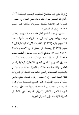 ‫)ﻭﻨﺅﻜﺩ ﻋﻠﻰ ﺃﻨﻬﺎ ﻤﻨﻅﻤﺔ( ﻟﻠﻤﻨﺘﺠﺎﺕ ﺍﻷﺠﻨﺒﻴﺔ ﺍﻟﻤﻨﺎﻓﺴﺔ )٣٥١(،‬
‫ﻭﺃﻤﺎﻡ ﻫﺫﺍ ﺍﻟﺤﺼﺎﺭ ﺤﻭل ﺍﻟﺘﺴـﻭﻴﻕ ﻓـﻲ ﺍﻟﺨـﺎﺭﺝ، ﻭﺤـﻭل‬
‫ﺍﻟﺘﺴﻭﻴﻕ ﻓﻲ ﺍﻟﺩﺍﺨل؛ ﺍﺨﺘﻨﻘﺕ ﺍﻟﺼﻨﺎﻋﺔ، ﻭﺘﻭﻗﻑ ﺍﻟﻨﻤﻭ ﻋـﺎﻡ‬
                             ‫٨٧٩١، ﻤﻊ ﺘﺭﺍﻜﻡ ﺍﻟﻤﺨﺯﻭﻥ.‬
‫ﺒﻌﺽ ﺸﺭﻜﺎﺕ ﺍﻟﻘﻁﺎﻉ ﺍﻟﻌﺎﻡ ﺤﻘﻘﺕ ﻋﺠ ‪‬ﺍ ﺠﺎﺭ ‪‬ﺎ، ﻭﺒﻌﻀﻬﺎ‬
         ‫ﻴ‬      ‫ﺯ‬
‫ﻫﺒﻁﺕ ﺃﺭﺒﺎﺤﻪ. ﻭﻓﻲ ﺍﻹﺠﻤﺎﻟﻲ ﻜﺎﻨﺕ ﺃﺭﺒﺎﺡ ﻫﺫﻩ ﺍﻟﺸﺭﻜﺎﺕ ﻤ ‪‬ﺎ‬
 ‫ﻌ‬
‫٢١ ﻤﻠﻴﻭﻥ ﺠﻨﻴﻪ )٤٧٩١( ﻓﺎﻨﺨﻔﻀﺕ ﺍﻷﺭﺒﺎﺡ ﺍﻹﺠﻤﺎﻟﻴﺔ ﺇﻟﻰ ٩‬
‫ﻤﻠﻴﻭﻥ )٥٧٩١( ﻭﻭﺼﻠﺕ ﺇﻟﻰ ﺍﻟﺼﻔﺭ ﻓـﻲ ﺍﻷﻋـﻭﺍﻡ ٦٧٩١‬
‫ﻭ٧٧٩١ ﻭ٨٧٩١، ﻭﻴﺘﻭﻗﻊ ﺃﻥ ﺘﻜـﻭﻥ ﺼـﻔ ‪‬ﺍ ﺃﻴ ‪‬ـﺎ ﻋـﺎﻡ‬
       ‫ﺭ ﻀ‬
‫٩٧٩١)٤٥١(. ﻭﻗﺩ ﺍﻟﺘﺯﻤﺕ ﺍﻟﺤﻜﻭﻤﺔ ﻤﻨـﺫ ﻋـﺎﻡ ٧٧٩١ ﺃﻤـﺎﻡ‬
                     ‫ﹸ‬
‫ﺼﻨﺩﻭﻕ ﺍﻟﻨﻘﺩ ﺒﺒﻴﻊ ﺍﻷﻗﻁﺎﻥ ﺍﻟﻤﺼﺭﻴﺔ ﻟﻠﻤﻐﺎﺯل ﺍﻟﻭﻁﻨﻴﺔ ﺒﺎﻟﺴﻌﺭ‬
‫ﺍﻟﻌﺎﻟﻤﻲ )ﻭﻨﻔﺫ ﻫﺫﺍ ﻋﺎﻡ ٨٧٩١(، ﻓُﻀﻴﻑ ﻋﺏﺀ ﺠﺩﻴﺩ ﻋﻠـﻰ‬
          ‫‪‬‬      ‫ﺄ‬
‫ﺍﻗﺘﺼﺎﺩﻴﺎﺕ ﺍﻟﺼﻨﺎﻋﺔ، ﻭﺃﺼﺒﺢ ﺍﺴﺘﺨﺩﺍﻤﻬﺎ ﻟﻸﻗﻁـﺎﻥ ﺍﻟﻁﻭﻴﻠـﺔ‬
‫ﺍﻟﺘﻴﻠﺔ ﺍﻟﻐﺎﻟﻴﺔ ﺍﻟﺴﻌﺭ )ﺩﻭﻥ ﺘﺼﺩﻴﺭ ﻭﺩﻭﻥ ﺘﺴﻭﻴﻕ ﻤﺤﻠﻲ ﻤﻼﺌﻡ(‬
‫ﻤﺴﺄﻟﺔ ﻻ ﻴﻤﻜﻥ ﺍﻻﺴﺘﻤﺭﺍﺭ ﻓﻴﻬﺎ، ﻓﺘﺠﻤﻊ ﺍﻟﻀـﻐﻁ ﻤـﻥ ﻜـل‬
‫ﺍﻟﺠﻬﺎﺕ ﻨﺤﻭ ﺘﺨﺼﻴﺹ ﺍﻟﻤﺼﺎﻨﻊ ﺍﻟﻤﺼﺭﻴﺔ ﺒﻤﻌـﺩل ﻤﺘﺯﺍﻴـﺩ‬
‫ﺍﻟﺴﺭﻋﺔ، ﻟﻠﻌﻤل ﺒﺎﻷﻗﻁﺎﻥ ﺍﻷﻤﺭﻴﻜﻴـﺔ، ﻭﺘﺼـﺩﻴﺭ ﺍﻷﻗﻁـﺎﻥ‬
                  ‫ﺍﻟﻁﻭﻴﻠﺔ ﺍﻟﺘﻴﻠﺔ ﺨﺎ ‪‬ﺎ ﺇﻟﻰ ﺍﻷﺴﻭﺍﻕ ﺍﻟﻐﺭﺒﻴﺔ.‬
                                       ‫ﻤ‬


‫٦٤٣١‬
 