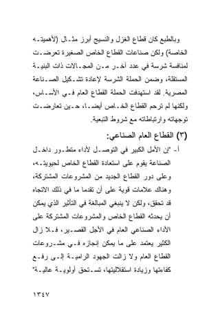 ‫ﻭﺒﺎﻟﻁﺒﻊ ﻜﺎﻥ ﻗﻁﺎﻉ ﺍﻟﻐﺯل ﻭﺍﻟﻨﺴﻴﺞ ﺃﺒﺭﺯ ﻤﺜـﺎل )ﻷﻫﻤﻴﺘـﻪ‬
‫ﺍﻟﺨﺎﺼﺔ( ﻭﻟﻜﻥ ﺼﻨﺎﻋﺎﺕ ﺍﻟﻘﻁﺎﻉ ﺍﻟﺨﺎﺹ ﺍﻟﺼﻐﻴﺭﺓ ﺘﻌﺭﻀـﺕ‬
‫ﻟﻤﻨﺎﻓﺴﺔ ﺸﺭﺴﺔ ﻓﻲ ﻋﺩﺩ ﺁﺨـﺭ ﻤـﻥ ﺍﻟﻤﺠـﺎﻻﺕ ﺫﺍﺕ ﺍﻟﺒﻨﻴـﺔ‬
‫ﺍﻟﻤﺴﺘﻘﻠﺔ، ﻭﻀﻤﻥ ﺍﻟﺤﻤﻠﺔ ﺍﻟﺸﺭﺴﺔ ﻹﻋﺎﺩﺓ ﺘﺸـﻜﻴل ﺍﻟﺼـﻨﺎﻋﺔ‬
‫ﺍﻟﻤﺼﺭﻴﺔ. ﻟﻘﺩ ﺍﺴﺘﻬﺩﻓﺕ ﺍﻟﺤﻤﻠﺔ ﺍﻟﻘﻁﺎﻉ ﺍﻟﻌﺎﻡ ﻓـﻲ ﺍﻷﺴـﺎﺱ،‬
                  ‫‪‬‬      ‫ﹸ‬
‫ﻭﻟﻜﻨﻬﺎ ﻟﻡ ﺘﺭﺤﻡ ﺍﻟﻘﻁﺎﻉ ﺍﻟﺨـﺎﺹ ﺃﻴ ‪‬ـﺎ، ﺤـﻴﻥ ﺘﻌﺎﺭﻀـﺕ‬
                ‫ﻀ‬
                     ‫ﺘﻭﺠﻬﺎﺘﻪ ﻭﺍﺭﺘﺒﺎﻁﺎﺘﻪ ﻤﻊ ﺸﺭﻭﻁ ﺍﻟﺘﺒﻌﻴﺔ.‬

                           ‫)٣( ﺍﻟﻘﻁﺎﻉ ﺍﻟﻌﺎﻡ ﺍﻟﺼﻨﺎﻋﻲ:‬
‫ﺃ- "ﺇﻥ ﺍﻷﻤل ﺍﻟﻜﺒﻴﺭ ﻓﻲ ﺍﻟﺘﻭﺼـل ﻷﺩﺍﺀ ﻤﺘﻁـﻭﺭ ﺩﺍﺨـل‬
‫ﺍﻟﺼﻨﺎﻋﺔ ﻴﻘﻭﻡ ﻋﻠﻰ ﺍﺴﺘﻌﺎﺩﺓ ﺍﻟﻘﻁﺎﻉ ﺍﻟﺨﺎﺹ ﻟﺤﻴﻭﻴﺘـﻪ،‬
‫ﻭﻋﻠﻰ ﺩﻭﺭ ﺍﻟﻘﻁﺎﻉ ﺍﻟﺠﺩﻴﺩ ﻤﻥ ﺍﻟﻤﺸﺭﻭﻋﺎﺕ ﺍﻟﻤﺸﺘﺭﻜﺔ،‬
‫ﻭﻫﻨﺎﻙ ﻋﻼﻤﺎﺕ ﻗﻭﻴﺔ ﻋﻠﻰ ﺃﻥ ﺘﻘﺩ ‪‬ﺎ ﻤﺎ ﻓﻲ ﺫﻟﻙ ﺍﻻﺘﺠﺎﻩ‬
                  ‫‪‬ﻤ‬
‫ﻗﺩ ﺘﺤﻘﻕ، ﻭﻟﻜﻥ ﻻ ﻴﻨﺒﻐﻲ ﺍﻟﻤﺒﺎﻟﻐﺔ ﻓﻲ ﺍﻟﺘﺄﺜﻴﺭ ﺍﻟﺫﻱ ﻴﻤﻜﻥ‬
‫ﺃﻥ ﻴﺤﺩﺜﻪ ﺍﻟﻘﻁﺎﻉ ﺍﻟﺨﺎﺹ ﻭﺍﻟﻤﺸﺭﻭﻋﺎﺕ ﺍﻟﻤﺸﺘﺭﻜﺔ ﻋﻠﻰ‬
‫ﺍﻷﺩﺍﺀ ﺍﻟﺼﻨﺎﻋﻲ ﺍﻟﻌﺎﻡ ﻓﻲ ﺍﻷﺠل ﺍﻟﻘﺼـﻴﺭ، ﻓـﻼ ﺯﺍل‬
‫ﺍﻟﻜﺜﻴﺭ ﻴﻌﺘﻤﺩ ﻋﻠﻰ ﻤﺎ ﻴﻤﻜﻥ ﺇﻨﺠﺎﺯﻩ ﻓـﻲ ﻤﺸـﺭﻭﻋﺎﺕ‬
‫ﺍﻟﻘﻁﺎﻉ ﺍﻟﻌﺎﻡ ﻭﻻ ﺯﺍﻟﺕ ﺍﻟﺠﻬﻭﺩ ﺍﻟﺭﺍﻤﻴـﺔ ﺇﻟـﻰ ﺭﻓـﻊ‬
‫ﻜﻔﺎﺀﺘﻬﺎ ﻭﺯﻴﺎﺩﺓ ﺍﺴﺘﻘﻼﻟﻴﺘﻬﺎ، ﺘﺴـﺘﺤﻕ ﺃﻭﻟﻭﻴـﺔ ﻋﺎﻟﻴـﺔ"‬


‫٧٤٣١‬
 