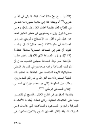 ‫)ﺍﻟﺘﺸﺩﻴﺩ ـ ﻉ. ﺡ( ﻫﻜﺫﺍ ﺘﺤﺩﺙ ﺍﻟﺒﻨﻙ ﺍﻟﺩﻭﻟﻲ ﻓﻲ ﺁﺨـﺭ‬
‫ﺘﻘﺎﺭﻴﺭﻩ)٥٥١(، ﻭﻴﻨﻘﻠﻨﺎ ﻫﺫﺍ ﺇﻟﻰ ﻤﺘﺎﺒﻌﺔ ﺼﻭﺭﺓ ﻤﺎ ﺘﺤﻘـﻕ‬
‫ﻓﻲ ﺍﻟﻘﻁﺎﻉ ﺍﻟﻌﺎﻡ )ﻨﺘﻴﺠﺔ ﺍﻫﺘﻤﺎﻡ ﺍﻟﻐﺯﺍﺓ ﺒﺸـﺄﻨﻪ(، ﻭﻫـﻲ‬
‫ﺼﻭﺭﺓ ﺘﺒﺭﺯ ﻭﺯﺭﺍﺀ ﻭﻤﺴﺌﻭﻟﻴﻥ ﻓﻲ ﻤﻨﻅﺭ ﺍﻟﻌﺎﺠﺯ ﺘﻤﺎ ‪‬ﺎ‬
 ‫ﻤ‬
‫ﻋﻥ ﻋﻤل ﺸﻲﺀ ﺃﻜﺜﺭ ﻤﻥ ﺍﻻﺤﺘﺠﺎﺝ ﻭﺍﻟﺘﻭ ‪‬ﻊ. ﻓـﻭﺯﻴﺭ‬
         ‫ﺠ‬
‫ﺍﻟﺼﻨﺎﻋﺔ ﻓﻲ ﻋﺎﻡ ٨٧٩١ )ﺃﺤﻤﺩ ﻫﻼل( ﻜـﺎﻥ ﻴﻨﺎﺸـﺩ‬
‫ﺍﻟﺩﻭﻟﺔ ﺃﻥ ﺘﻘﺩﻡ ﺇﻟﻰ ﺍﻟﺼﻨﺎﻋﺔ ﺍﻟﻤﺼﺭﻴﺔ ﻤﻌﺎﻤﻠﺔ ﻋﺎﺩﻟـﺔ‬
‫)٦٥١(!، ﻭﻭﺯﻴﺭ ﺍﻟﺼﻨﺎﻋﺔ ﺍﻟﺫﻱ ﺘﻼﻩ )ﺇﺒـﺭﺍﻫﻴﻡ ﻋﻁـﺎ‬
‫ﺍﷲ( ﺸﻜﺎ ﺃﻤﺎﻡ ﻟﺠﻨﺔ ﺍﻟﺼﻨﺎﻋﺔ ﺒﻤﺠﻠﺱ ﺍﻟﺸﻌﺏ، ﻤـﻥ ﺃﻥ‬
‫ﺸﺭﻜﺎﺕ ﺍﻟﺼﻨﺎﻋﺔ ﺘﻭﺍﺠﻪ ﺼﻌﻭﺒﺎﺕ ﻓﻲ ﺍﻟﺘﺴﻭﻴﻕ ﺍﻟﻤﺤﻠﻲ‬
                  ‫ٍ‬
‫ﻟﻤﻨﺘﺠﺎﺘﻬﺎ؛ ﻨﺘﻴﺠﺔ ﻟﻠﻤﻨﺎﻓﺴﺔ ﻏﻴﺭ ﺍﻟﻤﺘﻜﺎﻓ َـﺔ ﻟﻠﻤﻨﺘﺠـﺎﺕ‬
            ‫ﺌ‬
‫ﺍﻟﻤﺜﻴﻠﺔ ﺍﻟﻤﺴﺘﻭﺭﺩﺓ؛ ﻤﻤﺎ ﺃ ‪‬ﻯ ﺇﻟـﻰ ﺘـﺭﺍﻜﻡ ﺍﻟﻤﺨـﺯﻭﻥ،‬
                       ‫ﺩ‬
‫ﻭﻁﻠﺏ ﻤﻥ ﺍﻟﺤﻜﻭﻤﺔ )ﺍﻟﺘﻲ ﻫﻭ ﻋﻀﻭ ﻓﻴﻬﺎ( ﺃﻥ ﺘﺤﻤـﻲ‬
                     ‫ﺍﻹﻨﺘﺎﺝ ﺍﻟﺼﻨﺎﻋﻲ ﺍﻟﻭﻁﻨﻲ )٧٥١(.‬
‫ﻭﻗﻀﻴﺔ ﺍﻟﻤﺨﺯﻭﻥ ﻓﻲ ﻗﻁﺎﻉ ﺍﻟﻐﺯل ﻭﺍﻟﻨﺴﻴﺞ ﻟﻡ ﺘﻘﺘﺼـﺭ‬
‫ﻁﺒ ‪‬ﺎ ﻋﻠﻰ ﺍﻟﻤﻨﺘﺠﺎﺕ ﺍﻟﻘﻁﻨﻴﺔ، ﻭﻟﻜﻥ ﺸﻤﻠﺕ ﺃﻴ ‪‬ـﺎ ﺍﻷﻗﻤﺸـﺔ‬
          ‫ﻀ‬                                     ‫ﻌ‬
‫ﺍﻟﺼﻭﻓﻴﺔ ﻭﺍﻟﺤﺭﻴﺭ ﺍﻟﺼﻨﺎﻋﻲ، ﻭﺍﻟﺼﻨﺎﻋﺎﺕ ﺍﻟﺘﻲ ﻋﺎﻨـﺕ ﻓـﻲ‬
‫ﺍﻟﺴﻨﻭﺍﺕ ﺍﻟﺴﺎﺒﻘﺔ )ﺍﻨﻅﺭ ﺍﻟﻔﺼﻠﻴﻥ ﺍﻟﺴﺎﺒﻊ ﻭﺍﻟﺜﺎﻤﻥ( ﺍﺴﺘﻤﺭﺕ ﻓﻲ‬


‫٨٤٣١‬
 