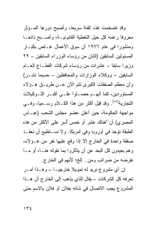 ‫ﻭﻗﺩ ﺘﻀﺨﻤﺕ ﻫﺫﻩ ﺍﻟﻔﺌﺔ ﺴﺭﻴ ‪‬ﺎ، ﻭﺃﺼﺒﺢ ﺩﻭﺭﻫﺎ ﺍﻟﻤـﺅﺜﺭ‬
                      ‫ﻌ‬
‫ﻤﻌﺭﻭ ﹰﺎ ﺭﻏﻤﻪ ﻜل ﺤﻴل ﺍﻟﺘﻐﻁﻴﺔ ﺍﻟﻘﺎﻨﻭﻨﻴـﺔ، ﻭﺃﺼـﺒﺢ ﺫﺍﺌ ‪‬ـﺎ‬
  ‫ﻌ‬                                             ‫ﻓ‬
‫ﻭﻤﻨﺸﻭ ‪‬ﺍ ﻓﻲ ﻋﺎﻡ ٦٧٩١ ﺃﻥ ﺴﻭﻕ ﺍﻷﻋﻤﺎل ﻏـﺎﺹ ﺒﻜﺒـﺎﺭ‬
                                       ‫ﺭ‬
‫ﺍﻟﻤﺴﺌﻭﻟﻴﻥ ﺍﻟﺴﺎﺒﻘﻴﻥ )ﺍﺜﻨﺎﻥ ﻤﻥ ﺭﺅﺴﺎﺀ ﺍﻟﻭﺯﺭﺍﺀ ﺍﻟﺴﺎﺒﻘﻴﻥ – ٢٢‬
‫ﻭﺯﻴ ‪‬ﺍ ﺴﺎﺒ ﹰﺎ – ﻋﺸﺭﺍﺕ ﻤﻥ ﺭﺅﺴﺎﺀ ﺸﺭﻜﺎﺕ ﺍﻟﻘﻁـﺎﻉ ﺍﻟﻌـﺎﻡ‬
                                       ‫ﻘ‬      ‫ﺭ‬
‫ﺍﻟﺴﺎﺒﻘﻴﻥ – ﻭﻭﻜﻼﺀ ﺍﻟﻭﺯﺍﺭﺍﺕ ﻭﺍﻟﻤﺤﺎﻓﻅﻴﻥ – ﺤﺴﺒﻤﺎ ﻨﺸـﺭ(‬
‫ﻭﺃﻥ ﻤﻌﻅﻡ ﺍﻟﺼﻔﻘﺎﺕ ﺍﻟﻜﺒﺭﻯ ﺘﺘﻡ ﺍﻵﻥ ﻋـﻥ ﻁﺭﻴـﻕ ﻫـﺅﻻﺀ‬
‫ﺍﻟﻤﺴﺘﻭﺭﺩﻴﻥ، ﻜﻤﺎ ﺃﻨﻬـﻡ ﺤﺼـﻠﻭﺍ ﻋﻠـﻰ ﺃﻜﺒـﺭ ﺍﻟﺘـﻭﻜﻴﻼﺕ‬
‫ﺍﻟﺘﺠﺎﺭﻴﺔ)٤٨(. ﻭﻗﺩ ﻗﻴل ﺃﻜﺜﺭ ﻤﻥ ﻫﺫﺍ ﺍﻟﻜـﻼﻡ ﺭﺴـﻤ ‪‬ﺎ، ﻭﻓـﻲ‬
       ‫ﻴ‬
‫ﻤﻭﺍﺠﻬﺔ ﺍﻟﺤﻜﻭﻤﺔ، ﺤﻴﻥ ﺃﻋﻠﻥ ﻋﻀﻭ ﻤﺠﻠﺱ ﺍﻟﺸﻌﺏ )ﻋﺒـﺎﺱ‬
‫ﺍﻟﻤﺼﺭﻱ( ﺃﻥ "ﻫﻨﺎﻙ ﻋﺸﺭ ﺃﻭ ﺨﻤﺱ ﺃ ‪‬ﺭ ﻋﻠﻰ ﺍﻷﻜﺜﺭ ﻤﻥ ﻫﺫﻩ‬
                  ‫ُﺴ‬
‫ﺍﻟﻁﺒﻘﺔ ﺘﻭﺠﺩ ﻓﻲ ﺃﻭﺭﻭﺒﺎ ﻭﻓﻲ ﺃﻤﺭﻴﻜﺎ. ﻭﻻ ﻨﺴـﺘﻁﻴﻊ ﺃﻥ ﻨﻌﻘـﺩ‬
‫ﺼﻔﻘﺔ ﻭﺍﺤﺩﺓ ﻓﻲ ﺍﻟﺨﺎﺭﺝ ﺇﻻ ﺇﺫﺍ ﻭﻗﻊ ﻋﻠﻴﻬﺎ ﻨﻔﺭ ﻤﻥ ﻫـﺅﻻﺀ،‬
‫ﻭﻫﻡ ﺒﻌﻴﺩﻭﻥ ﻜل ﺍﻟﺒﻌﺩ ﻋﻥ ﺃﻥ ﻴﺘﺄﺜﺭﻭﺍ ﺒﻤﺎ ﻨﻘﻭﻟﻪ ﻫﻨـﺎ، ﺃﻭ ﻤـﺎ‬
         ‫ﻨﻔﺭﻀﻪ ﻤﻥ ﻀﺭﺍﺌﺏ ﻭﻤﻥ.. ﺇﻟﺦ؛ ﻷﻨﻬﻡ ﻓﻲ ﺍﻟﺨﺎﺭﺝ.‬
‫ﺇﻥ ﺃﻱ ﻤﺸﺭﻭﻉ ﻨﺭﻴﺩ ﻟﻪ ﺘﻤﻭﻴﻼ ﺨﺎﺭﺠ ‪‬ـﺎ – ﻭﻫـﺫﺍ ﺃﻤـﺭ‬
               ‫ﻴ‬      ‫ﹰ‬
‫ﺘﻌﺭﻓﻪ ﻜل ﺍﻟﺸﺭﻜﺎﺕ – ﻴﻘﺎل ﻟﻠﺫﻱ ﻴﺫﻫﺏ ﺇﻟﻰ ﺍﻟﺨﺎﺭﺝ ﺃﻥ ﻫـﺫﺍ‬
‫ﺍﻟﻤﺸﺭﻭﻉ ﻴﺠﺏ ﺍﻻﺘﺼﺎل ﻓﻲ ﺸﺄﻨﻪ ﺒﻔﻼﻥ ﺃﻭ ﻓﻼﻥ ﺒﺎﻻﺴﻡ ﺤﺘﻰ‬


‫٤٣١‬
 