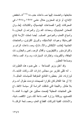 ‫ﻤﺘﺎﺒﻌﺘﻬﺎ، ﻭﺍﻨﻀﻤﺕ ﺇﻟﻴﻬﺎ ﺼـﻨﺎﻋﺎﺕ ﺠﺩﻴـﺩﺓ )٨٥١( ﻓـﺎﻨﺨﻔﺽ‬
‫ﺍﻹﻨﺘﺎﺝ، ﺃﻭ ﺘﺯﺍﻴﺩ ﺍﻟﻤﺨﺯﻭﻥ ﺨﻼل ﻋﺎﻤﻲ ٧٧٩١ ﻭ٨٧٩١، ﻓﻲ‬
‫ﺍﻟﻤﺤﺭﻜﺎﺕ ) ﹸﺒﺭﺍ ﻟﻠﺼﻨﺎﻋﺎﺕ ﺍﻟﻬﻨﺩﺴﻴﺔ(، ﻭﺍﻟﻜﺎﺒﻼﺕ )ﺤﻠـﻭﺍﻥ‬
                                        ‫ﺸ‬
‫ﻟﻠﻤﻌﺎﺩﻥ ﺍﻟﺤﺩﻴﺩﻴﺔ(، ﻭﻤﻌﺩﺍﺕ ﺍﻟﻐـﺯل ﻭﺍﻟﻤﺭﺍﺤـل ﺍﻟﺒﺨﺎﺭﻴـﺔ‬
‫ﻭﺃﺴﻴﺎﺥ ﺍﻟﻠﺤﺎﻡ، ﻭﺍﻟﻤﻭﺍﺴﻴﺭ ﺍﻟﺼﻠﺏ. ﺃﻴ ‪‬ﺎ ﺸﻤﻠﺕ ﺍﻷﺯﻤﺔ ﺇﻨﺘﺎﺝ‬
                  ‫ﻀ‬
‫ﺍﻟﻔﻭﺭﻤﺎﻴﻜﺎ ﻭﻋﺒﻭﺍﺕ ﺍﻟﺒﻼﺴﺘﻴﻙ، ﻭﺍﻟﻭﺭﻕ ﺍﻟﻜﺭﺘﻭﻥ، ﻭﺍﻟﻤﻨﺘﺠﺎﺕ‬
‫ﺍﻟﺨﺸﺒﻴﺔ )ﺨﺸﺏ ﺍﻷﺒﻠﻜﺎﺵ ﻭﺍﻷﺜـﺎﺙ(، ﻭﺼـﻨﺎﻋﺎﺕ ﺍﻟﺭﺍﺩﻴـﻭ‬
‫ﻭﺍﻟﺘﺭﺍﻨﺯﺴﺘﻭﺭ ﻭﺍﻟﺘﻠﻴﻔﺯﻴﻭﻥ، ﻭﺃﻗﻼﻡ ﺍﻟﺭﺼـﺎﺹ ﻭﺍﻟﺒﻁﺎﺭﻴـﺎﺕ‬
‫ﺍﻟﺠﺎﻓﺔ، ﻭﺍﻟﻜﺒﺭﻴﺕ، ﻭﺇﻁﺎﺭﺍﺕ ﺍﻟﺴﻴﺎﺭﺍﺕ، ﻭﻤـﻭﺍﺩ ﺍﻟﺼـﺒﺎﻏﺔ،‬
                                       ‫ﻭﺼﻨﺎﻋﺔ ﺍﻟﻌﻁﻭﺭ.‬
‫ﻭﻗﺩ ﺃﻋﻠﻥ ﻭﺯﻴﺭ ﺍﻟﺼﻨﺎﻋﺔ ـ ﻋﻠﻰ ﻀﻭﺀ ﻫﺫﻩ ﺍﻟﺘﻁﻭﺭﺍﺕ‬
‫ـ ﺃﻨﻪ ﺘﻠ ﱠﻰ ﺘﻘﺎﺭﻴﺭ ﻤﻥ ﻤﺠﺎﻟﺱ ﺇﺩﺍﺭﺍﺕ ﺍﻟﺸـﺭﻜﺎﺕ ﺍﻟﺘﺎﺒﻌـﺔ،‬
                                   ‫‪‬‬       ‫ﻘ‬
‫ﻟﻭﺯﺍﺭﺘﻪ، ﹸﻨﺫﺭ ﺒﺨﻁﻭﺭﺓ ﺍﻟﻨﺘﺎﺌﺞ ﺍﻟﻤﺘﻭﻗﻌﺔ ﻟﻠﺴﻴﺎﺴﺎﺕ ﺍﻟﺤﺎﻟﻴـﺔ.‬
                                              ‫ﺘ‬
‫ﺇﻻ ﺃﻥ ﻫﺫﺍ ﺍﻟﻜﻼﻡ ﻜﺎﻥ ﺘﻜﺭﺍ ‪‬ﺍ ﻟﺼﻴﺤﺎﺕ ﺘﺭﺩﺩﺕ ﻁﻭﺍل ﺃﻋـﻭﺍﻡ‬
                          ‫ﺭ‬
‫ﺒﻼ ﻁﺎﺌل. ﻭﺍﻟﻠﺠﻨﺔ ﺍﻟﺘﻲ ﺘﺸﻜﻠﺕ "ﻟﺩﺭﺍﺴﺔ ﺃﺜﺭ ﺴﻴﺎﺴﺔ ﺍﻻﻨﻔﺘـﺎﺡ‬
‫ﻋﻠﻰ ﺍﻟﻤﻨﺘﺠﺎﺕ ﺍﻟﻤﺤﻠﻴﺔ" )ﻀﻤﺕ ﻤﻤﺜﻠﻴﻥ ﻋﻥ ﺍﻟﻬﻴﺌـﺔ ﺍﻟﻌﺎﻤـﺔ‬
‫ﻟﻠﺘﺼﻨﻴﻊ، ﻭﻭﻜﺎﻟﺔ ﻭﺯﺍﺭﺓ ﺍﻟﺼـﻨﺎﻋﺔ ﻟﻠﺸـﺌﻭﻥ ﺍﻻﻗﺘﺼـﺎﺩﻴﺔ،‬
‫ﻭﺍﻷﻤﺎﻨﺎﺕ ﺍﻟﻔﻨﻴﺔ ﻟﺸﺭﻜﺎﺕ ﺍﻟﻘﻁﺎﻉ ﺍﻟﻌﺎﻡ، ﻭﻤﺼـﻠﺤﺔ ﺍﻟﺭﻗﺎﺒـﺔ‬


‫٩٤٣١‬
 