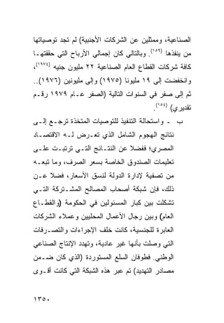 ‫ﺍﻟﺼﻨﺎﻋﻴﺔ، ﻭﻤﻤﺜﻠﻴﻥ ﻋﻥ ﺍﻟﺸﺭﻜﺎﺕ ﺍﻷﺠﻨﺒﻴﺔ( ﻟﻡ ﺘﺠﺩ ﺘﻭﺼﻴﺎﺘﻬﺎ‬
‫ﻤﻥ ﻴﻨﻔﺫﻫﺎ )٩٥١(. ﻭﺒﺎﻟﺘﺎﻟﻲ ﻜﺎﻥ ﺇﺠﻤﺎﻟﻲ ﺍﻷﺭﺒﺎﺡ ﺍﻟﺘﻲ ﺤﻘﻘﺘﻬـﺎ‬
‫ﻜﺎﻓﺔ ﺸﺭﻜﺎﺕ ﺍﻟﻘﻁﺎﻉ ﺍﻟﻌﺎﻡ ﺍﻟﺼﻨﺎﻋﻴﺔ ٢٢ ﻤﻠﻴﻭﻥ ﺠﻨﻴﻪ )٤٧٩١(،‬
‫ﻭﺍﻨﺨﻔﻀﺕ ﺇﻟﻰ ٩١ ﻤﻠﻴﻭ ﹰﺎ )٥٧٩١( ﻭﺇﻟﻰ ﻤﻠﻴﻭﻨﻴﻥ )٦٧٩١(..‬
                              ‫ﻨ‬
‫ﺜﻡ ﺇﻟﻰ ﺼﻔﺭ ﻓﻲ ﺍﻟﺴﻨﻭﺍﺕ ﺍﻟﺘﺎﻟﻴﺔ )ﺍﻟﺼﻔﺭ ﻋـﺎﻡ ٩٧٩١ ﺭﻗـﻡ‬
                                          ‫ﺘﻘﺩﻴﺭﻱ( )٤٥١(.‬
‫ﺏ ـ ﻭﺍﺴﺘﺤﺎﻟﺔ ﺍﻟﺘﻨﻔﻴﺫ ﻟﻠﺘﻭﺼﻴﺎﺕ ﺍﻟﻤﺘﺨﺫﺓ ﺘﺭﺠـﻊ ﺇﻟـﻰ‬
‫ﻨﺘﺎﺌﺞ ﺍﻟﻬﺠﻭﻡ ﺍﻟﺸﺎﻤل ﺍﻟﺫﻱ ﺘﻌـﺭﺽ ﻟـﻪ ﺍﻻﻗﺘﺼـﺎﺩ‬
‫ﺍﻟﻤﺼﺭﻱ؛ ﻓﻔﻀﻼ ﻋﻥ ﺍﻟﻨﺘـﺎﺌﺞ ﺍﻟﺘـﻲ ﺘﺭﺘﺒـﺕ ﻋﻠـﻰ‬
                              ‫ﹰ‬
‫ﺘﻌﻠﻴﻤﺎﺕ ﺍﻟﺼﻨﺩﻭﻕ ﺍﻟﺨﺎﺼﺔ ﺒﺴﻌﺭ ﺍﻟﺼﺭﻑ، ﻭﻤﺎ ﺘﺒﻌـﻪ‬
‫ﻤﻥ ﺘﺼﻔﻴﺔ ﻹﺩﺍﺭﺓ ﺍﻟﺩﻭﻟﺔ ﻟﻨﺴﻕ ﺍﻷﺴﻌﺎﺭ، ﻓﻀﻼ ﻋـﻥ‬
    ‫ﹰ‬
‫ﺫﻟﻙ، ﻓﺈﻥ ﺸﺒﻜﺔ ﺃﺼﺤﺎﺏ ﺍﻟﻤﺼﺎﻟﺢ ﺍﻟﻤﺸـﺘﺭﻜﺔ ﺍﻟﺘـﻲ‬
‫ﺘﺸﻜﻠﺕ ﺒﻴﻥ ﻜﺒﺎﺭ ﺍﻟﻤﺴﺌﻭﻟﻴﻥ ﻓﻲ ﺍﻟﺤﻜﻭﻤﺔ )ﻭﺍﻟﻘﻁـﺎﻉ‬
‫ﺍﻟﻌﺎﻡ( ﻭﺒﻴﻥ ﺭﺠﺎل ﺍﻷﻋﻤﺎل ﺍﻟﻤﺤﻠﻴﻴﻥ ﻭﻋﻤﻼﺀ ﺍﻟﺸﺭﻜﺎﺕ‬
‫ﺍﻟﻌﺎﺒﺭﺓ ﻟﻠﺠﻨﺴﻴﺔ، ﻜﺎﻨﺕ ﺨﻠﻑ ﺍﻹﺠﺭﺍﺀﺍﺕ ﻭﺍﻟﺘﺼـﺭﻓﺎﺕ‬
‫ﺍﻟﺘﻲ ﻭﺼﻠﺕ ﺒﺄﻨﻬﺎ ﻏﻴﺭ ﻋﺎﺩﻴﺔ، ﻭﺘﻬﺩﺩ ﺍﻹﻨﺘﺎﺝ ﺍﻟﺼﻨﺎﻋﻲ‬
‫ﺍﻟﻭﻁﻨﻲ. ﻓﻁﻭﻓﺎﻥ ﺍﻟﺴﻠﻊ ﺍﻟﻤﺴﺘﻭﺭﺩﺓ )ﺍﻟﺫﻱ ﻜﺎﻥ ﻀـﻤﻥ‬
‫ﻤﺼﺎﺩﺭ ﺍﻟﺘﻬﺩﻴﺩ( ﺘﻡ ﻋﺒﺭ ﻫﺫﻩ ﺍﻟﺸﺒﻜﺔ ﺍﻟﺘﻲ ﻜﺎﻨﺕ ﺃﻗـﻭﻯ‬


‫٠٥٣١‬
 