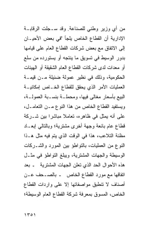 ‫ﻤﻥ ﺃﻱ ﻭﺯﻴﺭ ﻭﻁﻨﻲ ﻟﻠﺼﻨﺎﻋﺔ. ﻭﻗﺩ ﺴـﺠﻠﺕ ﺍﻟﺭﻗﺎﺒـﺔ‬
‫ﺍﻹﺩﺍﺭﻴﺔ ﺃﻥ ﺍﻟﻘﻁﺎﻉ ﺍﻟﺨﺎﺹ ﻴﻠﺠﺄ "ﻓﻲ ﺒﻌﺽ ﺍﻷﺤﻴـﺎﻥ‬
‫ﺇﻟﻰ ﺍﻻﺘﻔﺎﻕ ﻤﻊ ﺒﻌﺽ ﺸﺭﻜﺎﺕ ﺍﻟﻘﻁﺎﻉ ﺍﻟﻌﺎﻡ ﻋﻠﻰ ﻗﻴﺎﻤﻬﺎ‬
‫ﺒﺩﻭﺭ ﺍﻟﻭﺴﻴﻁ ﻓﻲ ﺘﺴﻭﻴﻕ ﻤﺎ ﻴﻨﺘﺠﻪ ﺃﻭ ﻴﺴﺘﻭﺭﺩﻩ ﻤﻥ ﺴﻠﻊ‬
‫ﺃﻭ ﻤﻌﺩﺍﺕ ﻟﺩﻯ ﺸﺭﻜﺎﺕ ﺍﻟﻘﻁﺎﻉ ﺍﻟﻌﺎﻡ ﺍﻟﺸﻘﻴﻘﺔ ﺃﻭ ﺍﻟﻬﻴﺌﺎﺕ‬
‫ﺍﻟﺤﻜﻭﻤﻴﺔ، ﻭﺫﻟﻙ ﻓﻲ ﻨﻅﻴﺭ ﻋﻤﻭﻟﺔ ﻀﺌﻴﻠﺔ ﻤـﻥ ﻗﻴﻤـﺔ‬
‫ﺍﻟﻌﻤﻠﻴﺎﺕ ﺍﻷﻤﺭ ﺍﻟﺫﻱ ﻴﺤﻘﻕ ﻟﻠﻘﻁﺎﻉ ﺍﻟﺨـﺎﺹ ﺇﻤﻜﺎﻨﻴـﺔ‬
‫ﺍﻟﺒﻴﻊ ﺒﺄﺴﻌﺎﺭ ﻤﻐﺎﹶﻰ ﻓﻴﻬﺎ، ﻭﻤﺤﻤﻠـﺔ ﺒﻨﺴـﺒﺔ ﺍﻟﻌﻤﻭﻟـﺔ،‬
                                ‫ﻟ‬
‫ﻭﻴﺴﺘﻔﻴﺩ ﺍﻟﻘﻁﺎﻉ ﺍﻟﺨﺎﺹ ﻤﻥ ﻫﺫﺍ ﺍﻟﻨﻭﻉ ﻤـﻥ ﺍﻟﺘﻌﺎﻤـل،‬
‫ﻋﻠﻰ ﺃﻨﻪ ﻴﻤﺜل ﻓﻲ ﻅﺎﻫﺭﻩ، ﺘﻌﺎﻤﻼ ﻤﺒﺎﺸ ‪‬ﺍ ﺒﻴﻥ ﺸـﺭﻜﺔ‬
           ‫ﺭ‬      ‫ﹰ‬
‫ﻗﻁﺎﻉ ﻋﺎﻡ ﺒﺎﺌﻌﺔ ﻭﺠﻬﺔ ﺃﺨﺭﻯ ﻤﺸﺘﺭﻴﺔ؛ ﻭﺒﺎﻟﺘﺎﻟﻲ ﺇﺒﻌـﺎﺩ‬
‫ﻤﻅﻨﺔ ﺍﻟﺘﻼﻋﺏ، ﻫﺫﺍ ﻓﻲ ﺍﻟﻭﻗﺕ ﺍﻟﺫﻱ ﻴﺘﻡ ﻓﻴﻪ ﻤﺜل ﻫـﺫﺍ‬
‫ﺍﻟﻨﻭﻉ ﻤﻥ ﺍﻟﻌﻤﻠﻴﺎﺕ، ﺒﺎﻟﺘﻭﺍﻁﺅ ﺒﻴﻥ ﺍﻟﻤﻭﺭﺩ ﻭﺍﻟﺸـﺭﻜﺎﺕ‬
           ‫‪‬‬
‫ﺍﻟﻭﺴﻴﻁﺔ ﻭﺍﻟﺠﻬﺎﺕ ﺍﻟﻤﺸﺘﺭﻴﺔ، ﻭﻴﺒﻠﻎ ﺍﻟﺘﻭﺍﻁﺅ ﻓﻲ ﻤﺜـل‬
‫ﻫﺫﻩ ﺍﻷﺤﻭﺍل ﺍﻟﺤﺩ ﺍﻟﺫﻱ ﺘﻌﻠﻥ ﺍﻟﺠﻬﺎﺕ ﺍﻟﻤﺸﺘﺭﻴﺔ ـ ﺒﻌﺩ‬
‫ﺍﺘﻔﺎﻗﻬﺎ ﻤﻊ ﻤﻭﺭﺩ ﺍﻟﻘﻁﺎﻉ ﺍﻟﺨﺎﺹ ـ ﺒﺎﻟﺼـﺤﻑ ﻋـﻥ‬
‫ﺃﺼﻨﺎﻑ ﻻ ﺘﻨﻁﺒﻕ ﻤﻭﺍﺼﻔﺎﺘﻬﺎ ﺇﻻ ﻋﻠﻰ ﻭﺍﺭﺩﺍﺕ ﺍﻟﻘﻁﺎﻉ‬
‫ﺍﻟﺨﺎﺹ، ﺍﻟﻤﺴﻭﻕ ﺒﻤﻌﺭﻓﺔ ﺸﺭﻜﺔ ﺍﻟﻘﻁﺎﻉ ﺍﻟﻌﺎﻡ ﺍﻟﻭﺴﻴﻁﺔ؛‬


‫١٥٣١‬
 