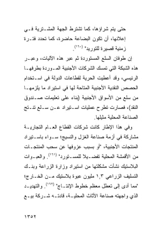 ‫ﺤﺘﻰ ﻴﺘﻡ ﺸﺭﺍﺅﻫﺎ، ﻜﻤﺎ ﺘﺸﺘﺭﻁ ﺍﻟﺠﻬﺔ ﺍﻟﻤﺸـﺘﺭﻴﺔ ﻓـﻲ‬
‫ﺇﻋﻼﻨﻬﺎ، ﺃﻥ ﺘﻜﻭﻥ ﺍﻟﺒﻀﺎﻋﺔ ﺤﺎﻀﺭ ﹰ، ﻜﻤﺎ ﺘﺤﺩﺩ ﻓﺘـﺭﺓ‬
                ‫ﺓ‬
                       ‫ﺯﻤﻨﻴﺔ ﻗﺼﻴﺭﺓ ﻟﻠﺘﻭﺭﻴﺩ" )٠٦١(.‬
‫ﺇﻥ ﻁﻭﻓﺎﻥ ﺍﻟﺴﻠﻊ ﺍﻟﻤﺴﺘﻭﺭﺩﺓ ﺜﻡ ﻋﺒﺭ ﻫﺫﻩ ﺍﻵﻟﻴﺎﺕ، ﻭﻋﺒـﺭ‬
‫ﻫﺫﻩ ﺍﻟﺸﺒﻜﺔ ﺍﻟﺘﻲ ﺘﻤﺴﻙ ﺍﻟﺸﺭﻜﺎﺕ ﺍﻷﺠﻨﺒﻴﺔ ﺍﻟﻤـﻭﺭﺩﺓ ﺒﻁﺭﻓﻬـﺎ‬
‫ﺍﻟﺭﺌﻴﺴﻲ، ﻭﻗﺩ ﺃﻋﻁﻴﺕ ﺍﻟﺤﺭﻴﺔ ﻟﻘﻁﺎﻋﺎﺕ ﺍﻟﺩﻭﻟﺔ ﻓﻲ ﺍﺴـﺘﺨﺩﺍﻡ‬
‫ﺍﻟﺤﺼﺹ ﺍﻟﻨﻘﺩﻴﺔ ﺍﻷﺠﻨﺒﻴﺔ ﺍﻟﻤﺘﺎﺤﺔ ﻟﻬﺎ ﻓﻲ ﺍﺴﺘﻴﺭﺍﺩ ﻤﺎ ﻴﻠﺯﻤﻬـﺎ‬
‫ﻤﻥ ﺴﻠﻊ ﻤﻥ ﺍﻷﺴﻭﺍﻕ ﺍﻷﺠﻨﺒﻴﺔ )ﺒﻨﺎﺀ ﻋﻠﻰ ﺘﻌﻠﻴﻤﺎﺕ ﺼـﻨﺩﻭﻕ‬
‫ﺍﻟﻨﻘﺩ(، ﻓﺼﺎﺭﺕ ﺘﻁﺭﺡ ﻋﻤﻠﻴﺎﺕ ﺍﺴـﺘﻴﺭﺍﺩ ﻋـﻥ ﺴـﻠﻊ ﺘﻨـﺘﺞ‬
                                 ‫ﺍﻟﺼﻨﺎﻋﺔ ﺍﻟﻤﺤﻠﻴﺔ ﻤﺜﻴﻠﻬﺎ.‬
‫ﻭﻓﻲ ﻫﺫﺍ ﺍﻹﻁﺎﺭ ﻜﺎﻨﺕ ﺸﺭﻜﺎﺕ ﺍﻟﻘﻁﺎﻉ ﺍﻟﻌـﺎﻡ ﺍﻟﺘﺠﺎﺭﻴـﺔ‬
‫ﻤﺸﺎﺭﻜﺔ ﻓﻲ ﺃﺯﻤﺔ ﺼﻨﺎﻋﺔ ﺍﻟﻐﺯل ﻭﺍﻟﻨﺴﻴﺞ؛ ﺴـﻭﺍﺀ ﺒﺎﺴـﺘﻴﺭﺍﺩ‬
‫ﺍﻟﻤﻨﺘﺠﺎﺕ ﺍﻷﺠﻨﺒﻴﺔ، "ﺃﻭ ﺒﺴﺒﺏ ﻋﺯﻭﻓﻬﺎ ﻋﻥ ﺴﺤﺏ ﺍﻟﻤﻨﺘﺠـﺎﺕ‬
‫ﻤﻥ ﺍﻷﻗﻤﺸﺔ ﺍﻟﻤﺤﻠﻴﺔ ﺘﻔﻀـﻴﻼ ﻟﻠﻤﺴـﺘﻭﺭﺩ" )١٦١(. ﻭﺍﻟﻌﺒـﻭﺍﺕ‬
                            ‫ﹰ‬
‫ﺍﻟﺒﻼﺴﺘﻴﻙ ﻨﺸﺄﺕ ﻤﺸﻜﻠﺘﻬﺎ ﻤﻥ ﺍﺴﺘﻴﺭﺍﺩ ﻭﺯﺍﺭﺓ ﺍﻟﺯﺭﺍﻋﺔ ﻭﺒﻨـﻙ‬
‫ﺍﻟﺘﺴﻠﻴﻑ ﺍﻟﺯﺭﺍﻋﻲ ٣,١ ﻤﻠﻴﻭﻥ ﻋﺒﻭﺓ ﺒﻼﺴﺘﻴﻙ ﻤـﻥ ﺍﻟﺨـﺎﺭﺝ؛‬
‫"ﻤﻤﺎ ﺃﺩﻯ ﺇﻟﻰ ﺘﻌﻁل ﻤﻌﻅﻡ ﺨﻁﻭﻁ ﺍﻹﻨﺘـﺎﺝ" )٢٦١(. ﻭﺍﻟﺘﻬﺩﻴـﺩ‬
‫ﺍﻟﺫﻱ ﻭﺍﺠﻬﺘﻪ ﺼﻨﺎﻋﺔ ﺍﻷﺜﺎﺙ ﺍﻟﻤﺤﻠﻴـﺔ، ﻗﺎﺩﺘـﻪ ﺸـﺭﻜﺔ ﺒﻴـﻊ‬


‫٢٥٣١‬
 