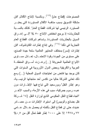 ‫ﺍﻟﻤﺼﻨﻭﻋﺎﺕ )ﻗﻁﺎﻉ ﻋﺎﻡ( )٣٦١(. ﻭﺒﺎﻟﻨﺴﺒﺔ ﻹﻨﺘﺎﺝ ﺍﻷﻗﻼﻡ "ﻓﺈﻥ‬
‫ﻤﺸﻜﻠﺔ ﺍﻟﺘﺴﻭﻴﻕ ﺒﺴﺒﺏ ﻤﻨﺎﻓﺴﺔ ﺍﻷﻗﻼﻡ ﺍﻟﻤﺴﺘﻭﺭﺩﺓ ﺍﻟﺘﻲ ﻴﻌﺘﺒـﺭ‬
‫ﺍﻟﻤﺴﺘﻭﺭﺩ ﺍﻟﺭﺌﻴﺴﻲ ﻟﻬﺎ ﺸﺭﻜﺎﺕ ﺍﻟﻘﻁﺎﻉ ﺍﻟﻌﺎﻡ". ﻜﺫﻟﻙ ﺒﺎﻟﻨﺴـﺒﺔ‬
‫ﻟﻠﺒﻁﺎﺭﻴﺎﺕ؛ ﺇﺫ ﻴﺭﺠﻊ ﺍﻨﺨﻔﺎﺽ ﺍﻹﻨﺘﺎﺝ ٠٥ % "ﺇﻟـﻰ ﺇﻏـﺭﺍﻕ‬
‫ﺍﻟﺴﻭﻕ ﺒﺎﻟﺒﻁﺎﺭﻴﺎﺕ ﺍﻟﻤﺴﺘﻭﺭﺩﺓ. ﻭﺘﺴﺎﻫﻡ ﺸﺭﻜﺎﺕ ﺍﻟﻘﻁﺎﻉ ﺍﻟﻌﺎﻡ‬
‫ﺍﻟﺘﺠﺎﺭﻴﺔ ﻓﻲ ﺫﻟﻙ" )٤٦١(. ﻭﻓﻲ ﺇﻨﺘﺎﺝ ﺇﻁﺎﺭﺍﺕ ﺍﻟﻜﺎﻭﺘﺸﻭﻙ، "ﻓﺈﻥ‬
‫ﺇﻁﺎﺭﺍﺕ )ﻨﺴﺭ( ﺒﻤﺨﺘﻠﻑ ﺍﻟﻤﻌﺎﻴﻴﺭ ﺍﻟﻌﺎﻟﻤﻴﺔ ﺴﻠﻌﺔ ﺠﻴﺩﺓ ﺍﻟﺼﻨﻊ،‬
‫ﻋﻠﻰ ﻤﺴﺘﻭﻯ ﻤﻥ ﺍﻟﺠﻭﺩﺓ ﻭﻗﻭﺓ ﺍﻻﺤﺘﻤـﺎل، ﺘﻌـﺎﺩل ﻤﺴـﺘﻭﻯ‬
‫ﺍﻷﻨﻭﺍﻉ ﺍﻟﻌﺎﻟﻤﻴﺔ ﺍﻟﻤﻌﺭﻭﻓﺔ )...( ﻭﻏـﺯﺕ ﺃﺴـﻭﺍﻕ ﺍﻟﻤﻨﻁﻘـﺔ‬
‫ﺍﻟﻌﺭﺒﻴﺔ ﻭﺍﻷﻓﺭﻴﻘﻴﺔ ﻭﺒﻌﺽ ﺍﻟﺩﻭل ﺍﻷﻭﺭﻭﺒﻴﺔ ﻓﻲ ﺍﻟﺴﻨﻭﺍﺕ ﺍﻟﺘﻲ‬
‫ﻜﺎﻥ ﻴﻭﺠﺩ ﺒﻬﺎ ﻓﺎﺌﺽ ﻤﻥ ﺍﺤﺘﻴﺎﺠﺎﺕ ﺍﻟﺴﻭﻕ ﺍﻟﻤﺤﻠﻴﺔ )...( ﻭﻤﻊ‬
‫ﺫﻟﻙ ﺘﻌﺎﻨﻲ ﺍﻟﺸﺭﻜﺔ ﺤﺎﻟ ‪‬ﺎ ﻤﻥ ﺘﻜﺩﺱ ﺃﺤﺩ ﻤﻨﺘﺠﺎﺘﻬﺎ ﺍﻟﺭﺌﻴﺴـﻴﺔ،‬
                                 ‫ﻴ‬
‫ﻭﻫﻭ ﺇﻁﺎﺭ ﺍﻟﻨﻘل" ﻭﺒﻭﺭﺴﻌﻴﺩ ﺍﻟﺘﻲ ﺘﺒﺎﻉ ﻓﻴﻬﺎ ﺍﻹﻁـﺎﺭﺍﺕ ﺩﻭﻥ‬
‫ﻋﺏﺀ ﺭﺴﻭﻡ ﺠﻤﺭﻜﻴﺔ، ﺴﺒﺏ ﻓﻲ ﻫﺫﻩ ﺍﻷﺯﻤﺔ، ﻭﺍﻟﺴﺒﺏ ﺍﻵﺨـﺭ‬
                           ‫‪‬‬
‫"ﺍﺘﺠﺎﻩ ﻗﻁﺎﻉ ﺍﻟﻨﻘل ﺍﻟﺤﻜﻭﻤﻲ ﺍﻟﺘﺎﺒﻊ ﻟﻭﺯﺍﺭﺓ ﺍﻟﻨﻘل )٤١ ﺸـﺭﻜﺔ‬
‫ﻨﻘل ﺒﻀﺎﺌﻊ ﻭﺃﺘﻭﺒﻴﺱ( ﺇﻟﻰ ﺍﺴﺘﻴﺭﺍﺩ ﺍﻹﻁﺎﺭﺍﺕ ﻤـﻥ ﻤﺼـﺎﺩﺭ‬
‫ﻋﺩﻴﺩﺓ، ﺤﺘﻰ ﺇﻥ ﻗﻁﺎﻉ ﺍﻟﻨﻘل ﺒﺄﻜﻤﻠﻪ ﻟﻡ ﻴﺤﺼل ﺨـﻼل ﻋـﺎﻤﻲ‬
‫٧٧ ﻭ٨٧٩١ ﺇﻻ ﻋﻠﻰ ٠٠٠١ ﺇﻁﺎﺭ ﻓﻘﻁ ﺘﻤﺜل ﺃﻗل ﻤﻥ ٥,٠%‬


‫٣٥٣١‬
 