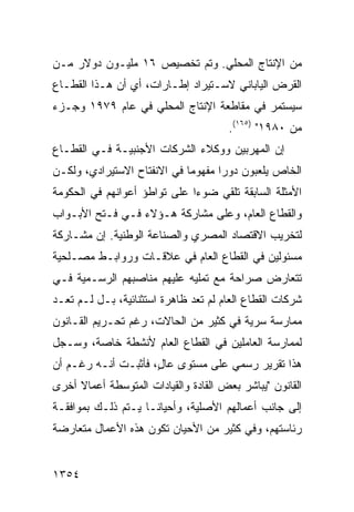 ‫ﻤﻥ ﺍﻹﻨﺘﺎﺝ ﺍﻟﻤﺤﻠﻲ. ﻭﺘﻡ ﺘﺨﺼﻴﺹ ٦١ ﻤﻠﻴـﻭﻥ ﺩﻭﻻﺭ ﻤـﻥ‬
‫ﺍﻟﻘﺭﺽ ﺍﻟﻴﺎﺒﺎﻨﻲ ﻻﺴـﺘﻴﺭﺍﺩ ﺇﻁـﺎﺭﺍﺕ، ﺃﻱ ﺃﻥ ﻫـﺫﺍ ﺍﻟﻘﻁـﺎﻉ‬
‫ﺴﻴﺴﺘﻤﺭ ﻓﻲ ﻤﻘﺎﻁﻌﺔ ﺍﻹﻨﺘﺎﺝ ﺍﻟﻤﺤﻠﻲ ﻓﻲ ﻋﺎﻡ ٩٧٩١ ﻭﺠـﺯﺀ‬
                                      ‫ﻤﻥ ٠٨٩١" )٥٦١(.‬
‫ﺇﻥ ﺍﻟﻤﻬﺭﺒﻴﻥ ﻭﻭﻜﻼﺀ ﺍﻟﺸﺭﻜﺎﺕ ﺍﻷﺠﻨﺒﻴـﺔ ﻓـﻲ ﺍﻟﻘﻁـﺎﻉ‬
‫ﺍﻟﺨﺎﺹ ﻴﻠﻌﺒﻭﻥ ﺩﻭ ‪‬ﺍ ﻤﻔﻬﻭ ‪‬ﺎ ﻓﻲ ﺍﻻﻨﻔﺘﺎﺡ ﺍﻻﺴﺘﻴﺭﺍﺩﻱ، ﻭﻟﻜـﻥ‬
                             ‫ﻤ‬       ‫ﺭ‬
‫ﺍﻷﻤﺜﻠﺔ ﺍﻟﺴﺎﺒﻘﺔ ﺘﻠﻘﻲ ﻀﻭ ‪‬ﺍ ﻋﻠﻰ ﺘﻭﺍﻁﺅ ﺃﻋﻭﺍﻨﻬﻡ ﻓﻲ ﺍﻟﺤﻜﻭﻤﺔ‬
                              ‫ﺀ‬
‫ﻭﺍﻟﻘﻁﺎﻉ ﺍﻟﻌﺎﻡ، ﻭﻋﻠﻰ ﻤﺸﺎﺭﻜﺔ ﻫـﺅﻻﺀ ﻓـﻲ ﻓـﺘﺢ ﺍﻷﺒـﻭﺍﺏ‬
‫ﻟﺘﺨﺭﻴﺏ ﺍﻻﻗﺘﺼﺎﺩ ﺍﻟﻤﺼﺭﻱ ﻭﺍﻟﺼﻨﺎﻋﺔ ﺍﻟﻭﻁﻨﻴﺔ. ﺇﻥ ﻤﺸـﺎﺭﻜﺔ‬
‫ﻤﺴﺌﻭﻟﻴﻥ ﻓﻲ ﺍﻟﻘﻁﺎﻉ ﺍﻟﻌﺎﻡ ﻓﻲ ﻋﻼﻗـﺎﺕ ﻭﺭﻭﺍﺒـﻁ ﻤﺼـﻠﺤﻴﺔ‬
‫ﺘﺘﻌﺎﺭﺽ ﺼﺭﺍﺤﺔ ﻤﻊ ﺘﻤﻠﻴﻪ ﻋﻠﻴﻬﻡ ﻤﻨﺎﺼﺒﻬﻡ ﺍﻟﺭﺴـﻤﻴﺔ ﻓـﻲ‬
‫ﺸﺭﻜﺎﺕ ﺍﻟﻘﻁﺎﻉ ﺍﻟﻌﺎﻡ ﻟﻡ ﺘﻌﺩ ﻅﺎﻫﺭﺓ ﺍﺴﺘﺜﻨﺎﺌﻴﺔ، ﺒـل ﻟـﻡ ﺘﻌـﺩ‬
‫ﻤﻤﺎﺭﺴﺔ ﺴﺭﻴﺔ ﻓﻲ ﻜﺜﻴﺭ ﻤﻥ ﺍﻟﺤﺎﻻﺕ، ﺭﻏﻡ ﺘﺤـﺭﻴﻡ ﺍﻟﻘـﺎﻨﻭﻥ‬
‫ﻟﻤﻤﺎﺭﺴﺔ ﺍﻟﻌﺎﻤﻠﻴﻥ ﻓﻲ ﺍﻟﻘﻁﺎﻉ ﺍﻟﻌﺎﻡ ﻷﻨﺸﻁﺔ ﺨﺎﺼﺔ، ﻭﺴـﺠل‬
‫ﻫﺫﺍ ﺘﻘﺭﻴﺭ ﺭﺴﻤﻲ ﻋﻠﻰ ﻤﺴﺘﻭﻯ ﻋﺎ ٍ، ﻓﺄﺜﺒـﺕ ﺃﻨـﻪ ﺭﻏـﻡ ﺃﻥ‬
                     ‫ل‬
‫ﺍﻟﻘﺎﻨﻭﻥ "ﻴﺒﺎﺸﺭ ﺒﻌﺽ ﺍﻟﻘﺎﺩﺓ ﻭﺍﻟﻘﻴﺎﺩﺍﺕ ﺍﻟﻤﺘﻭﺴﻁﺔ ﺃﻋﻤﺎﻻ ﺃﺨﺭﻯ‬
     ‫ﹰ‬
‫ﺇﻟﻰ ﺠﺎﻨﺏ ﺃﻋﻤﺎﻟﻬﻡ ﺍﻷﺼﻠﻴﺔ، ﻭﺃﺤﻴﺎ ﹰـﺎ ﻴـﺘﻡ ﺫﻟـﻙ ﺒﻤﻭﺍﻓﻘـﺔ‬
                     ‫ﻨ‬
‫ﺭﺌﺎﺴﺘﻬﻡ، ﻭﻓﻲ ﻜﺜﻴﺭ ﻤﻥ ﺍﻷﺤﻴﺎﻥ ﺘﻜﻭﻥ ﻫﺫﻩ ﺍﻷﻋﻤﺎل ﻤﺘﻌﺎﺭﻀﺔ‬


‫٤٥٣١‬
 