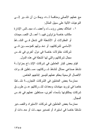 ‫ﻤﻊ ﻋﻤﻠﻬﻡ ﺍﻷﺼﻠﻲ ﻭﻤﻨﺎﻓﺴﺔ ﻟـﻪ، ﻭﻴﻤﻜـﻥ ﺃﻥ ﻨﺸـﻴﺭ ﺇﻟـﻰ‬
                        ‫ﺍﻟﻨﻭﻋﻴﺎﺕ ﺍﻵﺘﻴﺔ ﻋﻠﻰ ﺴﺒﻴل ﺍﻟﻤﺜﺎل:‬
‫١- ﺍﻤﺘﻼﻙ ﺒﻌﺽ ﺭﺅﺴـﺎﺀ ﻭﺃﻋﻀـﺎﺀ ﻤﺠـﺎﻟﺱ ﺍﻹﺩﺍﺭﺓ‬
‫ﻤﻜﺎﺘﺏ ﺨﺎﺼﺔ ﻴﺯﺍ ِﻟﻭﻥ ﻓﻴﻬـﺎ ﺃﻋﻤـﺎل ﺍﻟﺘﺼـﻤﻴﻤﺎﺕ‬
                           ‫ﻭ‬          ‫‪‬‬
‫ﺃﻭ ﺍﻟﻤﻘﺎﻭﻻﺕ ﺃﻭ ﺍﻷﻨﺸﻁﺔ ﺍﻟﺘﻲ ﺘﺩﺨل ﻓـﻲ ﺍﻟﻨﺸـﺎﻁ‬
‫ﺍﻷﺴﺎﺴﻲ ﻟﺸﺭﻜﺎﺘﻬﻡ، ﺃﻭ ﺩﺨـﻭﻟﻬﻡ ﻜﻤﺅﺴﺴـﻴﻥ ﻓـﻲ‬
‫ﺸﺭﻜﺎﺕ ﻤﻘﺎﻭﻻﺕ ﺨﺎﺼﺔ ﻓﻲ ﺩﻭل ﺃﺨﺭﻯ ﻓﻲ ﻨﻔـﺱ‬
    ‫ﻤﺠﺎل ﺸﺭﻜﺎﺘﻬﻡ ﻭﺍﻟﺘﻲ ﻟﻬﺎ ﺃﻨﺸﻁﺔ ﻓﻲ ﻫﺫﻩ ﺍﻟﺩﻭل.‬
‫ﻗﻴﺎﻡ ﺒﻌﺽ ﻜﺒﺎﺭ ﺍﻟﻌﺎﻤﻠﻴﻥ ﻓﻲ ﺸﺭﻜﺎﺕ ﺍﻹﻨﺘـﺎﺝ ﺒﻤﺯﺍﻭﻟـﺔ‬
‫ﻨﺸﺎﻁ ﺼﻨﺎﻋﻲ ﻤﻤﺎﺜل ﻟﻨﺸﺎﻁ ﺸـﺭﻜﺎﺘﻬﻡ، ﻤﺴـﺘﻐﻠﻴﻥ ﻗﻨـﻭﺍﺕ‬
       ‫ﺍﻻﺘﺼﺎل ﺍﻟﺭﺴﻤﻴﺔ ﺒﺤﻜﻡ ﻋﻤﻠﻬﻡ ﻟﺘﻴﺴﻴﺭ ﺇﻨﺘﺎﺠﻬﻡ ﺍﻟﺨﺎﺹ.‬
‫ﻤﻤﺎﺭﺴﺔ ﺒﻌﺽ ﺍﻟﻌﺎﻤﻠﻴﻥ ﻓﻲ ﺍﻟﺸﺭﻜﺎﺕ ﺍﻟﺘﺠﺎﺭﻴـﺔ ﻨﺸـﺎ ﹰﺎ‬
 ‫ﻁ‬
‫ﺨﺎ ‪‬ﺎ ﻓﻲ ﺘﻭﺭﻴﺩ ﻤﻬﺎﻤﺎﺕ ﻭﻤﻌﺩﺍﺕ ﻟﺸـﺭﻜﺎﺘﻬﻡ ﻋـﻥ ﻁﺭﻴـﻕ‬
                                            ‫ﺼ‬
‫ﺸﺭﻜﺎﺕ ﻴﻤﺘﻠﻜﻭﻨﻬﺎ ﺒﺄﺴﻤﺎﺀ ﺃﺨﺭﻯ، ﻤﺴﺘﻐﻠﻴﻥ ﻋﻤﻠﻬﻡ ﻓﻲ ﻨﻔـﺱ‬
                                                 ‫ﺍﻟﻤﺠﺎل.‬
‫ﻤﻤﺎﺭﺴﺔ ﺒﻌﺽ ﺍﻟﻌﺎﻤﻠﻴﻥ ﻓﻲ ﺸﺭﻜﺎﺕ ﺍﻻﺴﺘﻴﺭﺍﺩ ﻭﺍﻟﺘﺼـﺩﻴﺭ‬
‫ﻨﺸﺎ ﹰﺎ ﺨﺎ ‪‬ﺎ ﻓﻲ ﺍﺴﺘﻴﺭﺍﺩ ﺃﻭ ﺘﺼﺩﻴﺭ ﻤﻬﻤـﺎﺕ ﺃﻭ ﻤﻌـﺩﺍﺕ ﺃﻭ‬
                                         ‫ﻁ ﺼ‬




‫٥٥٣١‬
 