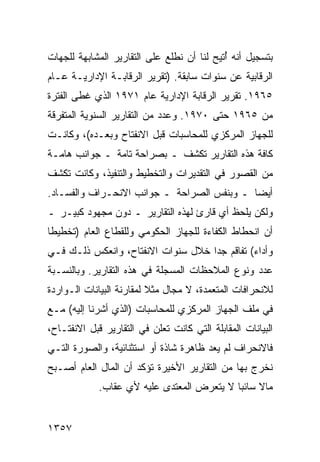 ‫ﺒﺘﺴﺠﻴل ﺃﻨﻪ ُﺘﻴﺢ ﻟﻨﺎ ﺃﻥ ﻨﻁﻠﻊ ﻋﻠﻰ ﺍﻟﺘﻘﺎﺭﻴﺭ ﺍﻟﻤﺸﺎﺒﻬﺔ ﻟﻠﺠﻬﺎﺕ‬
                                            ‫ﺃ‬
‫ﺍﻟﺭﻗﺎﺒﻴﺔ ﻋﻥ ﺴﻨﻭﺍﺕ ﺴﺎﺒﻘﺔ. )ﺘﻘﺭﻴﺭ ﺍﻟﺭﻗﺎﺒـﺔ ﺍﻹﺩﺍﺭﻴـﺔ ﻋـﺎﻡ‬
‫٥٦٩١. ﺘﻘﺭﻴﺭ ﺍﻟﺭﻗﺎﺒﺔ ﺍﻹﺩﺍﺭﻴﺔ ﻋﺎﻡ ١٧٩١ ﺍﻟﺫﻱ ﻏﻁﻰ ﺍﻟﻔﺘﺭﺓ‬
‫ﻤﻥ ٥٦٩١ ﺤﺘﻰ ٠٧٩١. ﻭﻋﺩﺩ ﻤﻥ ﺍﻟﺘﻘﺎﺭﻴﺭ ﺍﻟﺴﻨﻭﻴﺔ ﺍﻟﻤﺘﻔﺭﻗﺔ‬
‫ﻟﻠﺠﻬﺎﺯ ﺍﻟﻤﺭﻜﺯﻱ ﻟﻠﻤﺤﺎﺴﺒﺎﺕ ﻗﺒل ﺍﻻﻨﻔﺘﺎﺡ ﻭﺒﻌـﺩﻩ(، ﻭﻜﺎﻨـﺕ‬
‫ﻜﺎﻓﺔ ﻫﺫﻩ ﺍﻟﺘﻘﺎﺭﻴﺭ ﺘﻜﺸﻑ ـ ﺒﺼﺭﺍﺤﺔ ﺘﺎﻤﺔ ـ ﺠﻭﺍﻨﺏ ﻫﺎﻤـﺔ‬
      ‫‪‬‬
‫ﻤﻥ ﺍﻟﻘﺼﻭﺭ ﻓﻲ ﺍﻟﺘﻘﺩﻴﺭﺍﺕ ﻭﺍﻟﺘﺨﻁﻴﻁ ﻭﺍﻟﺘﻨﻔﻴﺫ، ﻭﻜﺎﻨﺕ ﺘﻜﺸﻑ‬
‫ﺃﻴ ‪‬ﺎ ـ ﻭﺒﻨﻔﺱ ﺍﻟﺼﺭﺍﺤﺔ ـ ﺠﻭﺍﻨﺏ ﺍﻻﻨﺤـﺭﺍﻑ ﻭﺍﻟﻔﺴـﺎﺩ.‬
                                            ‫ﻀ‬
‫ﻭﻟﻜﻥ ﻴﻠﺤﻅ ﺃﻱ ﻗﺎﺭﺉ ﻟﻬﺫﻩ ﺍﻟﺘﻘﺎﺭﻴﺭ ـ ﺩﻭﻥ ﻤﺠﻬﻭﺩ ﻜﺒﻴـﺭ ـ‬
‫ﺃﻥ ﺍﻨﺤﻁﺎﻁ ﺍﻟﻜﻔﺎﺀﺓ ﻟﻠﺠﻬﺎﺯ ﺍﻟﺤﻜﻭﻤﻲ ﻭﻟﻠﻘﻁﺎﻉ ﺍﻟﻌﺎﻡ )ﺘﺨﻁﻴ ﹰﺎ‬
 ‫ﻁ‬
‫ﻭﺃﺩﺍﺀ( ﺘﻔﺎﻗﻡ ﺠ ‪‬ﺍ ﺨﻼل ﺴﻨﻭﺍﺕ ﺍﻻﻨﻔﺘﺎﺡ، ﻭﺍﻨﻌﻜﺱ ﺫﻟـﻙ ﻓـﻲ‬
                                    ‫ﺩ‬
‫ﻋﺩﺩ ﻭﻨﻭﻉ ﺍﻟﻤﻼﺤﻅﺎﺕ ﺍﻟﻤﺴﺠﻠﺔ ﻓﻲ ﻫﺫﻩ ﺍﻟﺘﻘﺎﺭﻴﺭ. ﻭﺒﺎﻟﻨﺴـﺒﺔ‬
‫ﻟﻼﻨﺤﺭﺍﻓﺎﺕ ﺍﻟﻤﺘﻌﻤﺩﺓ، ﻻ ﻤﺠﺎل ﻤﺜﻼ ﻟﻤﻘﺎﺭﻨﺔ ﺍﻟﺒﻴﺎﻨﺎﺕ ﺍﻟـﻭﺍﺭﺩﺓ‬
                          ‫ﹰ‬
‫ﻓﻲ ﻤﻠﻑ ﺍﻟﺠﻬﺎﺯ ﺍﻟﻤﺭﻜﺯﻱ ﻟﻠﻤﺤﺎﺴﺒﺎﺕ )ﺍﻟﺫﻱ ﺃﺸﺭﻨﺎ ﺇﻟﻴﻪ( ﻤـﻊ‬
‫ﺍﻟﺒﻴﺎﻨﺎﺕ ﺍﻟﻤﻘﺎﺒﻠﺔ ﺍﻟﺘﻲ ﻜﺎﻨﺕ ﺘﻌﻠﻥ ﻓﻲ ﺍﻟﺘﻘﺎﺭﻴﺭ ﻗﺒل ﺍﻻﻨﻔﺘـﺎﺡ،‬
‫ﻓﺎﻻﻨﺤﺭﺍﻑ ﻟﻡ ﻴﻌﺩ ﻅﺎﻫﺭﺓ ﺸﺎﺫﺓ ﺃﻭ ﺍﺴﺘﺜﻨﺎﺌﻴﺔ، ﻭﺍﻟﺼﻭﺭﺓ ﺍﻟﺘـﻲ‬
‫ﻨﺨﺭﺝ ﺒﻬﺎ ﻤﻥ ﺍﻟﺘﻘﺎﺭﻴﺭ ﺍﻷﺨﻴﺭﺓ ﺘﺅﻜﺩ ﺃﻥ ﺍﻟﻤﺎل ﺍﻟﻌﺎﻡ ﺃﺼـﺒﺢ‬
             ‫ﻤﺎﻻ ﺴﺎﺌ ‪‬ﺎ ﻻ ﻴﺘﻌﺭﺽ ﺍﻟﻤﻌﺘ ‪‬ﻯ ﻋﻠﻴﻪ ﻷﻱ ﻋﻘﺎﺏ.‬
                            ‫ﺩ‬                ‫ﹰ ﺒ‬


‫٧٥٣١‬
 