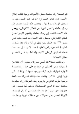 ‫ﺘﺘﻡ ﺍﻟﺼﻔﻘﺔ" ﻭﻗﺩ ﺼﺎﺤﺕ ﺒﻌﺽ ﺍﻷﺼﻭﺍﺕ ﻴﻭﻤﻬﺎ ﺘﻁﻠﺏ ﺇﻋﻼﻥ‬
‫ﺍﻷﺴﻤﺎﺀ، ﻓﺭﺩ ﻋﺒﺎﺱ ﺍﻟﻤﺼﺭﻱ: "ﺃﻋﺭﻑ ﻫﺫﻩ ﺍﻷﺴﻤﺎﺀ ﺠﻴـ ‪‬ﺍ،‬
  ‫ﺩ‬
‫ﻭﺒﻌﺽ ﺍﻟﺯﻤﻼﺀ ﻴﻌﺭﻓﻭﻨﻬﺎ... ﻭﺒﻌﺽ ﻫﺫﻩ ﺍﻷﺴﻤﺎﺀ ﺘﻨﺘﺴﺏ ﺇﻟﻰ‬
‫ﺭﺠﺎل ﻋﻅﻤﺎﺀ ﻴﺘﻜﻠﻤﻭﻥ ﻜﺜﻴ ‪‬ﺍ ﻋﻥ ﺍﻟﻨﻅﺎﻡ ﺍﻻﺸﺘﺭﺍﻜﻲ، ﻭﺒﻌﺽ‬
                          ‫ﺭ‬
‫ﻫﺫﻩ ﺍﻷﺴﻤﺎﺀ ﺘﻨﺘﺴﺏ ﺇﻟﻰ ﺭﺠﺎل ﻋﻅﻤﺎﺀ ﻴﺘﻜﻠﻤﻭﻥ ﻜﺜﻴـ ‪‬ﺍ ﻋـﻥ‬
     ‫ﺭ‬
‫ﺍﻟﻨﻅﺎﻡ ﺍﻻﺸﺘﺭﺍﻜﻲ، ﻭﺒﻌﺽ ﻫﺫﻩ ﺍﻷﺴﻤﺎﺀ ﻟﻬﺎ ﻨﺴﺏ ﺠﺩﻴﺩ ﻓـﻲ‬
‫ﻤﺼﺭ" )٥٨(. ﻫﺫﺍ ﺍﻟﻜﻼﻡ ﺤﻴﻥ ﻴﻘﺎل ﻓﻲ ﺃﻴﺔ ﺩﻭﻟﺔ، ﻴﻘﻔﺯ ﻤﻤﺜﻠـﻭ‬
‫ﺍﻟﺤﻜﻭﻤﺔ ﻟﻠﺘﺼﺩﻱ، ﻭﻟﻜﻥ ﺍﻟﺤﻜﻭﻤﺔ ﻋﻨﺩﻨﺎ ﺁﺜـﺭﺕ ﺃﻥ ﺘﺼـﻤﺕ‬
‫ﺘﻤﺎ ‪‬ﺎ، ﻓﻠﻡ ﺘﺒﺎﺩﺭ ﺇﻟﻰ ﻨﻔﻲ ﺍﻻﺘﻬﺎﻡ، ﻭﻟﻡ ﺘﻁﻠـﺏ ﻤـﻥ ﺍﻟﻌﻀـﻭ‬
                                                 ‫ﻤ‬
                                          ‫ﺇﻋﻼﻥ ﺍﻷﺴﻤﺎﺀ!‬
‫ﻭﻟﻡ ﻨﺫﻫﺏ ﺒﻌﻴ ‪‬ﺍ؟ ﻟﻘﺩ ﺃﺼﺒﺢ ﻤﻌﺭﻭ ﹰﺎ ﻭﻤﻨﺸﻭ ‪‬ﺍ ﺃﻥ ﻋﺩ ‪‬ﺍ ﻤﻥ‬
    ‫ﺩ‬        ‫ﺭ‬        ‫ﻓ‬                 ‫ﺩ‬
‫ﺍﻟﻤﺴﺌﻭﻟﻴﻥ ﻨﺴﻘﻭﺍ ﺃﻋﻤﺎﻟﻬﻡ ﻓﻲ ﺍﻟﺨﺎﺭﺝ ﻋﻠﻰ ﻫﻴﺌﺔ ﺸﺭﻜﺔ ﻗﺎﺒﻀﺔ‬
‫ﻟﻠﺘﺠﺎﺭﺓ ﺍﻟﺩﻭﻟﻴﺔ، ﻤﻘﺭﻫﺎ ﻟﻭﻜﺴﻤﺒﻭﺭﺝ، ﺍﺴﻤﻬﺎ ﺸـﺭﻜﺔ "ﻤـﺎﻟﺘﻲ‬
‫ﺘﺭﻴﺩ" )ﻴﻨﺎﻴﺭ ٤٧٩١(. ﻭﻗﺎﻤﺕ ﻫﺫﻩ ﺒﺈﻨﺸﺎﺀ ﺸـﺭﻜﺔ ﻤﺴـﺎﻫﻤﺔ‬
‫ﻓﺭﻨﺴﻴﺔ ﻤﻘﺭﻫﺎ ﺍﻟﺩﺍﺌﻡ ﻓﻲ ﺒﺎﺭﻴﺱ، ﻭﻫﺫﻩ ﺍﻟﺸﺭﻜﺔ ﻭﺭﺍﺀ ﻏﺎﻟﺒﻴـﺔ‬
‫ﺼﻔﻘﺎﺕ ﺍﺴﺘﻴﺭﺍﺩ ﺍﻟﺴﻠﻊ ﺍﻻﺴﺘﻬﻼﻜﻴﺔ؛ ﺒﻤﻌﻨﻰ ﺃﻨﻬﺎ ﺘﺤﺼل ﻋﻠﻰ‬
‫ﻋﻤﻭﻻﺕ ﻏﻴﺭ ﻤﺒﺭﺭﺓ ﻋﻥ ﻫﺫﻩ ﺍﻟﺼﻔﻘﺎﺕ، ﺒل "ﻴﻘـﺎل ﺇﻥ ﻫـﺫﻩ‬
‫ﺍﻟﺸﺭﻜﺔ ﺘﺤﺼل ﻋﻠﻰ ﻋﻤﻭﻻﺕ ﻋﻥ ﺼﻔﻘﺎﺕ ﻏﺭﻴﺒﺔ ﻭﻤﻌﻘـﺩﺓ؛‬


‫٥٣١‬
 