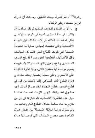 ‫ﺭﺸﻭﺘﻪ)٨٦١(، ﻓﻠﻡ ﺘﺘﺤﺭﻙ ﺠﻬﺎﺕ ﺍﻟﺘﺤﻘﻴﻕ، ﻭﺤـﺩﺙ ﺃﻥ ﺘـﺭﻙ‬
                             ‫ﺍﻟﻭﺯﻴﺭ ﻤﻨﺼﺒﻪ، ﻭﺒﻘﻲ ﺍﻟﻭﻜﻼﺀ.‬
‫ﺝ ـ ﺇﻻ ﺃﻥ ﺍﻟﻔﺴﺎﺩ ﻭﺍﻟﺘﺨﺭﻴﺏ ﺍﻟﻤﻨﻅﻡ، ﻟﻡ ﻴﻜﻥ ﻤﻤﻜ ﹰـﺎ ﺃﻥ‬
     ‫ﻨ‬
‫ﻴﻨﺘﺸﺭ ﻋﻠﻰ ﻫﺫﺍ ﺍﻟﻤﺴﺘﻭﻯ ﺍﻟﺴﺭﻁﺎﻨﻲ ﺍﻟﺭﻫﻴﺏ، ﺇﻻ ﻓـﻲ‬
‫ﺇﻁﺎﺭ ﺍﻟﻤﺨﻁـﻁ ﺍﻟﻤﺘﻜﺎﻤـل ﻹﻋـﺎﺩﺓ ﺘﺸـﻜﻴل ﺍﻟﺒﻨﻴـﺔ‬
‫ﺍﻻﻗﺘﺼﺎﺩﻴﺔ ﻭﺍﻟﺘﻲ ﺘﻀﻤﻨﺕ ﺇﺠﻬﺎﺽ ﻤﺤﺎﻭﻟـﺔ ﺍﻟﺘﻨﻤﻴـﺔ‬
‫ﺍﻟﻤﺴﺘﻘﻠﺔ ﺍﻟﺘﻲ ﻴﻘﻭﺩﻫﺎ ﺍﻟﻘﻁﺎﻉ ﺍﻟﻌﺎﻡ. ﻜﺎﻨﺕ ﻜل ﺍﻟﺴﻴﺎﺴﺎﺕ‬
‫ﻭﻜل ﺍﻻﺨﺘﻼﻻﺕ ﺍﻟﺘﻨﻅﻴﻤﻴﺔ ﺍﻟﻤﻔﺭﻭﻀـﺔ ﺘﻔـﺘﺢ ﺍﻟﺒـﺎﺏ‬
‫ﻟﻠﻔﺴﺎﺩ ﺩﻭﻥ ﺭﺍﺩﻉ، ﻭﺤﻴﻥ ﻴﻨﺘﺸﺭ ﺍﻟﻔﺴﺎﺩ ﻭﺘﺘﺸﺎﺒﻙ ﺨﻴﻭ ﹸﻪ‬
 ‫ﻁ‬
‫ﻴﺼﺒﺢ ﻤﺅﺴﺴﺔ ﻟﻬﺎ ﻤﻨﻁﻘﻬﺎ ﺍﻟﺫﺍﺘﻲ، ﻭﻟﻬﺎ ﺍﻟﻘﺩﺭﺓ ﺍﻟﺫﺍﺘﻴـﺔ‬
‫ﻋﻠﻰ ﺍﻻﺴﺘﻤﺭﺍﺭ ﻭﻋﻠﻰ ﺤﻤﺎﻴﺔ ﻭﻀﻌﻬﺎ. ﻭﻨﻼﺤـﻅ ﻓـﻲ‬
‫ﺩﺍﺌﺭﺓ ﺍﻟﻘﻁﺎﻉ ﺍﻟﻌﺎﻡ ﺍﻟﺼﻨﺎﻋﻲ )ﻜﻤﺎ ﻻﺤﻅﻨﺎ ﻤﻥ ﻗﺒل ﻓﻲ‬
‫ﻗﻁﺎﻉ ﺍﻟﺘﻌﻤﻴﺭ ﻭﻗﻁﺎﻉ ﺍﻟﺘﺠﺎﺭﺓ ﺍﻟﺨﺎﺭﺠﻴـﺔ( ﺃﻥ ﺘﻘـﺎﺭﻴﺭ‬
‫ﺼﻨﺩﻭﻕ ﺍﻟﻨﻘﺩ ﻭﺍﻟﺒﻨﻙ ﺍﻟﺩﻭﻟﻲ ﺍﻟﺘﺯﻤﺕ ﺍﻟﺼـﻤﺕ ﺘﻤﺎ ‪‬ـﺎ‬
  ‫ﻤ‬
‫ﺤﻴﺎل ﻫﺫﻩ ﺍﻟﻅﺎﻫﺭﺓ ﺍﻻﻗﺘﺼﺎﺩﻴﺔ، ﻓﻠﻡ ﺘﺫﻜﺭﻫﺎ ﻓﻲ ﺃﻱ ﻤﻥ‬
   ‫‪‬‬
‫ﺘﻘﺎﺭﻴﺭﻫﺎ ﺃﺜﻨﺎﺀ ﻤﻨﺎﻗﺸﺔ ﻤﺸﺎﻜل ﺍﻟﻘﻁﺎﻉ ﺍﻟﻌﺎﻡ ﻭﺇﻨﺘﺎﺠﻴﺘـﻪ.‬
‫ﻭﻟﻡ ﺘﺤﺎﻭل ﺩﺭﺍﺴﺔ ﺍﻟﻌﻼﻗﺔ "ﺍﻟﻤﺤﺘﻤﻠﺔ" ﺒﻴﻥ ﺍﻨﻔﺠﺎﺭ ﻫـﺫﻩ‬
‫ﺍﻟﻅﺎﻫﺭﺓ ﻭﺒﻴﻥ ﻤﺠﻤﻭﻉ ﺍﻟﺴﻴﺎﺴﺎﺕ ﺍﻟﺘﻲ ﻓﺭﻀـﺘﻬﺎ ﻫـﺫﻩ‬


‫٩٥٣١‬
 