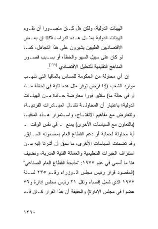 ‫ﺍﻟﻬﻴﺌﺎﺕ ﺍﻟﺩﻭﻟﻴﺔ، ﻭﻟﻜﻥ ﻫل ﻜـﺎﻥ ﻤﺘﺼـﻭ ‪‬ﺍ ﺃﻥ ﺘﻘـﻭﻡ‬
          ‫ﺭ‬
‫ﺍﻟﻬﻴﺌﺎﺕ ﺍﻟﺩﻭﻟﻴﺔ ﺒﻤﺜـل ﻫـﺫﻩ ﺍﻟﺩﺭﺍﺴـﺔ؟!! ﺇﻥ ﺒﻌـﺽ‬
‫ﺍﻻﻗﺘﺼﺎﺩﻴﻴﻥ ﺍﻟﻁﻴﺒﻴﻥ ﻴﺸﻴﺭﻭﻥ ﻋﻠﻰ ﻫﺫﺍ ﺍﻟﺘﺠﺎﻫل، ﻜﻤـﺎ‬
‫ﻟﻭ ﻜﺎﻥ ﻋﻠﻰ ﺴﺒﻴل ﺍﻟﺴﻬﻭ ﻭﺍﻟﺨﻁﺄ، ﺃﻭ ﺒﺴـﺒﺏ ﻗﺼـﻭﺭ‬
           ‫ﺍﻟﻤﻨﺎﻫﺞ ﺍﻟﺘﻘﻠﻴﺩﻴﺔ ﻟﻠﺘﺤﻠﻴل ﺍﻻﻗﺘﺼﺎﺩﻱ )٩٦١(.‬
‫ﺇﻥ ﺃﻱ ﻤﺤﺎﻭﻟﺔ ﻤﻥ ﺍﻟﺤﻜﻭﻤﺔ ﻟﻠﻤﺴﺎﺱ ﺒﺎﻟﻤﺎﻓﻴﺎ ﺍﻟﺘﻲ ﺘﻨﻬـﺏ‬
‫ﻤﻭﺍﺭﺩ ﺍﻟﺸﻌﺏ )ﺇﺫﺍ ﻓﺭﺽ ﺘﻭﻓﺭ ﻤﺜل ﻫﺫﻩ ﺍﻟﻨﻴﺔ ﻓﻲ ﻟﺤﻅﺔ ﻤـﺎ،‬
‫ﺃﻭ ﻓﻲ ﺤﺎﻟﺔ ﻤﺎ( ﺴﺘﺜﻴﺭ ﻓﻭ ‪‬ﺍ ﻤﻌﺎﺭﻀﺔ ﺤـﺎﺩﺓ ﻤـﻥ ﺍﻟﻬﻴﺌـﺎﺕ‬
                           ‫ﺭ‬
‫ﺍﻟﺩﻭﻟﻴﺔ؛ ﺒﺎﻋﺘﺒﺎﺭ ﺃﻥ ﺍﻟﻤﺤﺎﻭﻟـﺔ ﺘﺸـل ﺍﻟﻤﺒـﺎﺩﺭﺍﺕ ﺍﻟﻔﺭﺩﻴـﺔ،‬
‫ﻭﺘﺘﻌﺎﺭﺽ ﻤﻊ ﻤﻔﺎﻫﻴﻡ ﺍﻻﻨﻔﺘـﺎﺡ، ﻭﺍﺴـﺘﻤﺭﺍﺭ ﻫـﺫﻩ ﺍﻟﻤﺎﻓﻴـﺎ‬
‫)ﺒﺎﻟﺘﻌﺎﻭﻥ ﻤﻊ ﺍﻟﺴﻴﺎﺴﺎﺕ ﺍﻷﺨﺭﻯ( ﻴﻤﻨﻊ ـ ﻓﻲ ﻨﻔﺱ ﺍﻟﻭﻗﺕ ـ‬
‫ﺃﻴﺔ ﻤﺤﺎﻭﻟﺔ ﻟﺤﻤﺎﻴﺔ ﺃﻭ ﺩﻋﻡ ﺍﻟﻘﻁﺎﻉ ﺍﻟﻌﺎﻡ ﺒﻤﻀﻤﻭﻨﻪ ﺍﻟﺴـﺎﺒﻕ.‬
‫ﻭﻗﺩ ﺘﻀﻤﻨﺕ ﺍﻟﺴﻴﺎﺴﺎﺕ ﺍﻷﺨﺭﻯ، ﻤﺎ ﺴﺒﻕ ﺃﻥ ﺃﺸﺭﻨﺎ ﺇﻟﻴﻪ ﻤـﻥ‬
‫ﺍﺴﺘﻨﺯﺍﻑ ﺍﻟﺨﺒﺭﺍﺕ ﺍﻟﺘﻨﻅﻴﻤﻴﺔ ﻭﺍﻟﻌﻤﺎﻟﺔ ﺍﻟﻔﻨﻴﺔ ﺍﻟﻤﺩﺭﺒﺔ، ﻭﻨﻀﻴﻑ‬
‫ﻫﻨﺎ ﻤﺎ ُﺴﻤﻲ ﻓﻲ ﻋﺎﻡ ٧٧٩١: "ﻤﺫﺒﺤﺔ ﺍﻟﻘﻁﺎﻉ ﺍﻟﻌﺎﻡ ﺍﻟﺼﻨﺎﻋﻲ"‬
                                             ‫ﺃ‬
‫)ﺍﻟﻤﻘﺼﻭﺩ ﻗﺭﺍﺭ ﺭﺌﻴﺱ ﻤﺠﻠﺱ ﺍﻟـﻭﺯﺭﺍﺀ ﺭﻗـﻡ ٥٣٢ ﻟﺴـﻨﺔ‬
‫٧٧٩١ ﺍﻟﺫﻱ ﺸﻤل ﺇﻗﺼﺎﺀ ﻭﻨﻘل ١٢ ﺭﺌﻴﺱ ﻤﺠﻠﺱ ﺇﺩﺍﺭﺓ ﻭ٦٧‬
‫ﻋﻀ ‪‬ﺍ ﻓﻲ ﻤﺠﻠﺱ ﺍﻹﺩﺍﺭﺓ( ﻭﺍﻟﺤﻘﻴﻘﺔ ﺃﻥ ﻫﺫﺍ ﺍﻟﻘﺭﺍﺭ ﻜـﺎﻥ ﻗـﺩ‬
                                                 ‫ﻭ‬


‫٠٦٣١‬
 