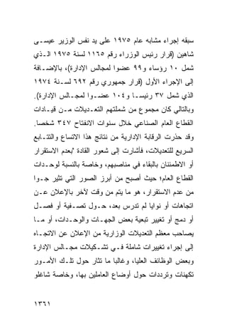 ‫ﺴﺒﻘﻪ ﺇﺠﺭﺍﺀ ﻤﺸﺎﺒﻪ ﻋﺎﻡ ٥٧٩١ ﻋﻠﻰ ﻴﺩ ﻨﻔﺱ ﺍﻟﻭﺯﻴﺭ ﻋﻴﺴـﻰ‬
‫ﺸﺎﻫﻴﻥ )ﻗﺭﺍﺭ ﺭﺌﻴﺱ ﺍﻟﻭﺯﺭﺍﺀ ﺭﻗﻡ ٥٦١١ ﻟﺴﻨﺔ ٥٧٩١ ﺍﻟـﺫﻱ‬
‫ﺸﻤل ٠١ ﺭﺅﺴﺎﺀ ﻭ٩٩ ﻋﻀ ‪‬ﺍ ﻟﻤﺠﺎﻟﺱ ﺍﻹﺩﺍﺭﺓ(، ﺒﺎﻹﻀـﺎﻓﺔ‬
                          ‫ﻭ‬
‫ﺇﻟﻰ ﺍﻹﺠﺭﺍﺀ ﺍﻷﻭل )ﻗﺭﺍﺭ ﺠﻤﻬﻭﺭﻱ ﺭﻗﻡ ٢٩٦ ﻟﺴـﻨﺔ ٤٧٩١‬
‫ﺍﻟﺫﻱ ﺸﻤل ٧٣ ﺭﺌﻴ ‪‬ـﺎ ﻭ٤٠١ ﻋﻀـ ‪‬ﺍ ﻟﻤﺠـﺎﻟﺱ ﺍﻹﺩﺍﺭﺓ(.‬
                  ‫ﻭ‬            ‫ﺴ‬
‫ﻭﺒﺎﻟﺘﺎﻟﻲ ﻜﺎﻥ ﻤﺠﻤﻭﻉ ﻤﻥ ﺸﻤﻠﺘﻬﻡ ﺍﻟﺘﻌـﺩﻴﻼﺕ ﻤـﻥ ﻗﻴـﺎﺩﺍﺕ‬
‫ﺍﻟﻘﻁﺎﻉ ﺍﻟﻌﺎﻡ ﺍﻟﺼﻨﺎﻋﻲ ﺨﻼل ﺴﻨﻭﺍﺕ ﺍﻻﻨﻔﺘﺎﺡ ٧٤٣ ﺸﺨ ‪‬ﺎ.‬
  ‫ﺼ‬
‫ﻭﻗﺩ ﺤﺫﺭﺕ ﺍﻟﺭﻗﺎﺒﺔ ﺍﻹﺩﺍﺭﻴﺔ ﻤﻥ ﻨﺘﺎﺌﺞ ﻫﺫﺍ ﺍﻻﺘﺴﺎﻉ ﻭﺍﻟﺘﺘـﺎﺒﻊ‬
‫ﺍﻟﺴﺭﻴﻊ ﻟﻠﺘﻌﺩﻴﻼﺕ، ﻓﺄﺸﺎﺭﺕ ﺇﻟﻰ ﺸﻌﻭﺭ ﺍﻟﻘﺎﺩﺓ "ﺒﻌﺩﻡ ﺍﻻﺴﺘﻘﺭﺍﺭ‬
‫ﺃﻭ ﺍﻻﻁﻤﺌﻨﺎﻥ ﺒﺎﻟﺒﻘﺎﺀ ﻓﻲ ﻤﻨﺎﺼﺒﻬﻡ، ﻭﺨﺎﺼﺔ ﺒﺎﻟﻨﺴﺒﺔ ﻟﻭﺤـﺩﺍﺕ‬
‫ﺍﻟﻘﻁﺎﻉ ﺍﻟﻌﺎﻡ؛ ﺤﻴﺙ ﺃﺼﺒﺢ ﻤﻥ ﺃﺒﺭﺯ ﺍﻟﺼﻭﺭ ﺍﻟﺘﻲ ﺘﺜﻴﺭ ﺠـ ‪‬ﺍ‬
 ‫ﻭ‬
‫ﻤﻥ ﻋﺩﻡ ﺍﻻﺴﺘﻘﺭﺍﺭ، ﻫﻭ ﻤﺎ ﻴﺘﻡ ﻤﻥ ﻭﻗﺕ ﻵﺨﺭ ﺒﺎﻹﻋﻼﻥ ﻋـﻥ‬
           ‫‪‬‬
‫ﺍﺘﺠﺎﻫﺎﺕ ﺃﻭ ﻨﻭﺍﻴﺎ ﻟﻡ ﺘﺩﺭﺱ ﺒﻌ ‪ ،‬ﺤـﻭل ﺘﺼـﻔﻴﺔ ﺃﻭ ﻓﺼـل‬
                     ‫ﺩ‬
‫ﺃﻭ ﺩﻤﺞ ﺃﻭ ﺘﻐﻴﻴﺭ ﺘﺒﻌﻴﺔ ﺒﻌﺽ ﺍﻟﺠﻬـﺎﺕ ﻭﺍﻟﻭﺤـﺩﺍﺕ، ﺃﻭ ﻤـﺎ‬
‫ﻴﺼﺎﺤﺏ ﻤﻌﻅﻡ ﺍﻟﺘﻌﺩﻴﻼﺕ ﺍﻟﻭﺯﺍﺭﻴﺔ ﻤﻥ ﺍﻹﻋﻼﻥ ﻋﻥ ﺍﻻﺘﺠـﺎﻩ‬
‫ﺇﻟﻰ ﺇﺠﺭﺍﺀ ﺘﻐﻴﻴﺭﺍﺕ ﺸﺎﻤﻠﺔ ﻓـﻲ ﺘﺸـﻜﻴﻼﺕ ﻤﺠـﺎﻟﺱ ﺍﻹﺩﺍﺭﺓ‬
‫ﻭﺒﻌﺽ ﺍﻟﻭﻅﺎﺌﻑ ﺍﻟﻌﻠﻴﺎ، ﻭﻏﺎﻟ ‪‬ﺎ ﻤﺎ ﺘﺜﺎﺭ ﺤﻭل ﺘﻠـﻙ ﺍﻷﻤـﻭﺭ‬
                         ‫ﺒ‬
‫ﺘﻜﻬﻨﺎﺕ ﻭﺘﺭﺩﺩﺍﺕ ﺤﻭل ﺃﻭﻀﺎﻉ ﺍﻟﻌﺎﻤﻠﻴﻥ ﺒﻬﺎ، ﻭﺨﺎﺼﺔ ﺸﺎﻏﻠﻭ‬


‫١٦٣١‬
 