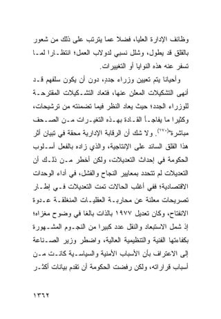 ‫ﻭﻅﺎﺌﻑ ﺍﻹﺩﺍﺭﺓ ﺍﻟﻌﻠﻴﺎ، ﻓﻀﻼ ﻋﻤﺎ ﻴﺘﺭﺘﺏ ﻋﻠﻰ ﺫﻟﻙ ﻤﻥ ﺸﻌﻭﺭ‬
                          ‫ﹰ‬
‫ﺒﺎﻟﻘﻠﻕ ﻗﺩ ﻴﻁﻭل، ﻭﺸﻠل ﻨﺴﺒﻲ ﻟﺩﻭﻻﺏ ﺍﻟﻌﻤل؛ ﺍﻨﺘﻅـﺎ ‪‬ﺍ ﻟﻤـﺎ‬
      ‫ﺭ‬
                        ‫ﺘﺴﻔﺭ ﻋﻨﻪ ﻫﺫﻩ ﺍﻟﻨﻭﺍﻴﺎ ﺃﻭ ﺍﻟﺘﻐﻴﻴﺭﺍﺕ.‬
‫ﻭﺃﺤﻴﺎ ﹰﺎ ﻴﺘﻡ ﺘﻌﻴﻴﻥ ﻭﺯﺭﺍﺀ ﺠﺩ ٍ، ﺩﻭﻥ ﺃﻥ ﻴﻜﻭﻥ ﺴﻠﻔﻬﻡ ﻗـﺩ‬
                       ‫‪ ‬ﺩ‬                   ‫ﻨ‬
‫ﺃﻨﻬﻰ ﺍﻟﺘﺸﻜﻴﻼﺕ ﺍﻟﻤﻌﹶﻥ ﻋﻨﻬﺎ، ﻓﺘﻌﺎﺩ ﺍﻟﺘﺸـﻜﻴﻼﺕ ﺍﻟﻤﻘﺘﺭﺤـﺔ‬
                                 ‫ﻠ‬
‫ﻟﻠﻭﺯﺭﺍﺀ ﺍﻟﺠﺩﺩ؛ ﺤﻴﺙ ‪‬ﻌﺎﺩ ﺍﻟﻨﻅﺭ ﻓﻴﻤﺎ ﺘﻀﻤﻨﺘﻪ ﻤﻥ ﺘﺭﺸﻴﺤﺎﺕ،‬
                                 ‫ﻴ‬
‫ﻭﻜﺜﻴ ‪‬ﺍ ﻤﺎ ﻴﻔﺎﺠـﺄ ﺍﻟﻘـﺎﺩﺓ ﺒﻬـﺫﻩ ﺍﻟﺘﻐﻴـﺭﺍﺕ ﻤـﻥ ﺍﻟﺼـﺤﻑ‬
                                              ‫ﺭ‬
‫ﻤﺒﺎﺸﺭﺓ")٠٧١(. ﻭﻻ ﺸﻙ ﺃﻥ ﺍﻟﺭﻗﺎﺒﺔ ﺍﻹﺩﺍﺭﻴﺔ ﻤﺤﻘﺔ ﻓﻲ ﺘﺒﻴﺎﻥ ﺃﺜﺭ‬
‫ﻫﺫﺍ ﺍﻟﻘﻠﻕ ﺍﻟﺴﺎﺌﺩ ﻋﻠﻰ ﺍﻹﻨﺘﺎﺠﻴﺔ، ﻭﺍﻟﺫﻱ ﺯﺍﺩﻩ ﺒﺎﻟﻔﻌل ﺃﺴـﻠﻭﺏ‬
‫ﺍﻟﺤﻜﻭﻤﺔ ﻓﻲ ﺇﺤﺩﺍﺙ ﺍﻟﺘﻌﺩﻴﻼﺕ، ﻭﻟﻜﻥ ﺃﺨﻁﺭ ﻤـﻥ ﺫﻟـﻙ ﺃﻥ‬
‫ﺍﻟﺘﻌﺩﻴﻼﺕ ﻟﻡ ﺘﺘﺤﺩﺩ ﺒﻤﻌﺎﻴﻴﺭ ﺍﻟﻨﺠﺎﺡ ﻭﺍﻟﻔﺸل، ﻓﻲ ﺃﺩﺍﺀ ﺍﻟﻭﺤﺩﺍﺕ‬
‫ﺍﻻﻗﺘﺼﺎﺩﻴﺔ؛ ﻓﻔﻲ ﺃﻏﻠﺏ ﺍﻟﺤﺎﻻﺕ ﺘﻤﺕ ﺍﻟﺘﻌﺩﻴﻼﺕ ﻓـﻲ ﺇﻁـﺎﺭ‬
‫ﺘﺼﺭﻴﺤﺎﺕ ‪‬ﻌﻠﻨﺔ ﻋﻥ ﻤﺤﺎﺭﺒـﺔ ﺍﻟﻌﻘﻠﻴـﺎﺕ ﺍﻟ ‪‬ﻨﻐﻠﻘـﺔ ﻋـﺩﻭﺓ‬
            ‫ﻤ‬                             ‫ﻤ‬
‫ﺍﻻﻨﻔﺘﺎﺡ، ﻭﻜﺎﻥ ﺘﻌﺩﻴل ٧٧٩١ ﺒﺎﻟﺫﺍﺕ ﺒﺎﻟ ﹰﺎ ﻓﻲ ﻭﻀﻭﺡ ﻤﻐﺯﺍﻩ؛‬
                ‫ﻐ‬
‫ﺇﺫ ﺸﻤل ﺍﻻﺴﺘﺒﻌﺎﺩ ﻭﺍﻟﻨﻘل ﻋﺩﺩ ﻜﺒﻴ ‪‬ﺍ ﻤﻥ ﺍﻟﻨﺠـﻭﻡ ﺍﻟﻤﺸـﻬﻭﺭﺓ‬
                      ‫ﺭ‬
‫ﺒﻜﻔﺎﺀﺘﻬﺎ ﺍﻟﻔﻨﻴﺔ ﻭﺍﻟﺘﻨﻅﻴﻤﻴﺔ ﺍﻟﻌﺎﻟﻴﺔ، ﻭﺍﻀﻁﺭ ﻭﺯﻴﺭ ﺍﻟﺼـﻨﺎﻋﺔ‬
‫ﺇﻟﻰ ﺍﻻﻋﺘﺭﺍﻑ ﺒﺄﻥ ﺍﻷﺴﺒﺎﺏ ﺍﻷﻤﻨﻴﺔ ﻭﺍﻟﺴﻴﺎﺴـﻴﺔ ﻜﺎﻨـﺕ ﻤـﻥ‬
‫ﺃﺴﺒﺎﺏ ﻗﺭﺍﺭﺍﺘﻪ، ﻭﻟﻜﻥ ﺭﻓﻀﺕ ﺍﻟﺤﻜﻭﻤﺔ ﺃﻥ ﺘﻘﺩﻡ ﺒﻴﺎﻨﺎﺕ ﺃﻜﺜـﺭ‬


‫٢٦٣١‬
 