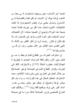 ‫ﺘﺤﺩﻴ ‪‬ﺍ ﻋﻥ ﺍﻷﺴﺒﺎﺏ، ﺤﻴﻥ ‪‬ﻭ ِﻬﺕ ﺒﺎﺴﺘﺠﻭﺍﺏ ﻓـﻲ ﻤﺠﻠـﺱ‬
                     ‫ﻭ ﺠ‬                  ‫ﺩ‬
‫ﺍﻟﺸﻌﺏ )ﻭﻫﺫﺍ ﻴﺅﻜﺩ ﺃﻥ ﺍﻷﺴﺒﺎﺏ ﻟﻡ ﺘﻜﻥ ﻓﻨﻴﺔ ﻭﺍﻗﺘﺼﺎﺩﻴﺔ ﻓـﻲ‬
‫ﺍﻷﺴﺎﺱ(. ﻭﺘﺴﺎﺀل ﺤﻠﻤﻲ ﻤﺭﺍﺩ )ﻤﻘﺩﻡ ﺍﻻﺴﺘﺠﻭﺍﺏ(: ﺇﺫﺍ ﻜﺎﻨﺕ‬
‫ﺍﻟﺘﺸﻜﻴﻼﺕ ﺍﻷﺨﻴﺭﺓ ﺸﻤﻠﺕ ﻋﺩ ‪‬ﺍ ﺃﻗل ﻤﻥ ﻏﻴﺭﻫﺎ، ﻓﻠﻤﺎﺫﺍ ﺃﺤﺩﺙ‬
                           ‫ﺩ‬
‫ﻀﺠﺔ ﻫﺫﻩ ﺍﻟﻤﺭﺓ؟ ﻭﺃﻭﻀﺢ ﺃﻥ ﺍﻟﻀﺠﺔ ﺤﺩﺜﺕ؛ ﻷﻥ ﺍﻟﺘﻌﺩﻴﻼﺕ‬
‫"ﻤﺴﺕ ﺃﺸﺨﺎ ‪‬ﺎ ﺘﺜﻴﺭ ﺜﺎﺌﺭﺓ ﺍﻟﻨﺎﺱ ﻭﺘﺩﻋﻭ ﺇﻟﻰ ﺍﻟﺘﺴﺎﺅل، ﻟﻤـﺎﺫﺍ‬
                                            ‫ﺼ‬
‫ﻨﻘل ﻓﻼﻥ ﺃﻭ ﻓﻼﻥ.. ﻭﻟﺴﺕ ﺃﺭﻴﺩ ﺃﻥ ﺃﺫﻜﺭ ﺍﻟﻜﺜﻴﺭ ﻤﻥ ﺍﻷﻤﺜﻠـﺔ؛‬
‫ﻷﻨﻨﻲ ﺃﺘﻔﺎﺩﻯ ﺩﺍﺌ ‪‬ﺎ ﺍﻟﻜﻼﻡ ﻋﻥ ﺍﻷﺸـﺨﺎﺹ، ﻭﺃﻭﺩ ﺃﻥ ﺃﻗـﺭﺭ‬
         ‫‪‬‬                       ‫ﻤ‬
                                       ‫ﻤﺒﺎﺩﺉ ﻭﻗﻭﺍﻋﺩ" )١٧١(.‬
‫ﺇﻥ ﺍﺴﺘﻨﺯﺍﻑ ﺍﻟﺨﺒﺭﺍﺕ ﻤﻥ ﺍﻟﻘﻁﺎﻉ ﺍﻟﻌﺎﻡ ﻟﻡ ﻴﻐ ﱢـﻪ ﻤﺴـﺢ‬
       ‫ﻁ‬
‫ﻜﺎﻤل ﺤﺘﻰ ﺍﻵﻥ، ﻭﻟﻜﻥ ﻜﺎﻓﺔ ﺍﻟﺩﺭﺍﺴﺎﺕ ﺍﻟﻤﻴﺩﺍﻨﻴـﺔ )ﺒﻁﺭﻴﻘـﺔ‬
‫ﺍﻟﻌﻴﻨﺔ( ﺃﺜﺒﺘﺕ ﺨﻁﻭﺭﺓ ﺍﻟﺤﺎﻟﺔ )٢٧١(. ﻭﺍﻻﺴﺘﻨﺯﺍﻑ ﺍﻟﺘﻠﻘـﺎﺌﻲ‬
‫ﻟﺨﺒﺭﺍﺕ ﻭﻜﻭﺍﺩﺭ ﺍﻟﻘﻁﺎﻉ ﺍﻟﻌﺎﻡ ﻓﻲ ﺍﻟﺼﻨﺎﻋﺔ )ﻭﻏﻴﺭ ﺍﻟﺼﻨﺎﻋﺔ(‬
‫ﻤﻥ ﺨﻼل ﺍﻟﻌﻤل ﻓﻲ ﺍﻟﺨﺎﺭﺝ، ﻭﻓﻲ ﻤﺸﺭﻭﻋﺎﺕ ﺍﻻﻨﻔﺘﺎﺡ، ﺩﻋﻤﻪ‬
‫ﺍﻻﺴﺘﻨﺯﺍﻑ ﺍﻟﻤﻨﻅﻡ ﺍﻟﻤﻤﺜل ﻓﻲ ﻫﺫﻩ ﺍﻟﻘﺭﺍﺭﺍﺕ؛ ﺴـﻭﺍﺀ ﺒﺸـﻜل‬
‫ﻤﺒﺎﺸﺭ )ﻭﻫﺫﺍ ﻭﺍﻀﺢ(، ﺃﻭ ﺒﺸﻜل ﻏﻴﺭ ﻤﺒﺎﺸﺭ ﺒﻤﻌﻨـﻰ ﺤﻔـﺯ‬
‫ﺃﻋﺩﺍﺩ ﺃﻜﺒﺭ ﻋﻠﻰ ﺘﺭﻙ ﻤﻭﺍﻗﻌﻬﺎ ﻗﻠ ﹰﺎ ﻭﻴﺄ ‪‬ﺎ )٣٧١(. ﻭﺒﺎﻟﺘﺄﻜﻴﺩ ﻟﻌﺏ‬
                      ‫ﻘ ﺴ‬
‫ﺍﻟﻤﺯﺍﺝ ﺍﻟﺸﺨﺼﻲ ﻟﻭﺯﻴﺭ ﺍﻟﺼﻨﺎﻋﺔ ﺁﻨﺫﺍﻙ ﺩﻭ ‪‬ﺍ ﻤﺎ ﻓﻲ ﺼﻴﺎﻏﺔ‬
             ‫ﺭ‬


‫٣٦٣١‬
 