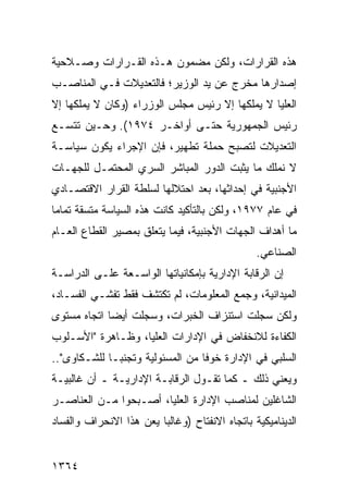 ‫ﻫﺫﻩ ﺍﻟﻘﺭﺍﺭﺍﺕ، ﻭﻟﻜﻥ ﻤﻀﻤﻭﻥ ﻫـﺫﻩ ﺍﻟﻘـﺭﺍﺭﺍﺕ ﻭﺼـﻼﺤﻴﺔ‬
‫ﺇﺼﺩﺍﺭﻫﺎ ﻤﺨﺭﺝ ﻋﻥ ﻴﺩ ﺍﻟﻭﺯﻴﺭ؛ ﻓﺎﻟﺘﻌﺩﻴﻼﺕ ﻓـﻲ ﺍﻟﻤﻨﺎﺼـﺏ‬
‫ﺍﻟﻌﻠﻴﺎ ﻻ ﻴﻤﻠﻜﻬﺎ ﺇﻻ ﺭﺌﻴﺱ ﻤﺠﻠﺱ ﺍﻟﻭﺯﺭﺍﺀ )ﻭﻜﺎﻥ ﻻ ﻴﻤﻠﻜﻬﺎ ﺇﻻ‬
‫ﺭﺌﻴﺱ ﺍﻟﺠﻤﻬﻭﺭﻴﺔ ﺤﺘـﻰ ﺃﻭﺍﺨـﺭ ٤٧٩١(. ﻭﺤـﻴﻥ ﺘﺘﺴـﻊ‬
‫ﺍﻟﺘﻌﺩﻴﻼﺕ ﻟﺘﺼﺒﺢ ﺤﻤﻠﺔ ﺘﻁﻬﻴﺭ، ﻓﺈﻥ ﺍﻹﺠﺭﺍﺀ ﻴﻜﻭﻥ ﺴﻴﺎﺴـﺔ‬
‫ﻻ ﻨﻤﻠﻙ ﻤﺎ ﻴﺜﺒﺕ ﺍﻟﺩﻭﺭ ﺍﻟﻤﺒﺎﺸﺭ ﺍﻟﺴﺭﻱ ﺍﻟﻤﺤﺘﻤـل ﻟﻠﺠﻬـﺎﺕ‬
‫ﺍﻷﺠﻨﺒﻴﺔ ﻓﻲ ﺇﺤﺩﺍﺜﻬﺎ، ﺒﻌﺩ ﺍﺤﺘﻼﻟﻬﺎ ﻟﺴﻠﻁﺔ ﺍﻟﻘﺭﺍﺭ ﺍﻻﻗﺘﺼـﺎﺩﻱ‬
‫ﻓﻲ ﻋﺎﻡ ٧٧٩١، ﻭﻟﻜﻥ ﺒﺎﻟﺘﺄﻜﻴﺩ ﻜﺎﻨﺕ ﻫﺫﻩ ﺍﻟﺴﻴﺎﺴﺔ ﻤﺘﺴﻘﺔ ﺘﻤﺎ ‪‬ﺎ‬
 ‫ﻤ‬
‫ﻤﺎ ﺃﻫﺩﺍﻑ ﺍﻟﺠﻬﺎﺕ ﺍﻷﺠﻨﺒﻴﺔ، ﻓﻴﻤﺎ ﻴﺘﻌﻠﻕ ﺒﻤﺼﻴﺭ ﺍﻟﻘﻁﺎﻉ ﺍﻟﻌـﺎﻡ‬
                                                 ‫ﺍﻟﺼﻨﺎﻋﻲ.‬
‫ﺇﻥ ﺍﻟﺭﻗﺎﺒﺔ ﺍﻹﺩﺍﺭﻴﺔ ﺒﺈﻤﻜﺎﻨﻴﺎﺘﻬﺎ ﺍﻟﻭﺍﺴـﻌﺔ ﻋﻠـﻰ ﺍﻟﺩﺭﺍﺴـﺔ‬
‫ﺍﻟﻤﻴﺩﺍﻨﻴﺔ، ﻭﺠﻤﻊ ﺍﻟﻤﻌﻠﻭﻤﺎﺕ، ﻟﻡ ﺘﻜﺘﺸﻑ ﻓﻘﻁ ﺘﻔﺸـﻲ ﺍﻟﻔﺴـﺎﺩ،‬
‫ﻭﻟﻜﻥ ﺴﺠﻠﺕ ﺍﺴﺘﻨﺯﺍﻑ ﺍﻟﺨﺒﺭﺍﺕ، ﻭﺴﺠﻠﺕ ﺃﻴ ‪‬ﺎ ﺍﺘﺠﺎﻩ ﻤﺴﺘﻭﻯ‬
             ‫ﻀ‬
‫ﺍﻟﻜﻔﺎﺀﺓ ﻟﻼﻨﺨﻔﺎﺽ ﻓﻲ ﺍﻹﺩﺍﺭﺍﺕ ﺍﻟﻌﻠﻴﺎ، ﻭﻅـﺎﻫﺭﺓ "ﺍﻷﺴـﻠﻭﺏ‬
‫ﺍﻟﺴﻠﺒﻲ ﻓﻲ ﺍﻹﺩﺍﺭﺓ ﺨﻭ ﹰﺎ ﻤﻥ ﺍﻟﻤﺴﺌﻭﻟﻴﺔ ﻭﺘﺠﻨ ‪‬ـﺎ ﻟﻠﺸـﻜﺎ ‪‬ﻯ"..‬
    ‫ﻭ‬          ‫ﺒ‬                    ‫ﻓ‬
‫ﻭﻴﻌﻨﻲ ﺫﻟﻙ ـ ﻜﻤﺎ ﺘﻘـﻭل ﺍﻟﺭﻗﺎﺒـﺔ ﺍﻹﺩﺍﺭﻴـﺔ ـ ﺃﻥ ﻏﺎﻟﺒﻴـﺔ‬
‫ﺍﻟﺸﺎﻏﻠﻴﻥ ﻟﻤﻨﺎﺼﺏ ﺍﻹﺩﺍﺭﺓ ﺍﻟﻌﻠﻴﺎ، ﺃﺼـﺒﺤﻭﺍ ﻤـﻥ ﺍﻟﻌﻨﺎﺼـﺭ‬
‫ﺍﻟﺩﻴﻨﺎﻤﻴﻜﻴﺔ ﺒﺎﺘﺠﺎﻩ ﺍﻻﻨﻔﺘﺎﺡ )ﻭﻏﺎﻟ ‪‬ﺎ ﻴﻌﻥ ﻫﺫﺍ ﺍﻻﻨﺤﺭﺍﻑ ﻭﺍﻟﻔﺴﺎﺩ‬
                         ‫ﺒ‬


‫٤٦٣١‬
 