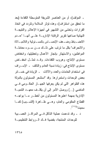 ‫ـ ﺍﻟﻤﺅﻟﻑ(، ﺃﻭ ﻤﻥ ﺍﻟﻌﻨﺎﺼﺭ ﺍﻟﺸﺭﻴﻔﺔ ﺍﻟﻤﺘﻭﺴﻁﺔ ﺍﻟﻜﻔﺎﺀﺓ )ﺒﻌﺩ‬
‫ﻤﺎ ﺘﺤﻘﻕ ﻤﻥ ﺍﺴﺘﻨﺯﺍﻑ(، ﻭﻫﺫﻩ ﺘﺅﺜﺭ ﺍﻟﺴﻼﻤﺔ ﻭﺘﺘﺭﺩﺩ ﻓﻲ ﺍﺘﺨﺎﺫ‬
‫ﺍﻟﻘﺭﺍﺭﺍﺕ ﻭﺘﺨﺸﻰ ﻤﻥ ﺍﻟﺘﺸﻬﻴﺭ ﻓﻲ ﺃﺠﻬﺯﺓ ﺍﻹﻋﻼﻡ. ﻭﺍﻟﻨﺘﻴﺠـﺔ‬
‫ﺍﻟﻨﻬﺎﺌﻴﺔ ﺼﺎﻏﻬﺎ ﺘﻘﺭﻴﺭ ﺍﻟﺭﻗﺎﺒﺔ ﺍﻹﺩﺍﺭﻴـﺔ ﻋﻠـﻰ ﺃﻨﻬـﺎ "ﻋـﺩﻡ‬
‫ﺍﻻﻨﻀ ـﺒﺎﻁ ﻭﻀ ـﻌﻑ ﺍﻹﺤﺴ ـﺎﺱ ﺒﺎﻟﻤﺴ ـﺌﻭﻟﻴﺔ ﻭﺍﻟﻼﻤﺒ ـﺎﻻﺓ‬
   ‫ـ‬             ‫ـ‬         ‫ـ‬        ‫ـ‬       ‫ـ‬
‫ﻭﺍﻻﻨﺤﺭﺍﻑ" ﺒﻜل ﻤﺎ ﺘﺭﺘﺏ ﻋﻠﻰ ﺫﻟـﻙ ﻤـﻥ ﺴـﻭﺀ ﻤﻌﺎﻤﻠـﺔ‬
‫ﺍﻟﻤﻭﺍﻁﻨﻴﻥ، ﻭﺍﻻﺴﺘﻬﺘﺎﺭ ﺒﺈﻨﺠﺎﺯ ﺍﻷﻋﻤﺎل ﻭﺘﻌﻁﻴﻠﻬﺎ، ﻭﺍﻨﺨﻔﺎﺽ‬
‫ﻤﺴﺘﻭﻯ ﺍﻹﻨﺘﺎﺝ، ﻭﻫﺭﻭﺏ ﺍﻟﻜﻔﺎﺀﺍﺕ. ﻭﻗـﺩ ﺘﻤﺜـل ﺍﻨﺨﻔـﺎﺽ‬
‫ﻤﺴﺘﻭﻯ ﺍﻹﻨﺘﺎﺝ ﻓﻲ: ﺯﻴﺎﺩﺓ ﻨﺴﺒﺔ ﺍﻟﻌﺎﺩﻡ ﻭﺍﻟﺘﺎﻟﻑ ـ ﺍﻹﺴـﺭﺍﻑ‬
‫ﻓﻲ ﺍﺴﺘﺨﺩﺍﻡ ﺍﻟﺨﺎﻤﺎﺕ ﻭﺍﻟﻌﺩﺩ ﻭﺍﻵﻻﺕ ـ ﺍﻟﺯﻴﺎﺩﺓ ﻓﻲ ﺨﺴـﺎﺌﺭ‬
‫ﺒﻌﺽ ﺍﻟﻭﺤﺩﺍﺕ ﻭﺍﺴﺘﻤﺭﺍﺭﻫﺎ. ﻭﻗﺩ "ﺍﺴﺘﺸﻌﺭ ﺍﻟﻤﺴﺌﻭﻟﻭﻥ ﺒﺎﻟﺩﻭﻟﺔ‬
‫ﻫﺫﻩ ﺍﻟﻅﻭﺍﻫﺭ ﺍﻟﺘﻲ ﻟﻡ ﻴﻜﻥ ﻴﻌﺭﻓﻬﺎ ﺍﻟﺠﻬـﺎﺯ ﺍﻟﺤﻜـﻭﻤﻲ ﻓـﻲ‬
‫ﺍﻟﻤﺎﻀﻲ )...( ﻭﻭﺼل ﺍﻷﻤﺭ ﺇﻟﻰ ﺃﻥ ﻴﻜﻠـﻑ ﻤﻌﻬـﺩ ﺍﻟﺘﻨﻤﻴـﺔ‬
‫ﺍﻹﺩﺍﺭﻴﺔ ﺒﻤﻬﻤﺔ ﺍﻋﺘﺒﺭﻫﺎ ﺍﻟﻤﺴﺌﻭﻟﻭﻥ ﻤﻥ ﺃﺨﻁـﺭ ﻤـﺎ ﻴﻭﺍﺠـﻪ‬
‫ﺍﻟﻘﻁﺎﻉ ﺍﻟﺤﻜﻭﻤﻲ ﻭﺍﻟﻌﺎﻡ، ﻭﻫـﻲ ﻅـﺎﻫﺭﺓ )ﺍﻟﺘﺴـﻴﺏ( ﻜﻤـﺎ‬
                                           ‫ﺴﻤﻴﺕ")٤٧١(.‬
‫ﺩ ـ ﻭﻗﺩ ﺘﺩﻋﻤﺕ ﻋﻤﻠﻴﺔ ﺍﻟﺘﺂﻜل ﻓـﻲ ﺍﻟﻤﺭﺍﻜـﺯ ﺍﻟﻌﺼـﺒﻴﺔ‬
‫ﻟﻠﻭﺤﺩﺍﺕ ﺍﻟﻤﻨﺘﺠﺔ، ﺒﻘﻀﻴﺔ ﻓـﻙ ﺍﻟـﺭﻭﺍﺒﻁ ﺍﻟﺘﻨﻅﻴﻤﻴـﺔ‬


‫٥٦٣١‬
 