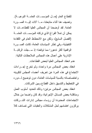 ‫ﻟﻠﻘﻁﺎﻉ ﺍﻟﻌﺎﻡ )ﺤـل ﺍﻟﻤﺅﺴﺴـﺎﺕ ﺍﻟﻌﺎﻤـﺔ ﺍﻟﻨﻭﻋﻴـﺔ(.‬
‫ﻭﺘﻀﻴﻑ ﻫﻨﺎ ﺃﺜﻨﺎﺀ ﻤﺘﺎﺒﻌﺘﻨﺎ، ﻤـﺎ ﺁﻻﺕ ﺇﻟﻴـﻪ ﺍﻟﺼـﻭﺭﺓ‬
‫ﺍﻟﻌﺎﻤﺔ. ﻟﻘﺩ ﺃﻭﻀﺤﻨﺎ ﺃﻥ ﺍﻟﻤﺠﺎﻟﺱ ﺍﻟﻌﻠﻴﺎ ﻟﻠﻘﻁﺎﻋـﺎﺕ ﻻ‬
‫ﻴﻤﻜﻥ ﺃﻥ ﺘﻤﻸ ﺍﻟﻔﺭﺍﻍ ﺍﻟﺫﻱ ﺘﺭﻜﺘﻪ ﺍﻟﻤﺅﺴﺴـﺎﺕ ﺍﻟﻌﺎﻤـﺔ‬
‫)ﺍﻟﻔﺼل ﺍﻟﺴﺎﺒﻊ(، ﻭﻟﻜﻥ ﻤﻊ ﺍﻻﻨﺤﻁﺎﻁ ﺍﻟﻌﺎﻡ ﻓﻲ ﺍﻟﻜﻔﺎﺀﺓ‬
‫ﺍﻟﺘﻨﻔﻴﺫﻴﺔ، ﻭﻓﻲ ﺇﻁﺎﺭ ﺍﻟﺴﻴﺎﺴﺎﺕ ﺍﻟﻌﺎﻤﺔ، ﻜﺎﻨﺕ ﺍﻟﺼـﻭﺭﺓ‬
‫ﺍﻟﻭﺍﻗﻌﻴﺔ ﺃﻜﺜﺭ ﺘﺩﻫﻭ ‪‬ﺍ ﻤﻤﺎ ﺘﻭﻗﻌﻨﺎ؛ ﺇﺫ ﺴـﺠﻠﺕ ﺍﻟﺭﻗﺎﺒـﺔ‬
                               ‫ﺭ‬
 ‫ﺍﻹﺩﺍﺭﻴﺔ ﻋﻠﻰ ﺃﻋﻤﺎل ﻫﺫﻩ ﺍﻟﻤﺠﺎﻟﺱ ﺍﻟﻤﻼﺤﻅﺎﺕ ﺍﻟﺘﺎﻟﻴﺔ:‬
             ‫ﻋﺩﻡ ﺍﻨﻌﻘﺎﺩ ﺍﻟﻤﺠﺎﻟﺱ ﺍﻟﻌﻠﻴﺎ ﻟﺒﻌﺽ ﺍﻟﻘﻁﺎﻋﺎﺕ.‬
‫ﺍﻨﻌﻘﺎﺩ ﺒﻌﺽ ﺍﻟﻤﺠﺎﻟﺱ ﻤﺭﺓ ﻭﺍﺤﺩﺓ، ﻭﻟﻡ ﺘﺨﺭﺝ ﺇﺠـﺭﺍﺀﺍﺕ‬
‫ﺍﻻﺠﺘﻤﺎﻉ ﻓﻲ ﻫﺫﻩ ﺍﻟﻤﺭﺓ ﻋﻥ ﺘﻌﺭﻴﻑ ﺃﻋﻀﺎﺀ ﺍﻟﻤﺠﻠﺱ ﻟﺘﻜﻭﻴﻨﻪ‬
‫ﻭﺍﺨﺘﺼﺎﺼﺎﺘﻪ ﺒﺎﻟﻨﺴﺒﺔ ﻟﻠﺴﻴﺎﺴﺎﺕ ﺍﻟﻌﺎﻤﺔ، ﺩﻭﻥ ﺘﻭﻀﻴﺢ ﻟـﺩﻭﺭﻩ‬
         ‫ﻓﻲ ﺍﻟﺘﺨﻁﻴﻁ ﻭﺍﻟﺘﻨﺴﻴﻕ ﺩﺍﺨل ﺍﻟﻘﻁﺎﻉ ﻭﺒﻴﻥ ﺍﻟﺸﺭﻜﺎﺕ.‬
‫ﺍﻨﻌﻘﺎﺩ ﺒﻌﺽ ﺍﻟﻤﺠﺎﻟﺱ ﻤﺭﺘﻴﻥ؛ ﻭﺫﻟﻙ ﻟﺘﺤﺩﻴﺩ ﺃﺴﻠﻭﺏ ﺍﻟﻌﻤل‬
‫ﻭﻤﻨﺎﻗﺸﺔ ﺒﻌﺽ ﺍﻟﻤﺴﺎﺌل ﺍﻹﺠﺭﺍﺌﻴﺔ، ﻭﻗﺩ ﻜﺎﻥ ﻭﺍﻀ ‪‬ﺎ ﻤﻥ ﺨﻼل‬
        ‫ﺤ‬
‫ﺍﻻﺠﺘﻤﺎﻋﺎﺕ ﺍﻟﻤﺤﺩﻭﺩﺓ ﺃﻥ ﺭﺅﺴﺎﺀ ﻤﺠﺎﻟﺱ ﺇﺩﺍﺭﺍﺕ ﺍﻟﺸـﺭﻜﺎﺕ‬
‫ﻴﺭﻜﺯﻭﻥ ﺍﻫﺘﻤﺎﻤﻬﻡ ﻟﺤل ﺍﻟﻤﺸﻜﻼﺕ ﻭﺍﻟﻌﻘﺒﺎﺕ ﺍﻟﺘﻲ ﺘﺼﺎﺩﻑ ﻜﻼ‬
‫ﹰ‬




‫٦٦٣١‬
 