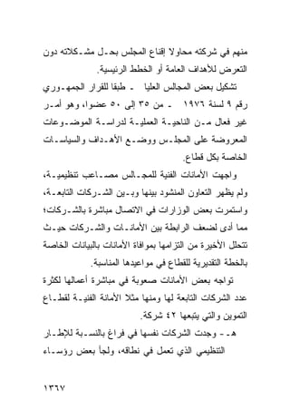 ‫ﻤﻨﻬﻡ ﻓﻲ ﺸﺭﻜﺘﻪ ﻤﺤﺎﻭﻻ ﺇﻗﻨﺎﻉ ﺍﻟﻤﺠﻠﺱ ﺒﺤـل ﻤﺸـﻜﻼﺘﻪ ﺩﻭﻥ‬
                              ‫ﹰ‬
              ‫ﺍﻟﺘﻌﺭﺽ ﻟﻸﻫﺩﺍﻑ ﺍﻟﻌﺎﻤﺔ ﺃﻭ ﺍﻟﺨﻁﻁ ﺍﻟﺭﺌﻴﺴﻴﺔ.‬
‫ﺘﺸﻜﻴل ﺒﻌﺽ ﺍﻟﻤﺠﺎﻟﺱ ﺍﻟﻌﻠﻴﺎ ـ ﻁﺒ ﹰﺎ ﻟﻠﻘﺭﺍﺭ ﺍﻟﺠﻤﻬـﻭﺭﻱ‬
                  ‫ﻘ‬
‫ﺭﻗﻡ ٩ ﻟﺴﻨﺔ ٦٧٩١ ـ ﻤﻥ ٥٣ ﺇﻟﻰ ٠٥ ﻋﻀ ‪‬ﺍ، ﻭﻫﻭ ﺃﻤـﺭ‬
           ‫ﻭ‬
‫ﻏﻴﺭ ﻓﻌﺎل ﻤـﻥ ﺍﻟﻨﺎﺤﻴـﺔ ﺍﻟﻌﻤﻠﻴـﺔ ﻟﺩﺭﺍﺴـﺔ ﺍﻟﻤﻭﻀـﻭﻋﺎﺕ‬
‫ﺍﻟﻤﻌﺭﻭﻀﺔ ﻋﻠﻰ ﺍﻟﻤﺠﻠـﺱ ﻭﻭﻀـﻊ ﺍﻷﻫـﺩﺍﻑ ﻭﺍﻟﺴﻴﺎﺴـﺎﺕ‬
                                       ‫ﺍﻟﺨﺎﺼﺔ ﺒﻜل ﻗﻁﺎﻉ.‬
‫ﻭﺍﺠﻬﺕ ﺍﻷﻤﺎﻨﺎﺕ ﺍﻟﻔﻨﻴﺔ ﻟﻠﻤﺠـﺎﻟﺱ ﻤﺼـﺎﻋﺏ ﺘﻨﻅﻴﻤﻴـﺔ،‬
          ‫‪‬‬
‫ﻭﻟﻡ ﻴﻅﻬﺭ ﺍﻟﺘﻌﺎﻭﻥ ﺍﻟﻤﻨﺸﻭﺩ ﺒﻴﻨﻬﺎ ﻭﺒـﻴﻥ ﺍﻟﺸـﺭﻜﺎﺕ ﺍﻟﺘﺎﺒﻌـﺔ،‬
‫ﻭﺍﺴﺘﻤﺭﺕ ﺒﻌﺽ ﺍﻟﻭﺯﺍﺭﺍﺕ ﻓﻲ ﺍﻻﺘﺼﺎل ﻤﺒﺎﺸﺭﺓ ﺒﺎﻟﺸـﺭﻜﺎﺕ؛‬
‫ﻤﻤﺎ ﺃﺩﻯ ﻟﻀﻌﻑ ﺍﻟﺭﺍﺒﻁﺔ ﺒﻴﻥ ﺍﻷﻤﺎﻨـﺎﺕ ﻭﺍﻟﺸـﺭﻜﺎﺕ ﺤﻴـﺙ‬
‫ﺘﺘﺤﻠل ﺍﻷﺨﻴﺭﺓ ﻤﻥ ﺍﻟﺘﺯﺍﻤﻬﺎ ﺒﻤﻭﺍﻓﺎﺓ ﺍﻷﻤﺎﻨﺎﺕ ﺒﺎﻟﺒﻴﺎﻨﺎﺕ ﺍﻟﺨﺎﺼﺔ‬
             ‫ﺒﺎﻟﺨﻁﺔ ﺍﻟﺘﻘﺩﻴﺭﻴﺔ ﻟﻠﻘﻁﺎﻉ ﻓﻲ ﻤﻭﺍﻋﻴﺩﻫﺎ ﺍﻟﻤﻨﺎﺴﺒﺔ.‬
‫ﺘﻭﺍﺠﻪ ﺒﻌﺽ ﺍﻷﻤﺎﻨﺎﺕ ﺼﻌﻭﺒﺔ ﻓﻲ ﻤﺒﺎﺸﺭﺓ ﺃﻋﻤﺎﻟﻬﺎ ﻟﻜﺜﺭﺓ‬
‫ﻋﺩﺩ ﺍﻟﺸﺭﻜﺎﺕ ﺍﻟﺘﺎﺒﻌﺔ ﻟﻬﺎ ﻭﻤﻨﻬﺎ ﻤﺜﻼ ﺍﻷﻤﺎﻨﺔ ﺍﻟﻔﻨﻴـﺔ ﻟﻘﻁـﺎﻉ‬
                      ‫ﹰ‬
                           ‫ﺍﻟﺘﻤﻭﻴﻥ ﻭﺍﻟﺘﻲ ﻴﺘﺒﻌﻬﺎ ٢٤ ﺸﺭﻜﺔ.‬
‫ﻫـ- ﻭﺠﺩﺕ ﺍﻟﺸﺭﻜﺎﺕ ﻨﻔﺴﻬﺎ ﻓﻲ ﻓﺭﺍﻍ ﺒﺎﻟﻨﺴـﺒﺔ ﻟﻺﻁـﺎﺭ‬
‫ﺍﻟﺘﻨﻅﻴﻤﻲ ﺍﻟﺫﻱ ﺘﻌﻤل ﻓﻲ ﻨﻁﺎﻗﻪ، ﻭﻟﺠﺄ ﺒﻌﺽ ﺭﺅﺴـﺎﺀ‬


‫٧٦٣١‬
 