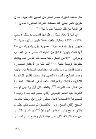 ‫ﻤﺜل ﺼﻔﻘﺔ ﺍﺴﺘﻴﺭﺍﺩ ﻤﺼﺭ ﻟﺴﻜﺭ ﻤﻥ ﺍﻟﺼﻴﻥ ﺍﻟﺸـﻌﺒﻴﺔ، ﻋـﻥ‬
‫ﻁﺭﻴﻕ ﺘﺎﺠﺭ ﻴﻤﻨﻲ. ﻓﻘﺩ ﺤﺼﻠﺕ ﺍﻟﺸﺭﻜﺔ ﺍﻟﻤﺫﻜﻭﺭﺓ ﻋﻠـﻰ ٠١‬
                 ‫ﻓﻲ ﺍﻟﻤﺎﺌﺔ ﻤﻥ ﺘﻠﻙ ﺍﻟﺼﻔﻘﺔ ﻋﻤﻭﻟﺔ ﻟﻬﺎ" )٦٨(.‬
‫ﺃﻱ ﺃﻨﻬﺎ ﻻ ﺘﻌﺘﻕ ﺸﻴ ًﺎ.. ﻭﻋﻠﻡ ﺃﻨﻬﺎ ﻗﺎﻤـﺕ ﺨـﻼل ﻋـﺎﻤﻲ‬
                              ‫ﺌ‬
‫٥٧٩١، ٦٧٩١ ﺒﻌﻤﻠﻴﺎﺕ ﺒﻠﻐﺕ ٥٥٦ ﻤﻠﻴﻭﻥ ﺩﻭﻻﺭ، ﻤﻨﻬﺎ ٠٢‬
‫ﻤﻠﻴﻭﻥ ﺩﻭﻻﺭ ﻗﻴﻤﺔ ﺼﺎﺩﺭﺍﺕ ﻤﺼﺭﻴﺔ ﻷﻭﺭﻭﺒﺎ، ﻭﻴﺘﻀﻤﻥ ﻫﺫﺍ‬
‫ﺃﻨﻬﺎ ﻗﺎﻤﺕ ﺒﺘﻭﺭﻴﺩ ٦٣% ﻤﻥ ﺍﺤﺘﻴﺎﺠﺎﺕ ﻤﺼﺭ ﻤـﻥ ﺍﻟﻘﻤـﺢ،‬
‫ﻭﺤﻭﺍﻟﻲ ٠٧% ﻤﻥ ﺍﻟﺴﻜﺭ، ﻜﻤﺎ ﺤﺼـﻠﺕ ﻋﻠـﻰ ﺘﺴـﻬﻴﻼﺕ‬
‫ﺤﻜﻭﻤﻴﺔ ﻓﺭﻨﺴﻴﺔ ﺒﻘﻴﻤﺔ ٠٠٢ ﺃﻟﻑ ﻁ ﹰﺎ ﻤﻥ ﺍﻟـﺩﻗﻴﻕ ﻟﻤﺼـﺭ،‬
                   ‫ﻨ‬
‫ﻭﺃﻴ ‪‬ﺎ ﻗﺎﻤﺕ ﺒﺘﻭﺭﻴﺩ ﺠﺎﻨﺏ ﻤﻥ ﺍﺤﺘﻴﺎﺠﺎﺕ ﺍﻟﺼﻨﺎﻋﺔ ﻤﻥ ﺍﻵﻻﺕ‬
                                              ‫ﻀ‬
‫ﻭﺤﺩﻴﺩ ﺍﻟﺘﺴﻠﻴﺢ ﻭﺍﻟﺨﺭﺩﺓ ﻭﺍﻟﻔﺤﻡ.. ﻭﻗﺩ ﺴﺠﻠﺕ ﺘﻘﺎﺭﻴﺭ ﻟﻠﺭﻗﺎﺒـﺔ‬
‫ﺍﻹﺩﺍﺭﻴﺔ ﻤﺨﺎﻟﻔﺎﺕ ﻭﺍﻨﺤﺭﺍﻓﺎﺕ ﻤﺘﻌﺩﺩﺓ، ﻓﻲ ﺍﻟﺼﻔﻘﺎﺕ ﺍﻟﻤﻨﻔـﺫﺓ‬
‫ﻤﻥ ﺨﻼل ﻫﺫﻩ ﺍﻟﺸﺭﻜﺔ )٧٨(. ﻭﻟﻠﻌﻠﻡ، ﻜﺎﻥ ﺃﻭل ﺭﺌـﻴﺱ ﻟﻬـﺫﻩ‬
‫ﺍﻟﺸﺭﻜﺔ ﻋﺒﺩ ﺍﻟﻤﻨﻌﻡ ﺍﻟﻘﻴﺴﻭﻨﻲ )ﺍﻟﺫﻱ ﺃﺼﺒﺢ ﻓﻴﻤﺎ ﺒﻌـﺩ ﺭﺌﻴ ‪‬ـﺎ‬
  ‫‪ ‬ﺴ‬
‫ﻟﻠﻤﺠﻤﻭﻋﺔ ﺍﻻﻗﺘﺼﺎﺩﻴﺔ ﺩﺍﺨل ﻤﺠﻠﺱ ﺍﻟﻭﺯﺭﺍﺀ(، ﻭﺨﻠﻔﻪ ﺤﺎﻤـﺩ‬
‫ﺍﻟﺴﺎﻴﺢ )ﺍﻟﺫﻱ ﺃﺼﺒﺢ ﻭﺯﻴ ‪‬ﺍ ﻟﻼﻗﺘﺼﺎﺩ( ﺜﻡ ﻤﺼـﻁﻔﻰ ﺨﻠﻴـل‬
                          ‫ﺭ‬
‫)ﺍﻟﺫﻱ ﺃﺼﺒﺢ ﺭﺌﻴ ‪‬ﺎ ﻟﻤﺠﻠﺱ ﺍﻟﻭﺯﺭﺍﺀ( )٨٨(، ﻭﺭﻏﻡ ﺃﻥ ﺍﻟﻨﺸـﺭ‬
                                     ‫ﺴ‬
‫ﻋﻥ ﻫﺫﻩ ﺍﻟﺸﺭﻜﺔ، ﻜﺎﻥ ﻋﻠﻰ ﻫﻴﺌﺔ ﺍﺘﻬﺎﻡ ﻭﺍﻀﺢ، ﻟـﻡ ﺘﺠﺴـﺭ‬


‫٦٣١‬
 