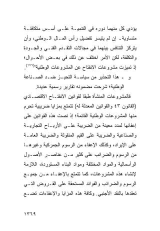 ‫ﻴﺅﺩﻱ ﻜل ﻤﻨﻬﻤﺎ ﺩﻭﺭﻩ ﻓﻲ ﺍﻟﺘﻨﻤﻴـﺔ ﻋﻠـﻰ ﺃﺴـﺱ ﻤﺘﻜﺎﻓﺌـﺔ‬
‫ﻤﺘﺴﺎﻭﻴﺔـ ﺇﻥ ﻟﻡ ﻴﺘﻴﺴﺭ ﺘﻔﻀﻴل ﺭﺃﺱ ﺍﻟﻤـﺎل ﺍﻟـﻭﻁﻨﻲ، ﻭﺃﻥ‬
‫ﻴﺘﺭﻜﺯ ﺍﻟﺘﻨﺎﻓﺱ ﺒﻴﻨﻬﻤﺎ ﻓﻲ ﻤﺠﺎﻻﺕ ﺍﻟﺘﻘـﺩﻡ ﺍﻟﻔﻨـﻲ ﻭﺍﻟﺠـﻭﺩﺓ‬
‫ﻭﺍﻟﺘﻜﻠﻔﺔ، ﻟﻜﻥ ﺍﻷﻤﺭ ﺍﺨﺘﻠﻑ ﻋﻥ ﺫﻟﻙ ﻓﻲ ﺒﻌـﺽ ﺍﻷﺤـﻭﺍل؛‬
‫ﺇﺫ ﺘﻤﻴﺯﺕ ﻤﺸﺭﻭﻋﺎﺕ ﺍﻻﻨﻔﺘﺎﺡ ﻋﻥ ﺍﻟﻤﺸﺭﻭﻋﺎﺕ ﺍﻟﻭﻁﻨﻴﺔ")٦٧١(.‬
‫ﻭ ـ ﻫﺫﺍ ﺍﻟﺘﺤﺫﻴﺭ ﻤﻥ ﺴﻴﺎﺴـﺔ ﺍﻟﺘﺤﻴـﺯ ﻀـﺩ ﺍﻟﺼـﻨﺎﻋﺔ‬
     ‫ﺍﻟﻭﻁﻨﻴﺔ؛ ﺸﺭﺤﺕ ﻤﻀﻤﻭﻨﻪ ﺘﻘﺎﺭﻴﺭ ﺭﺴﻤ ‪‬ﺔ ﻋﺩﻴﺩﺓ.‬
             ‫ﻴ‬     ‫‪‬‬
‫ﻓﺎﻟﻤﺸﺭﻭﻋﺎﺕ ﺍﻟﻤﻨﺸﺄﺓ ﻁﺒ ﹰﺎ ﻟﻘﻭﺍﻨﻴﻥ ﺍﻻﻨﻔﺘـﺎﺡ ﺍﻻﻗﺘﺼـﺎﺩﻱ‬
                            ‫ﻘ‬
‫)ﺍﻟﻘﺎﻨﻭﻥ ٣٤ ﻭﺍﻟﻘﻭﺍﻨﻴﻥ ﺍﻟﻤﻌﺩﻟﺔ ﻟﻪ( ﺘﺘﻤﺘﻊ ﺒﻤﺯﺍﻴﺎ ﻀﺭﻴﺒﻴﺔ ﺘﺤﺭﻡ‬
‫ﻤﻨﻬﺎ ﺍﻟﻤﺸﺭﻭﻋﺎﺕ ﺍﻟﻭﻁﻨﻴﺔ ﺍﻟﻘﺎﺌﻤﺔ؛ ﺇﺫ ﻨﺼﺕ ﻫﺫﻩ ﺍﻟﻘﻭﺍﻨﻴﻥ ﻋﻠﻰ‬
‫ﺇﻋﻔﺎﺌﻬﺎ ﻟﻤﺩﺩ ﻤﻌﻴﻨﺔ ﻤﻥ ﺍﻟﻀﺭﻴﺒﺔ ﻋﻠـﻰ ﺍﻷﺭﺒـﺎﺡ ﺍﻟﺘﺠﺎﺭﻴـﺔ‬
‫ﻭﺍﻟﺼﻨﺎﻋﻴﺔ ﻭﺍﻟﻀﺭﻴﺒﺔ ﻋﻠﻰ ﺍﻟﻘﻴﻡ ﺍﻟﻤﻨﻘﻭﻟﺔ ﻭﺍﻟﻀﺭﻴﺒﺔ ﺍﻟﻌﺎﻤـﺔ‬
‫ﻋﻠﻰ ﺍﻹﻴﺭﺍﺩ، ﻭﻜﺫﻟﻙ ﺍﻹﻋﻔﺎﺀ ﻤﻥ ﺍﻟﺭﺴﻭﻡ ﺍﻟﺠﻤﺭﻜﻴﺔ ﻭﻏﻴﺭﻫـﺎ‬
‫ﻤﻥ ﺍﻟﺭﺴﻭﻡ ﻭﺍﻟﻀﺭﺍﺌﺏ ﻋﻠﻰ ﻜﺜﻴﺭ ﻤـﻥ ﻋﻨﺎﺼـﺭ ﺍﻷﺼـﻭل‬
‫ﺍﻟﺭﺃﺴﻤﺎﻟﻴﺔ ﻭﺍﻟﻤﻭﺍﺩ ﺍﻟﻤﺨﺘﻠﻔﺔ ﻭﻤﻭﺍﺩ ﺍﻟﺒﻨﺎﺀ ﺍﻟﻤﺴﺘﻭﺭﺩﺓ، ﺍﻟﻼﺯﻤﺔ‬
‫ﻹﻨﺸﺎﺀ ﻫﺫﻩ ﺍﻟﻤﺸﺭﻭﻋﺎﺕ، ﻜﻤﺎ ﺘﺘﻤﺘﻊ ﺒﺎﻹﻋﻔـﺎﺀ ﻤـﻥ ﺠﻤﻴـﻊ‬
‫ﺍﻟﺭﺴﻭﻡ ﻭﺍﻟﻀﺭﺍﺌﺏ ﻭﺍﻟﻔﻭﺍﺌﺩ ﺍﻟﻤﺴﺘﺤﻘﺔ ﻋﻠﻰ ﺍﻟﻘـﺭﻭﺽ ﺍﻟﺘـﻲ‬
‫ﺘﻌﻘﺩﻫﺎ ﺒﺎﻟﻨﻘﺩ ﺍﻷﺠﻨﺒﻲ. ﻭﻜﺎﻓﺔ ﻫﺫﻩ ﺍﻟﻤﺯﺍﻴﺎ ﻭﺍﻹﻋﻔﺎﺀﺍﺕ ﺘﻀـﻊ‬


‫٩٦٣١‬
 