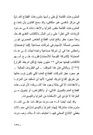 ‫ﺍﻟﻤﺸﺭﻭﻋﺎﺕ ﺍﻟﻘﺎﺌﻤﺔ )ﻭﻋﻠﻰ ﺭﺃﺴﻬﺎ ﻤﺸﺭﻭﻋﺎﺕ ﺍﻟﻘﻁﺎﻉ ﺍﻟﻌـﺎﻡ(‬
‫ﻓﻲ ﻤﺭﻜﺯ ﺘﻨﺎﻓﺴﻲ ﻏﻴﺭ ﻤﺘﻜﺎﻓﺊ، ﻭﻗﺩ ﺴﻤﺢ ﺍﻟﻘﺎﻨﻭﻥ ﺒﺄﻥ ﺘﺘﻤﺘـﻊ‬
‫ﺍﻟﻤﺸﺭﻭﻋﺎﺕ ﺍﻟﻘﺎﺌﻤﺔ ﺒﻨﻔﺱ ﺍﻟﻤﺯﺍﻴﺎ ﻭﺍﻹﻋﻔـﺎﺀﺍﺕ ﻓـﻲ ﺤـﺩﻭﺩ‬
‫ﺍﻟﺯﻴﺎﺩﺍﺕ ﺍﻟﺘﻲ ﺘﻁﺭﺃ ﻋﻠﻰ ﺭﺃﺱ ﺍﻟﻤﺎل ﺒﺎﻻﻜﺘﺘﺎﺏ ﺍﻟﻨﻘﺩﻱ ﻓﻘـﻁ،‬
‫ﻭﻫﺫﺍ ﻤﺠﺭﺩ ﺤﻔﺯ ﻭﻓﺘﺢ ﻟﺒﺎﺏ ﺍﻟﻘﻁﺎﻉ ﺍﻟﺨﺎﺹ ﺍﻟﻤﺼﺭﻱ ﻏﻴـﺭ‬
‫ﻤﺘﺤﻤﺱ ﻟﻤﺴﺄﻟﺔ ﺍﻹﺴﻬﺎﻡ ﻓﻲ ﺸﺭﻜﺎﺕ ﺼﻨﺎﻋﻴﺔ )ﻜﻤﺎ ﺃﻭﻀﺤﻨﺎ(،‬
‫ﻭﺍﻨﻌﻜﺱ ﻫﺫﺍ ﻓﻲ ﺃﻥ ﺸﺭﻜﺔ ﺼﻨﺎﻋﻴﺔ ﻭﺍﺤﺩﺓ ﻟﺠﺄﺕ ﺇﻟـﻰ ﻫـﺫﻩ‬
‫ﺍﻟﻤﺤﺎﻭﻟﺔ )ﺍﻟﺸﺭﻜﺔ ﺍﻟﻘﻭﻤﻴﺔ ﻟﻸﺴﻤﻨﺕ( ﻓﻘﺭﺭﺕ ﻁـﺭﺡ ﺃﺴـﻬﻡ‬
‫ﻟﻼﻜﺘﺘﺎﺏ ﻗﻴﻤﺘﻬﺎ ﺤﻭﺍﻟﻲ ٧١ ﻤﻠﻴﻭﻥ ﺠﻨﻴﻪ )ﻭﻟﻜﻥ ﻟﻡ ﻴﻨﻔﺫ ﺍﻟﻘﺭﺍﺭ(‬
‫)٧٧١(. ﻭﺒﺎﻟﺘﺎﻟﻲ ﻓﺈﻥ ﻫﺫﺍ ﺍﻟﻤﻭﻗﻑ ـ ﻓﻲ ﺍﻟﻅﺭﻭﻑ ﺍﻟﺤﺎﻟﻴﺔ ـ‬
‫ﻫﻭ ﻤﺠﺭﺩ ﺤﻔﺯ ﻟﺸﺭﻜﺎﺕ ﺍﻟﻘﻁﺎﻉ ﺍﻟﻌﺎﻡ؛ ﻟﻜﻲ ﺘﻜﻭﻥ ﺘﻭﺴـﻌﺎﺘﻬﺎ‬
‫ﻋﻥ ﻁﺭﻴﻕ ﺇﻗﻨﺎﻉ ﺸﺭﻴﻙ ﺃﺠﻨﺒﻲ؛ ﻷﻨﻬﺎ ﻟﻥ ﺘﺴﺘﻔﻴﺩ ﻤﻥ ﺍﻟﻤﺯﺍﻴـﺎ‬
‫ﻭﺍﻹﻋﻔﺎﺀﺍﺕ ﺇﻻ ﻓﻲ ﺤﺎﻟﺔ ﻭﺠﻭﺩ ﻫﺫﺍ ﺍﻟﺸـﺭﻴﻙ؛ ﻷﻥ ﺘﻭﺴـﻌﺎﺕ‬
‫ﺍﻟﻘﻁﺎﻉ ﺍﻟﻌﺎﻡ ﺒﺎﻟﺘﻤﻭﻴل ﺍﻟﺫﺍﺘﻲ، ﺃﻭ ﺒﺎﻻﻗﺘﺭﺍﺽ، ﺃﻭ ﺒﺘﻤﻭﻴل ﻤـﻥ‬
       ‫ﺍﻟﺨﺯﺍﻨﺔ ﻻ ﺘﺅﺩﻱ ﺇﻟﻰ ﺍﻻﺴﺘﻔﺎﺩﺓ ﻤﻥ ﺍﻟﻤﺯﺍﻴﺎ ﻭﺍﻟﺘﻴﺴﻴﺭﺍﺕ.‬
‫ﻭﻗﺩ ﺜﺒﺕ ﺃﻴ ‪‬ﺎ ﺃﻨـﻪ ﺼـﺩﺭﺕ ﻤﻭﺍﻓﻘـﺎﺕ ﻋﻠـﻰ ﺇﻨﺸـﺎﺀ‬
                                 ‫ﻀ‬
‫ﻤﺸﺭﻭﻋﺎﺕ ﻤﺸﺘﺭﻜﺔ )ﺒﻬﺫﻩ ﺍﻟﻤﺯﺍﻴﺎ ﻭﺍﻟﺘﻴﺴﻴﺭﺍﺕ( ﻓﻲ ﻤﺠـﺎﻻﺕ‬
‫ﻴﻐﻁﻲ ﺍﻹﻨﺘﺎﺝ ﺍﻟﻤﺤﻠﻲ ﻓﻴﻬـﺎ ﺍﺤﺘﻴﺎﺠـﺎﺕ ﺍﻟـﺒﻼﺩ، ﻭﺼـﺩﺭﺕ‬


‫٠٧٣١‬
 