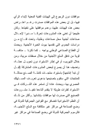 ‫ﻤﻭﺍﻓﻘﺎﺕ ﺩﻭﻥ ﺍﻟﺭﺠﻭﻉ ﺇﻟﻰ ﺍﻟﻬﻴﺌﺎﺕ ﺍﻟﻔﻨﻴﺔ ﺍﻟﻤﻌﻨﻴﺔ ﻹﺒﺩﺍﺀ ﺍﻟﺭﺃﻱ‬
‫ﻓﻴﻬﺎ، ﺒل ﺇﻥ ﺒﻌﺽ ﻫﺫﻩ ﺍﻟﻤﻭﺍﻓﻘﺎﺕ ﺼﺩﺭﺕ ﺭﻏـﻡ ﺍﻋﺘـﺭﺍﺽ‬
‫ﺒﻌﺽ ﻫﺫﻩ ﺍﻟﻬﻴﺌﺎﺕ ﻋﻠﻴﻬﺎ، ﻭﻋﺩﻡ ﻤﻭﺍﻓﻘﺘﻬﺎ ﻋﻠﻰ ﺘﻨﻔﻴﺫﻫﺎ. ﻭﻜﺎﻥ‬
‫ﻁﺒﻴﻌﻴﺎ ﺃﻥ ﺘﻌﻨﻲ ﻫﺫﻩ ﺍﻟﻤﺸﺭﻭﻋﺎﺕ ﺘﺤﺭ ﹰـﺎ ﻤـﺩﺒ ‪‬ﺍ ﻹﺤـﻼل‬
       ‫ﺭ‬        ‫ﻜ‬                            ‫‪‬‬
‫ﺼﻨﺎﻋﺎﺕ ﺃﺠﻨﺒﻴﺔ ﻤﺤل ﺼﻨﺎﻋﺎﺕ ﻭﻁﻨﻴﺔ، ﻭﺘﺤﺕ ﻗﻨـﺎﻉ ﻤـﻥ‬
‫ﺩﺭﺍﺴﺎﺕ ﺍﻟﺠﺩﻭﻯ ﺍﻟﺘﻲ ﺘﻘﺩﻤﻬﺎ ﺒﻴﻭﺕ ﺍﻟﺨﺒﺭﺓ ﺍﻷﺠﻨﺒﻴﺔ. ﻭﻴﺤﺩﺙ‬
‫ﺃﻥ ﺍﻟﻘﻁﺎﻉ ﺍﻟﺼﻨﺎﻋﻲ ﺍﻟﻭﻁﻨﻲ ﻴﻭﺍ ِﻪ ـ ﻜﻤﺎ ﺫﻜﺭﻨﺎ ـ ﻤﻨﺎﻓﺴـﺔ‬
                       ‫ﺠ‬
‫ﻗﻭﻴﺔ ﻤﻥ ﺘﺩﻓﻕ ﺍﻟﺴﻠﻊ ﺍﻷﺠﻨﺒﻴﺔ ﻤﻥ ﺨﻼل ﺼﻔﻘﺎﺕ ﻤﺭﻴﺒﺔ، ﻭﻤﻥ‬
‫ﺨﻼل ﺍﻟﺘﻬﺭﻴﺏ، ﺃﻭ ﻓﻲ ﺇﻁﺎﺭ ﺍﻻﺴﺘﻴﺭﺍﺩ ﺩﻭﻥ ﺘﺤﻭﻴـل ﻋﻤﻠـﺔ،‬
‫ﻭﻨﻀﻴﻑ ﻫﻨﺎ ﺃﻥ ﻴﺼﺭﺡ ﻟﺒﻌﺽ ﺍﻟﻤﺸﺭﻭﻋﺎﺕ ﺍﻟﻤﺸﺘﺭﻜﺔ )ﻗﺒـل‬
‫ﺃﻥ ﺘﺒﺩﺃ ﺇﻨﺘﺎﺠﻬﺎ( ﺒﺎﺴﺘﻴﺭﺍﺩ ﻤﻨﺘﺠـﺎﺕ ﻜﺎﻤﻠـﺔ ﺍﻟﺼـﻨﻊ ﻤﻤﺎﺜﻠـﺔ‬
‫ﻟﻠﻤﻨﺘﺠﺎﺕ ﺍﻟﺘﻲ ﺴﺘﻘﻭﻡ ﺒﺘﺼﻨﻴﻌﻬﺎ ﺒﺩﻋ ‪‬ﻯ ﺘﻌﺭﻴـﻑ ﺍﻟﻤﺴـﺘﻬﻠﻙ‬
                  ‫ﻭ‬
‫ﺍﻟﻤﺼﺭﻱ ﺒﻬﺎ، ﻭﻴﺤﺩﺙ ﻋﺎﺩﺓ ﺃﻥ ﺘﺴﺘﻤﺭ ﻫﺫﻩ ﺍﻟﺸـﺭﻜﺎﺕ ﻓـﻲ‬
‫ﺍﻻﺴﺘﻴﺭﺍﺩ ﻟﻔﺘﺭﺍﺕ ﻁﻭﻴﻠﺔ ﻻ ﻴﺘﻘﺩﻡ ﺃﺜﻨﺎﺀﻫﺎ ﺘﻨﻔﻴـﺫ ﻤﺸـﺭﻭﻋﺎﺕ‬
‫ﺍﻟﺘﺼﻨﻴﻊ ﺍﻟﺘﻲ ﺼﺩﺭﺕ ﻟﻬﺎ ﻤﻭﺍﻓﻘﺎﺕ ﺒﺈﻨﺸﺎﺌﻬﺎ. ﻭﺃﻜﺜﺭ ﻤﻥ ﺫﻟـﻙ‬
‫ﺃﻥ ﺍﻟﻨﻅﻡ ﺍﻻﺴﺘﻴﺭﺍﺩﻴﺔ ﺘﺘﻀﺎﻓﺭ ﻤﻊ ﺍﻟﻘﻭﺍﻨﻴﻥ ﺍﻟﺠﻤﺭﻜﻴﺔ ﻟﻠﺩﻭﻟﺔ ﻓﻲ‬
‫ﻭﻀﻊ ﺍﻟﺼﻨﺎﻋﺔ ﻓﻲ ﻤﺭﺍﻜﺯ ﻏﻴﺭ ﻤﺘﻜﺎﻓﺌﺔ ﻤﻊ ﺍﻟﺴﻠﻊ ﺍﻷﺠﻨﺒﻴـﺔ،‬
‫ﻓﺎﻟﺭﺴﻭﻡ ﺍﻟﺠﻤﺭﻜﻴﺔ ﻟﻠﺩﻭﻟﺔ ﻓﻲ ﻭﻀﻊ ﺍﻟﺼﻨﺎﻋﺔ ﻓﻲ ﻤﺭﺍﻜﺯ ﻏﻴﺭ‬


‫١٧٣١‬
 