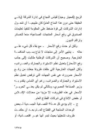 ‫ﺍﻟﺭﺒﺢ )ﻜﻤﻌﻴﺎﺭ ﻭﺤﻴﺩ( ﻟﻘﻴﺎﺱ ﺍﻟﻨﺠﺎﺡ ﻓﻲ ﺇﺩﺍﺭﺓ ﺍﻟﺸﺭﻜﺔ )ﻭﻓـﻲ‬
‫ﺍﻟﺤﻘﻴﻘﺔ ﺤﺘﻰ ﺩﻭﻥ ﻫﺫﺍ ﺍﻟﻤﻨﺎﺥ ﺍﻟﻌﺎﻡ( ﻜﺎﻥ ﻁﺒﻴﻌ ‪‬ـﺎ ﺃﻥ ﺘﺘﺤـﻭل‬
            ‫ﻴ‬
‫ﺇﺩﺍﺭﺍﺕ ﺍﻟﺸﺭﻜﺎﺕ ﺇﻟﻰ ﻗﻭﺓ ﻀﻐﻁ ﻋﻠﻰ ﺍﻟﺤﻜﻭﻤﺔ ﻟﺘﻨﻔﻴﺫ ﺘﻌﻠﻴﻤﺎﺕ‬
‫ﺍﻟﺼﻨﺩﻭﻕ ﻓﻲ ﺭﻓﻊ ﺃﺴﻌﺎﺭ ﺍﻟﻤﻨﺘﺠﺎﺕ ﺍﻟﺼﻨﺎﻋﻴﺔ؛ ﻤﻨ ‪‬ﺎ ﻟﻠﺨﺴﺎﺌﺭ‬
         ‫ﻌ‬
                                          ‫ﻭﺘﺭﺍﻜﻡ ﺍﻟﺩﻴﻭﻥ.‬
‫ﻭﻟﻜﻥ ﻟﻭ ﺤﺩﺙ ﺭﻓﻊ ﺍﻷﺴﻌﺎﺭ ـ ﻤﻊ ﺒﻘﺎﺀ ﻜل ﺸﻲﺀ ﻋﻠـﻰ‬
‫ﺤﺎﻟﻪ ـ ﻴﻨﺘﻬﻲ ﺍﻷﻤﺭ ﺇﻟﻰ ﻤﻨﺘﺠﺎﺕ ﻻ ﹸﺒﺎﻉ ﺒﺴـﺒﺏ ﺍﻟﻤﻨﺎﻓﺴـﺔ‬
                   ‫ﺘ‬
‫ﺍﻟﺨﺎﺭﺠﻴﺔ. ﻭﺼﺤﻴﺢ ﺃﻥ ﺍﻟﺸﺭﻜﺎﺕ ﺍﻟﻭﻁﻨﻴﺔ ﻁﺎﻟﺒﺕ )ﺇﻟﻰ ﺠﺎﻨﺏ‬
‫ﺭﻓﻊ ﺍﻷﺴﻌﺎﺭ( ﺒﺘﻌﺩﻴل ﻨﻅﻡ ﺍﻻﺴﺘﻴﺭﺍﺩ ﻭﺍﻟﺠﻤﺎﺭﻙ ﻭﺍﻟﻀـﺭﺍﺌﺏ،‬
‫ﻭﻟﻜﻥ ﺍﻟﺠﻬﺎﺕ ﺍﻟﺨﺎﺭﺠﻴﺔ ﺍﻟﺘﻲ ﺨﻠﻘﺕ ﻅﺭﻭ ﹰﺎ ﺠﻌﻠﺕ ﻤﻥ ﺭﻓـﻊ‬
              ‫ﻓ‬
‫ﺍﻷﺴﻌﺎﺭ ﻀﺭﻭﺭﺓ، ﻫﻲ ﻨﻔﺱ ﺍﻟﺠﻬﺎﺕ ﺍﻟﺘﻲ ﺘﺭﻓﺽ ﺘﻌﺩﻴل ﻨﻅﻡ‬
‫ﺍﻻﺴﺘﻴﺭﺍﺩ ﻭﺍﻟﺠﻤﺎﺭﻙ ﻭﺍﻟﻀﺭﺍﺌﺏ، ﺭﻏﻡ ﺃﻱ ﺍﻟﺘﻤﺎﺱ ﻴﺘﻘﺩﻡ ﺒـﻪ‬
‫ﻭﺯﻴﺭ ﺍﻟﺼﻨﺎﻋﺔ ﺍﻟﻤﺼﺭﻱ، ﻭﺒﺎﻟﺘﺎﻟﻲ ﻟﻡ ﻴﻜﻥ ﻴﻌﻨـﻲ "ﺘﺤﺭﻴـﺭ"‬
‫ﺍﻷﺴﻌﺎﺭ ﻓﻲ ﻫﺫﻩ ﺍﻟﻅﺭﻭﻑ، ﺇﻻ ﻤﺯﻴ ‪‬ﺍ ﻤﻥ ﻤﻌﺩﻻﺕ ﺍﻹﻓـﻼﺱ‬
                 ‫ﺩ‬
                 ‫ﺃﻭ ﺨﻔﺽ ﺍﻹﻨﺘﺎﺝ ﻓﻲ ﺸﺭﻜﺎﺕ ﺍﻟﻘﻁﺎﻉ ﺍﻟﻌﺎﻡ.‬
‫ﺡ ـ ﺇﻻﻡ ﻴﺅﺩﻱ ﻜل ﻫـﺫﺍ؟ ﺍﻟﺘﺼـﻔﻴﺔ ﺍﻟﺠﺴـﺩﻴﺔ ﻟـﺒﻌﺽ‬
‫ﺍﻟﻭﺤﺩﺍﺕ ﺍﻟﻤﻨﺘﺠﺔ ﻓﻲ ﺍﻟﻘﻁﺎﻉ ﺍﻟﻌـﺎﻡ ﺒﻌـﺩ ﺃﻥ ﺤﻜﻤـﺕ‬
‫ﻅﺭﻭﻑ ﺘﺸﻐﻴﻠﻬﺎ ﺒﺤﻴﺙ ﺘﺒﺩﻭ ﺃﻨﻬﺎ ﻏﻴـﺭ ﺍﻗﺘﺼـﺎﺩﻴﺔ، ﺃﻭ‬


‫٥٧٣١‬
 