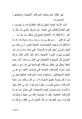 ‫ﻏﻴﺭ ﻜﻔَﺓ، ﺃﻤﺎﻡ ﻤﻨﺎﻓﺴﺔ ﺍﻟﺸﺭﻜﺎﺕ ﺍﻷﺠﻨﺒﻴﺔ، ﻭﻤﻨﺘﺠﺎﺘﻬـﺎ‬
                                          ‫ﹸ ﹾﺄ‬
                                       ‫ﺍﻟﻤﺴﺘﻭﺭﺩﺓ.‬
‫ﺃﻤﺎﻡ ﺍﻷﺯﻤﺔ ﺍﻟﻌﺎﻤﺔ ﺘﺩﻓﻊ ﺸﺭﻜﺎﺕ ﺍﻟﻘﻁﺎﻉ ﺍﻟﻌـﺎﻡ )ﺤﺭ ‪‬ـﺎ‬
  ‫ﺼ‬
‫ﻋﻠﻰ ﺍﻟﺒﻘﺎﺀ( ﻟﻠﺘﻨﺎﻓﺱ ﻓﻲ ﺍﻟﺒﺤﺙ ﻋﻥ ﺸﺭﻴﻙ ﺃﺠﻨﺒﻲ ﺒﺸـﻜل ﺃﻭ‬
‫ﺁﺨﺭ. ﻭﺍﻻﺤﺘﻜﺎﺭﺍﺕ ﺍﻷﺠﻨﺒﻴﺔ ﺘﺼﺒﺢ ﻓﻲ ﻤﻭﻗﻑ ﻤﻥ ﻴﺤـﺩﺩ ـ‬
‫ﺇﻟﻰ ﺤﺩ ﻜﺒﻴﺭ ـ ﻤﻥ ﻴﺒﻘـﻰ ﻭﻤـﻥ ﻴﻤـﻭﺕ، ﻭﻤﻭﻗـﻑ ﻫـﺫﻩ‬
‫ﺍﻻﺤﺘﻜﺎﺭﺍﺕ ﺘﻭﺠﻬﻪ ﺍﻟﺘﺨﺼﺼﺎﺕ ﺍﻟﻤﻌﻴﻨﺔ ﻟﻤﺼﺭ ﻓـﻲ ﺘﻘﺴـﻴﻡ‬
‫ﺍﻟﻌﻤل ﺍﻟﺩﻭﻟﻲ "ﻭﻓﻕ ﺍﻟﻤﺯﺍﻴﺎ ﺍﻟﻨﺴﺒﻴﺔ"، ﺍﻟﺘﻲ ﺘﺅﻜـﺩﻫﺎ ﺩﺭﺍﺴـﺎﺕ‬
‫ﺍﻟﺠﺩ ‪‬ﻯ ﻟﺒﻴﻭﺕ ﺍﻟﺨﺒﺭﺓ ﺍﻷﺠﻨﺒﻴﺔ، ﻭﺍﻟﺸـﻜل ﺍﻷﻭل ﻟﻼﺸـﺘﺭﺍﻙ‬
                                             ‫ﻭ‬
‫ﺍﻷﺠﻨﺒﻲ )ﺃﻭ ﻟﻠﺴﻴﻁﺭﺓ ﺍﻷﺠﻨﺒﻴﺔ(، ﻓﻲ ﺍﻟﻤﺸـﺭﻭﻋﺎﺕ "ﺍﻟﺴـﻌﻴﺩﺓ‬
‫ﺍﻟﺤﻅ" ﻴﺘﻤﺜل ﻓﻲ ﺍﻨﺘﻘﺎل ﺸﺭﻜﺎﺘﻨﺎ ﺍﻟﺼﻨﺎﻋﻴﺔ ﺇﻟﻰ ﺇﻨﺘـﺎﺝ ﺴـﻠﻌﻬﺎ‬
‫ﺘﺤﺕ ﺃﺴﻤﺎﺀ ﺍﻟﻤﺎﺭﻜﺎﺕ ﺍﻟﻌﺎﻟﻤﻴﺔ ﺍﻟﺘﻲ ﻓﺭﻀﻬﺎ ﺍﻻﻨﻔﺘـﺎﺡ ﻋﻠـﻰ‬
‫ﺍﻟﻨﻤﻁ ﺍﻻﺴﺘﻬﻼﻜﻲ. ﻭﺍﺴﺘﺨﺩﺍﻡ ﺃﺴﻤﺎﺀ ﺍﻟﻤﺎﺭﻜﺎﺕ ﺍﻟﻌﺎﻟﻤﻴﺔ ﻴﻌﻨـﻲ‬
‫ﺸﺭﺍﺀ ﻜل ﺤﺯﻤﺔ ﺤﻘﻭﻕ ﺍﻟﻤﻌﺭﻓـﺔ ﻤـﻥ ﺍﻟﺸـﺭﻜﺎﺕ ﺼـﺎﺤﺒﺔ‬
‫ﺍﻟﻤﺎﺭﻜﺎﺕ، ﻭﻴﻌﻨﻲ ﻗﺒﻭل ﺴـﻴﻁﺭﺓ ﺨﺒﺭﺍﺌﻬـﺎ ﻋﻠـﻰ ﺍﻟﺘﺸـﻐﻴل‬
‫ﻭﺍﻹﺩﺍﺭﺓ، ﺒﺎﺴﻡ ﻀﻤﺎﻥ ﺍﻟﺠﻭﺩﺓ ﻟﻠﻤﻨﺘﺠﺎﺕ ﺍﻟﺘﻲ ﺘﺤﻤل ﺍﺴﻡ ﻫـﺫﻩ‬
‫ﺍﻟﺸﺭﻜﺎﺕ ﺍﻟﻌﺎﻟﻤﻴﺔ، ﺒﻜل ﻤﺎ ﻴﺘﻀﻤﻨﻪ ﺫﻟﻙ ﻤﻥ ﺘﺒﻌﻴﺔ ﻭﺍﺴﺘﻨﺯﺍﻑ‬
‫ﻟﻠﻤﻭﺍﺭﺩ، ﻭﻤﻥ ﺍﻟﻁﺭﻴﻑ ﺃﻥ ﻫﺫﺍ ﺍﻟﺘﺤﻭل ﻓـﻲ ﺍﻟﻘﻁـﺎﻉ ﺍﻟﻌـﺎﻡ‬


‫٦٧٣١‬
 