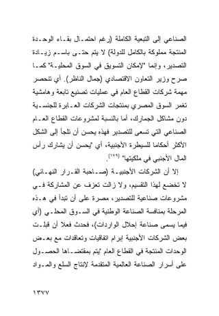 ‫ﺍﻟﺼﻨﺎﻋﻲ ﺇﻟﻰ ﺍﻟﺘﺒﻌﻴﺔ ﺍﻟﻜﺎﻤﻠﺔ )ﺭﻏﻡ ﺍﺤﺘﻤـﺎل ﺒﻘـﺎﺀ ﺍﻟﻭﺤـﺩﺓ‬
‫ﺍﻟﻤﻨﺘﺠﺔ ﻤﻤﻠﻭﻜﺔ ﺒﺎﻟﻜﺎﻤل ﻟﻠﺩﻭﻟﺔ( ﻻ ﻴﺘﻡ ﺤﺘـﻰ ﺒﺎﺴـﻡ ﺯﻴـﺎﺩﺓ‬
‫ﺍﻟﺘﺼﺩﻴﺭ، ﻭﺇﻨﻤﺎ "ﻹﻤﻜﺎﻥ ﺍﻟﺘﺴﻭﻴﻕ ﻓﻲ ﺍﻟﺴﻭﻕ ﺍﻟﻤﺤﻠﻴـﺔ" ﻜﻤـﺎ‬
‫ﺼﺭﺡ ﻭﺯﻴﺭ ﺍﻟﺘﻌﺎﻭﻥ ﺍﻻﻗﺘﺼﺎﺩﻱ )ﺠﻤﺎل ﺍﻟﻨﺎﻅﺭ(. ﺃﻱ ﺘﻨﺤﺼﺭ‬
‫ﻤﻬﻤﺔ ﺸﺭﻜﺎﺕ ﺍﻟﻘﻁﺎﻉ ﺍﻟﻌﺎﻡ ﻓﻲ ﻋﻤﻠﻴﺎﺕ ﺘﺼﻨﻴﻊ ﺘﺎﺒﻌﺔ ﻭﻫﺎﻤﺸﻴﺔ‬
‫ﺘﻐﻤﺭ ﺍﻟﺴﻭﻕ ﺍﻟﻤﺼﺭﻱ ﺒﻤﻨﺘﺠﺎﺕ ﺍﻟﺸﺭﻜﺎﺕ ﺍﻟﻌـﺎﺒﺭﺓ ﻟﻠﺠﻨﺴـﻴﺔ‬
‫ﺩﻭﻥ ﻤﺸﺎﻜل ﺍﻟﺠﻤﺎﺭﻙ، ﺃﻤﺎ ﺒﺎﻟﻨﺴﺒﺔ ﻟﻤﺸﺭﻭﻋﺎﺕ ﺍﻟﻘﻁﺎﻉ ﺍﻟﻌـﺎﻡ‬
‫ﺍﻟﺼﻨﺎﻋﻲ ﺍﻟﺘﻲ ﺘﺴﻌﻰ ﻟﻠﺘﺼﺩﻴﺭ ﻓﻬﺫﻩ ﻴﺤﺴﻥ ﺃﻥ ﺘﻠﺠﺄ ﺇﻟﻰ ﺍﻟﺸﻜل‬
‫ﺍﻷﻜﺜﺭ ﺃﺤﻜﺎ ‪‬ﺎ ﻟﻠﺴﻴﻁﺭﺓ ﺍﻷﺠﻨﺒﻴﺔ، ﺃﻱ "ﻴﺤﺴﻥ ﺃﻥ ﻴﺸﺎﺭﻙ ﺭﺃﺱ‬
                                        ‫ﻤ‬
                          ‫ﺍﻟﻤﺎل ﺍﻷﺠﻨﺒﻲ ﻓﻲ ﻤﻠﻜﻴﺘﻬﺎ" )٩٧١(.‬
‫ﺇﻻ ﺃﻥ ﺍﻟﺸﺭﻜﺎﺕ ﺍﻷﺠﻨﺒﻴـﺔ )ﺼـﺎﺤﺒﺔ ﺍﻟﻘـﺭﺍﺭ ﺍﻟﻨﻬـﺎﺌﻲ(‬
‫ﻻ ﺘﺨﻀﻊ ﻟﻬﺫﺍ ﺍﻟﺘﻘﺴﻴﻡ، ﻭﻻ ﺯﺍﻟﺕ ﺘﻌﺯﻑ ﻋﻥ ﺍﻟﻤﺸﺎﺭﻜﺔ ﻓـﻲ‬
‫ﻤﺸﺭﻭﻋﺎﺕ ﺼﻨﺎﻋﻴﺔ ﻟﻠﺘﺼﺩﻴﺭ، ﻤﺼﺭﺓ ﻋﻠﻰ ﺃﻥ ﺘﺒﺩﺃ ﻓﻲ ﻫـﺫﻩ‬
‫ﺍﻟﻤﺭﺤﻠﺔ ﺒﻤﻨﺎﻓﺴﺔ ﺍﻟﺼﻨﺎﻋﺔ ﺍﻟﻭﻁﻨﻴﺔ ﻓﻲ ﺍﻟﺴـﻭﻕ ﺍﻟﻤﺤﻠـﻲ )ﺃﻱ‬
‫ﻓﻴﻤﺎ ‪‬ﺴﻤﻰ ﺼﻨﺎﻋﺔ ﺇﺤﻼل ﺍﻟﻭﺍﺭﺩﺍﺕ(، ﻓﺤﺩﺙ ﻓﻌﻼ ﺃﻥ ﻗﺒﻠـﺕ‬
         ‫ﹰ‬                               ‫ﻴ ‪‬‬
‫ﺒﻌﺽ ﺍﻟﺸﺭﻜﺎﺕ ﺍﻷﺠﻨﺒﻴﺔ ﺇﺒﺭﺍﻡ ﺍﺘﻔﺎﻗﻴﺎﺕ ﻭﺘﻌﺎﻗﺩﺍﺕ ﻤﻊ ﺒﻌـﺽ‬
‫ﺍﻟﻭﺤﺩﺍﺕ ﺍﻟﻤﻨﺘﺠﺔ ﻓﻲ ﺍﻟﻘﻁﺎﻉ ﺍﻟﻌﺎﻡ "ﻴﺘﻡ ﺒ ‪‬ﻘﺘﻀـﺎﻫﺎ ﺍﻟﺤﺼـﻭل‬
               ‫ﻤ‬
‫ﻋﻠﻰ ﺃﺴﺭﺍﺭ ﺍﻟﺼﻨﺎﻋﺔ ﺍﻟﻌﺎﻟﻤﻴﺔ ﺍﻟﻤﺘﻘﺩﻤﺔ ﻹﻨﺘﺎﺝ ﺍﻟﺴﻠﻊ ﻭﺍﻟﻤـﻭﺍﺩ‬


‫٧٧٣١‬
 