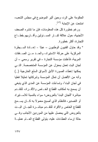 ‫ﺍﻟﺤﻜﻭﻤﺔ ﻋﻠﻰ ﺍﻟﺭﺩ، ﻭﺤﻴﻥ ﺃﺜﻴﺭ ﺍﻟﻤﻭﻀﻭﻉ ﻓﻲ ﻤﺠﻠﺱ ﺍﻟﺸﻌﺏ،‬
                                ‫ﺍﻤﺘﻨﻌﺕ ﻋﻥ ﺍﻹﺠﺎﺒﺔ )٩٨(.‬
‫ﻭﺭﻏﻡ ﺨﻁﻭﺭﺓ ﻜل ﻫﺫﻩ ﺍﻟﻤﻌﻠﻭﻤﺎﺕ، ﻓﺈﻥ ﻤﺎ ﺘﻨﺸﺭﻩ ﺍﻟﺼﺤﻑ‬
‫ﺍﻷﺠﻨﺒﻴﺔ، ﺤﻭل ﻋﻼﻗﺔ ﻜﺒـﺎﺭ ﺍﻟﻤﺴـﺌﻭﻟﻴﻥ ﻭﺃﻗـﺎﺭﺒﻬﻡ ﺒﻘﻁـﺎﻉ‬
                                  ‫ﺍﻟﺘﺠﺎﺭﺓ، ﺃﻜﺜﺭ ﺨﻁﻭﺭﺓ.‬
‫* ﻭﻗﺩ ﺤﺎﻭل ﺍﻟﻔﻨﻴﻭﻥ ﺍﻟﻭﻁﻨﻴﻭﻥ – ﻋﺒ ﹰﺎ - ﺇﻋـﺎﺩﺓ ﺍﻟﺴـﻴﻁﺭﺓ‬
                   ‫ﺜ‬
‫ﺍﻟﻤﺭﻜﺯﻴﺔ ﻋﻠﻰ ﺤﺭﻜﺔ ﺍﻻﺴﺘﻴﺭﺍﺩ، ﻭﺍﻟﺤـﺩ ﻤـﻥ ﺍﻟﺼـﻔﻘﺎﺕ‬
‫ﺍﻟﻤﺭﻴﺒﺔ، ﻓﺄﻋﻠﻨﺕ ﻤﺅﺴﺴﺔ ﺍﻟﺘﺠﺎﺭﺓ – ﻓﻲ ﺘﻘﺭﻴﺭ ﺭﺴﻤﻲ – ﺃﻥ‬
‫ﻟﺠﺎﻥ ﺍﻟﺒﺕ ﺘﻌﻤل ﺒﻤﻌﺯل ﻋﻥ ﺍﻟﻤﺅﺴﺴﺔ ﺍﻟﻤﺘﺨﺼﺼﺔ. ﺍﻟﺘـﻲ‬
‫ﻴﻤﻜﻨﻬﺎ ﺇﻋﻁﺎﺀ ﺍﻟﺼﻭﺭﺓ ﺍﻷﺩﻕ ﻷﺴﻭﺍﻕ ﺍﻟﺴﻠﻊ ﺍﻟﺨﺎﺭﺠﻴﺔ )..(‬
‫ﻭﺃﻨﻪ ﻤﻥ ﺍﻷﻓﻀل ﺃﻥ ﺘﻤﺜل ﺍﻟﻤﺅﺴﺴﺔ ﻭﺸﺭﻜﺎﺘﻬﺎ ﺘﻤﺜﻴﻼ ﻓﻌﻠ ‪‬ﺎ‬
 ‫ﹰ ﻴ‬
‫ﻓﻲ ﻟﺠﺎﻥ ﺍﻟﺒﺕ"، ﻭﺘﺴﺎﺀﻟﺕ ﺍﻟﻤﺅﺴﺴﺔ ﻋﻥ ﺍﻟﻤﺩﻯ ﺍﻟﺫﻱ ﻴﻨﺒﻐﻲ‬
‫ﺃﻥ ﻴﺴﻤﺢ ﺒﻪ ﻟﻤﻜﺎﺘﺏ ﺍﻟﻘﻁﺎﻉ ﺍﻟﺨـﺎﺹ ﻭﺍﻷﻓـﺭﺍﺩ، ﻟﻠﺘﻘـﺩﻡ‬
‫ﻤﺒﺎﺸﺭﺓ "ﻟﻠﺠﺎﻥ ﺍﻟﺒﺕ" ﺒﺎﻟﻌﺭﻭﺽ؛ ﺴﻭﺍﺀ ﺒﺎﻟﻨﺴﺒﺔ ﻟﻼﺴـﺘﻴﺭﺍﺩ‬
‫ﺃﻭ ﺍﻟﺘﺼﺩﻴﺭ، ﻓﺎﻟﻨﻅﺎﻡ ﺍﻟﺫﻱ ﺃﺼﺒﺢ ﻤﻌﻤﻭﻻ ﺒﻪ ﻜـﺎﻥ ﻴﺴـﻤﺢ‬
              ‫ﹰ‬
‫ﻟﻠﻘﻁﺎﻉ ﺍﻟﺨﺎﺹ ﻭﺍﻷﻓﺭﺍﺩ ﻟﻠﺘﻘـﺩﻡ ﻤﺒﺎﺸـﺭﺓ ﻟﻠﺠـﺎﻥ ﺍﻟﺒـﺕ‬
‫ﺒﺎﻟﻌﺭﻭﺽ ﺍﻟﺘﻲ ﻴﺤﺼل ﻋﻠﻴﻬﺎ ﻤﻥ ﺍﻟﻤﻭﺭﺩﻴﻥ ﺍﻷﺠﺎﻨﺏ ﻭﻓـﻲ‬
‫ﺤﺎﻟﺔ ﺇﺭﺴﺎﺀ ﺍﻟﻌﻁﺎﺀﺍﺕ ﻋﻠﻴﻪ، ﻴﺘﻭﻟﻰ ﺍﻟﻘﻁﺎﻉ ﺍﻟﻌـﺎﻡ ﻋﻤﻠﻴـﺔ‬


‫٧٣١‬
 