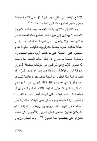 ‫ﺍﻻﻨﻔﺘﺎﺡ ﺍﻻﻗﺘﺼﺎﺩﻱ، ﺍﻟﺘﻲ ﻴﺠﺏ ﺃﻥ ﺘﺭﻜﺯ ﻋﻠﻰ ﺃﻨﺸﻁﺔ ﺠﺩﻴﺩﺓ،‬
          ‫ﻭﻋﻠﻰ ﺘﺩﻋﻴﻡ ﺍﻟﻤﺸﺭﻭﻋﺎﺕ ﺍﻟﺘﻲ ﺘﺤﺘﺎﺝ ﺩﻋ ‪‬ﺎ" )١٨١(.‬
                   ‫ﻤ‬
‫ﻭﻻ ﺸﻙ ﺃﻥ ﺍﺴﺘﻨﺘﺎﺝ ﺍﻻﺘﺤﺎﺩ ﺍﻟﻌﺎﻡ ﺼﺤﻴﺢ، ﻓﺎﻟﻤﺴـﺘﺜﻤﺭﻭﻥ‬
‫ﺍﻷﺠﺎﻨﺏ ﻻ ﻴﻬﺩﻓﻭﻥ ﺇﻟﻰ ﻤﺠﺭﺩ ﺩﻋﻡ ﺍﻟﻤﺸﺭﻭﻋﺎﺕ ﺍﻟﻘﺎﺌﻤﺔ ﺍﻟﺘـﻲ‬
‫ﺘﺤﺘﺎﺝ ﺩﻋ ‪‬ﺎ، ﻭﻻ ﻴﻬﺩﻓﻭﻥ ـ ﻓﻲ ﺍﻟﻤﺭﺤﻠـﺔ ﺍﻟﺤﺎﻟﻴـﺔ ـ ﺇﻟـﻰ‬
                                          ‫ﻤ‬
‫ﺇﻀﺎﻓﺔ ﻁﺎﻗﺎﺕ ﺠﺩﻴﺩﺓ ﻤﺘﻘﺩﻤﺔ ﺘﻜﻨﻭﻟﻭﺠﻴﺎ، ﻓﺎﻟﻬﺩﻑ ﺤﺎﻟ ‪‬ـﺎ ﻫـﻭ‬
      ‫ﻴ‬
‫ﺍﻟﺴﻴﻁﺭﺓ ﻋﻠﻰ ﺍﻷﻨﺸﻁﺔ ﺍﻟﺘﻲ ﺤـﺩﺩﺘﻬﺎ ﺃﻭﻟﻭﻴـﺎﺘﻬﻡ ﺍﻟﻤﺘﺤﻴـﺯﺓ،‬
‫ﻭﻤﺤﺎﻭﻟﺔ ﺘﺼﻔﻴﺔ ﻤﺎ ﻴﺨﺭﺝ ﻋﻥ ﺫﻟﻙ. ﺒﺩﺃﺕ ﺍﻟﻌﻤﻠﻴﺔ ﺒﻤﺎ ﻭﺼﻑ‬
‫ﺃ ﱠﻪ ﺘﻁﻭﻴﺭ ﻟﻺﻨﺘﺎﺝ ﻓﻲ ﺸﺭﻜﺘﻴﻥ ﻤﻥ ﺸﺭﻜﺎﺕ ﺼﻨﺎﻋﺔ ﺍﻟـﻭﺭﻕ‬
                                              ‫ﻨ‬
‫)ﺸﺭﻜﺔ ﺍﻟﻭﺭﻕ ﺍﻷﻫﻠﻴﺔ، ﻭﺸﺭﻜﺔ ﺼﻨﺎﻋﺎﺕ ﺍﻟﻭﺭﻕ/ ﺭﺍﻜﺘﺎ(، ﻭﻗﺩ‬
‫ﺘﻤﺕ ﺩﺭﺍﺴﺔ ﻫﺫﺍ ﺍﻟﺘﻁﻭﻴﺭ ﺒﻭﺍﺴﻁﺔ ﺒﻴﻭﺕ ﺨﺒﺭﺓ ﻋﺎﻟﻤﻴﺔ ﻟﺼﻨﺎﻋﺔ‬
‫ﺍﻟﻠﺏ ﻭﺍﻟﻭﺭﻕ ﻓﻲ ﻤﺼﺭ، ﻭﻭﺍﻓﻕ ﺍﻟﺒﻨﻙ ﺍﻟﺩﻭﻟﻲ ﻋﻠﻰ ﻤﺎ ﻭﺭﺩ ﻓﻲ‬
‫ﻫﺫﻩ ﺍﻟﺩﺭﺍﺴﺔ ﻤﻥ ﺍﻟﻨﺎﺤﻴﺘﻴﻥ ﺍﻟﻤﺎﻟﻴﺔ ﻭﺍﻻﻗﺘﺼﺎﺩﻴﺔ، ﻭﻟﻜﻨﻪ ﺭﺃﻯ ﺃﻥ‬
‫ﻨﺠﺎﺡ ﺍﻟﻤﺸﺭﻭﻉ ﻤﺭﺘﺒﻁ ﺒﺈﺩﺨﺎل ﺸﺭﻴﻙ ﺃﺠﻨﺒﻲ، ﻟﺩﻴـﻪ ﺍﻟﺨﺒـﺭﺓ‬
‫ﻭﺍﻟﺘﻜﻨﻭﻟﻭﺠﻴﺎ ﺍﻟﺤﺩﻴﺜﺔ، ﻭﻟﺩﻴﻪ - ﻓﻲ ﻨﻔﺱ ﺍﻟﻭﻗﺕ - ﺍﻟﻘﺩﺭﺓ ﻋﻠﻰ‬
    ‫ﹸ‬
‫ﺍﻟﻤﺴﺎﻫﻤﺔ ﻓﻲ ﺘﻤﻭﻴل ﺍﻟﻤﺸـﺭﻭﻉ، ﻭﻴـﺭﺘﺒﻁ ﺒـﺫﻟﻙ ﺇﺨﻀـﺎﻉ‬
‫ﺍﻟﺸﺭﻜﺘﻴﻥ ﻟﻘﺎﻨﻭﻥ ﺍﺴﺘﺜﻤﺎﺭ ﺍﻟﻤﺎل ﺍﻟﻌﺭﺒﻲ ﻭﺍﻷﺠﻨﺒﻲ؛ ﻟﻜﻲ ﺘﺘﻤﺘﻌﺎ‬
‫ﺒﺎﻟﻤﺯﺍﻴﺎ ﺍﻟﺘﻲ ﻴﺘﻀﻤﻨﻬﺎ ﻫﺫﺍ ﺍﻟﻘﺎﻨﻭﻥ )٢٨١(. ﻭﻗﺩ ﺃﺼﺩﺭ ﻭﺯﻴـﺭ‬


‫٩٧٣١‬
 