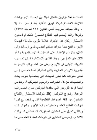 ‫ﺍﻟﺼﻨﺎﻋﺔ ﻓﻌﻼ ﻗﺭﺍﺭﻴﻥ ﺒﺘﺸﻜﻴل ﻟﺠﻨﺘـﻴﻥ ﻟﺒﺤـﺙ ﺍﻹﺠـﺭﺍﺀﺍﺕ‬
                                      ‫ﹰ‬
‫ﺍﻟﻼﺯﻤﺔ ﻹﺨﻀﺎﻉ ﺸﺭﻜﺔ ﺍﻟﻭﺭﻕ ﺍﻷﻫﻠﻴﺔ )ﻗﻁﺎﻉ ﻋﺎﻡ ٠٠١ %‬
‫ـ ﻭﻫﺫﻩ ﻤﺨﺎﻟﻔﺔ ﺼﺭﻴﺤﺔ ﻟﻨﺹ ﺍﻟﻘﺎﻨﻭﻥ ٢١١ ﻟﺴـﻨﺔ ٥٧٩١(‬
‫ﻭﺸﺭﻜﺔ ﺭﺍﻜﺘﺎ )ﻴﺴﺎﻫﻡ ﻓﻴﻬﺎ ﺍﻟﻘﻁﺎﻉ ﺍﻟﺨﺎﺹ( ﻷﺤﻜـﺎﻡ ﻗـﺎﻨﻭﻥ‬
‫ﺍﻻﺴﺘﺜﻤﺎﺭ. ﻭﻜﺎﻥ ﻫﺫﺍ ﺍﻹﺠﺭﺍﺀ ﻋﻼﻤﺔ ﻁﺭﻴﻕ ﻫﺎﻤـﺔ؛ ﻓﺒﻬـﺫﺍ‬
‫ﺍﻹﺠﺭﺍﺀ ﺍﻓﺘﺘﺢ ﻤﺒﺩﺃ ﺇﺸﺭﺍﻙ ﻤﺴﺎﻫﻡ ﺃﺠﻨﺒـﻲ ﻓـﻲ ﺯﻴـﺎﺩﺓ ﺭﺃﺱ‬
‫ﺍﻟﻤﺎل، ﺒﺩﻻ ﻤﻥ ﺍﻻﻋﺘﻤﺎﺩ ﻋﻠﻰ ﺍﻟﻤﻭﺍﺯﻨـﺔ ﺍﻻﺴـﺘﺜﻤﺎﺭﻴﺔ ﻭ/ ﺃﻭ‬
                                           ‫ﹰ‬
‫ﺍﻻﻗﺘﺭﺍﺽ ﺍﻟﺨﺎﺭﺠﻲ، ﻭﻭﻓ ﹰﺎ ﻟﻘﺎﻨﻭﻥ ﺍﻻﺴﺘﺜﻤﺎﺭ؛ ﻓـﺈﻥ ﻨﺼـﻴﺏ‬
                             ‫ﻘ‬
‫ﺍﻟﺸﺭﻴﻙ ﺍﻷﺠﻨﺒﻲ ﻓﻲ ﺍﻷﺭﺒﺎﺡ، ﻴﻌﻔﻲ ﻤﻥ ﺍﻟﻀـﺭﺍﺌﺏ ﺍﻟﻨﻭﻋﻴـﺔ‬
‫)ﻀﺭﻴﺒﺔ ﺍﻷﺭﺒﺎﺡ ﺍﻟﺘﺠﺎﺭﻴﺔ ﻭﺍﻟﻘﻴﻡ ﺍﻟﻤﻨﻘﻭﻟﺔ( ﻟﻤﺩﺓ ﺨﻤـﺱ ﺇﻟـﻰ‬
‫ﺜﻤﺎﻨﻲ ﺴﻨﻭﺍﺕ، ﻜﻤﺎ ﹸﻌ ﹶﻰ ﺍﻟﻤﻬﻤﺎﺕ ﺍﻟﺘﻲ ﻴﺴﺘﺠﻠﺒﻬﺎ ﻟﻠﺘﻭﺴـﻴﻌﺎﺕ‬
                                  ‫ﺘﻔ‬
‫ﻭﺍﻟﺘﺤﺴﻴﻨﺎﺕ ﻤﻥ ﻜل ﺍﻟﻀﺭﺍﺌﺏ ﻭﺍﻟﺭﺴﻭﻡ ﺍﻟﺠﻤﺭﻜﻴـﺔ، ﻭ ﹸﻌ ﹶـﻰ‬
  ‫ﺘﻔ‬
‫ﺃﻴ ‪‬ﺎ ﻓﻭﺍﺌﺩ ﺍﻟﻘﺭﻭﺽ ﺍﻟﺘﻲ ﺘﻌﻘﺩﻫﺎ ﺍﻟﺸﺭﻜﺘﺎﻥ ﻤـﻥ ﺍﻟﻀـﺭﺍﺌﺏ‬
                                         ‫‪‬‬      ‫ﻀ‬
‫ﺍﻟﻨﻭﻋﻴﺔ، ﻭﺘﺨﺭﺝ ﺍﻟﺸﺭﻜﺘﺎﻥ )ﻜﻜل ﺸﺭﻜﺎﺕ ﺍﻻﺴﺘﺜﻤﺎﺭ ﻭﺍﻟﻘﻁﺎﻉ‬
‫ﺍﻟﺨﺎﺹ( ﻋﻥ ﻜﺎﻓﺔ ﺍﻟﻀﻭﺍﺒﻁ ﺍﻟﺘﻨﻅﻴﻤﻴﺔ ﺍﻟﺘـﻲ ﺘﺨﻀـﻊ ﻟﻬـﺎ‬
‫ﺸﺭﻜﺎﺕ ﺍﻟﻘﻁﺎﻉ ﺍﻟﻌﺎﻡ، ﻭﻀﻤﻨﻬﺎ ﻀﻭﺍﺒﻁ ﺍﻷﺠﻭﺭ ﻭﺍﻟﻤﺭﺘﺒـﺎﺕ،‬
‫ﻭﺒﺎﻟﺘﺎﻟﻲ ﺘﻁﺒﻕ ﻋﻠﻰ ﺍﻟﻌﺎﻤﻠﻴﻥ ﺍﻟﻤﺴﺘﻭﻴﺎﺕ ﺍﻟﺴﺎﺌﺩﺓ ﻓﻲ ﺸـﺭﻜﺎﺕ‬
‫ﺍﻻﻨﻔﺘﺎﺡ، "ﻭﺴﻴﻠﻤﺱ ﺍﻟﻌﺎﻤﻠﻭﻥ ﻓﻲ ﺸﺭﻜﺎﺕ ﺍﻟﻘﻁﺎﻉ ﺍﻟﻌﺎﻡ ﻤﺩﻯ ﻤﺎ‬
                                      ‫‪ ‬‬


‫٠٨٣١‬
 