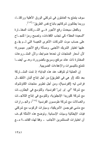 ‫ﺴﻭﻑ ﻴﺘﻤﺘﻊ ﺒﻪ ﺍﻟﻌﺎﻤﻠﻭﻥ ﻓﻲ ﺸﺭﻜﺘﻲ ﺍﻟﻭﺭﻕ ﺍﻷﻫﻠﻴﺔ ﻭﺭﺍﻜﺘـﺎ،‬
         ‫ﻭﺭﺒﻤﺎ ﻴﻁﺎﻟﺒﻭﻥ ﺸﺭﻜﺎﺘﻬﻡ ﺒﺎﺘﺒﺎﻉ ﻨﻔﺱ ﺍﻟﻁﺭﻴﻕ" )٣٨١(.‬
‫ﻭﺒﺎﻟﻔﻌل ﺴﻴﺤﺩﺙ ﺭﻓﻊ ﺍﻷﺠﻭﺭ ﻓـﻲ ﺍﻟﺸـﺭﻜﺎﺕ ﺍﻟ ‪‬ﺨﺘـﺎﺭﺓ‬
      ‫ﻤ‬                           ‫ﹸ‬
‫"ﺍﻟﺴﻌﻴﺩﺓ ﺍﻟﺤﻅ"؛ ﻜﻲ ﺘﺠﺫﺏ ﺍﻟﻜﻔﺎﺀﺍﺕ، ﻭﺘﺼﺒﺢ ﺭﻤ ‪‬ﺍ ﻟﻠﻨﺠـﺎﺡ‬
         ‫ﺯ‬
‫ﻋﻠﻰ ﺤﺴﺎﺏ ﻤﻭﺕ ﺍﻟﺸﺭﻜﺎﺕ ﺍﻷﺨﺭﻯ ﺍﻟﺘﻌﻴﺴﺔ ﺍﻟﺘﻲ ﻟـﻡ ﻴﻘـﻊ‬
‫ﻋﻠﻴﻬﺎ ﺍﺨﺘﻴﺎﺭ ﺍﻟﺸﺭﻴﻙ ﺍﻷﺠﻨﺒﻲ. ﻭﻤﺴﺄﻟﺔ ﺭﻓﻊ ﺍﻷﺠﻭﺭ ﻤﻴﺴﻭﺭﺓ؛‬
‫ﻷﻥ ﺃﺴﻌﺎﺭ ﺍﻟﻤﻨﺘﺠﺎﺕ ﻟﻥ ﺘﺤﺩﻫﺎ ﻀﻭﺍﺒﻁ، ﻭﻷﻥ ﺍﻟﻤﺸـﺭﻭﻋﺎﺕ‬
‫ﺍﻟﻤﺨﺘﺎﺭﺓ ﺫﺍﺕ ﻋﺎﺌﺩ ﻤﺭﺘﻔﻊ ﻭﺴﺭﻴﻊ ﺒﺎﻟﻀﺭﻭﺭﺓ، ﻭﻫـﻲ ﺃﻴ ‪‬ـﺎ‬
  ‫ﻀ‬
                   ‫ﺘﺘﻤﺘﻊ ﺒﺎﻟﺘﻴﺴﻴﺭﺍﺕ ﻭﺍﻹﻋﻔﺎﺀﺍﺕ ﺍﻟﻀﺭﻴﺒﻴﺔ.‬
‫ﺇﻥ ﺍﻟﻌﻤﻠﻴﺔ ﻟﻡ ﺘﺘﻭﻗﻑ ﻋﻨﺩ ﻫﺫﻩ ﺍﻟﺒﺩﺍﻴﺔ؛ ﺇﺫ ﺘﻤﺕ ﺍﻟﻤﺸـﺎﺭﻜﺔ‬
‫ﺒﻌﺩ ﺫﻟﻙ )ﺃﻭ ﻫﻲ ﻓﻲ ﺍﻟﻁﺭﻴﻕ( ﻤﻥ ﺃﺠل ﺇﻨﺘﺎﺝ ﺃﻟﺒﺎﻥ ﺍﻷﻁﻔـﺎل‬
‫ﻓﺭﺍﻨﺱ ﻟﻴﻪ )ﺍﻟﻔﺭﻨﺴﻴﺔ(، ﻭﻤﻥ ﺃﺠل ﺘﻁﻭﻴﺭ ﻤﻨﺘﺠﺎﺕ ﺍﻟﻜﺎﻭﺘﺸﻭﻙ‬
‫ﻤﻊ ﺸﺭﻜﺔ "ﺁﻱ. ﺇﻡ. ﺇﺱ" ﺍﻟﻔﺭﻨﺴﻴﺔ، ﻭﻟﻠﺘﻭﺴﻊ ﻓﻲ ﺍﻟﺒﻁﺎﺭﻴـﺎﺕ‬
‫ﻤﻊ ﺸﺭﻜﺔ ﻜﻠﻭﺭﻴﺩﺍ ﺍﻹﻨﺠﻠﻴﺯﻴﺔ، ﻭﻟﻠﺘﻭﺴﻊ ﻓﻲ ﺇﻨﺘﺎﺝ ﺍﻟﺜﻼﺠـﺎﺕ‬
‫ﻭﺍﻟﻐﺴﺎﻻﺕ ﻤﻊ ﺸﺭﻜﺔ ﻁﻭﻤﺴﻭﻥ ﺍﻟﻔﺭﻨﺴﻴﺔ )٤٨١(، ﻭﺍﻟﺠـﺭﺍﺭﺍﺕ‬
‫ﻤﻊ ﻤﺎﺴﻲ ﻓﻴﺭﺠﺴﻥ ﺍﻷﻤﺭﻴﻜﻴﺔ، ﻭﺴﻴﺎﺭﺍﺕ ﺍﻟﺭﻜﻭﺏ ﻤﻊ ﺸﺭﻜﺘﻲ‬
‫ﻓﻴﺎﺕ ﺍﻹﻴﻁﺎﻟﻴﺔ ﻭﺴﻴﺎﺕ ﺍﻹﺴﺒﺎﻨﻴﺔ. ﻭﺘﻭﻀﺢ ﻫﺫﻩ ﺍﻷﻤﺜﻠﺔ ﻜﻴـﻑ‬
‫ﺃﻥ ﺍﺨﺘﻴﺎﺭﺍﺕ ﺍﻟﻤﺴﺘﺜﻤﺭﻴﻥ ﺍﻷﺠﺎﻨﺏ ـ ﻭﻓ ﹰﺎ ﻟﻬﺫﻩ ﺍﻟﻘﺎﺌﻤـﺔ ﻤـﻊ‬
                   ‫ﻘ‬


‫١٨٣١‬
 