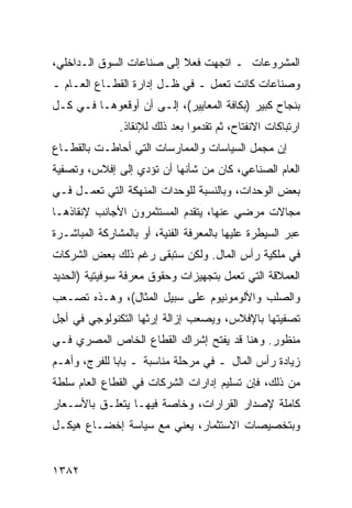 ‫ﺍﻟﻤﺸﺭﻭﻋﺎﺕ ـ ﺍﺘﺠﻬﺕ ﻓﻌﻼ ﺇﻟﻰ ﺼﻨﺎﻋﺎﺕ ﺍﻟﺴﻭﻕ ﺍﻟـﺩﺍﺨﻠﻲ،‬
                           ‫ﹰ‬
‫ﻭﺼﻨﺎﻋﺎﺕ ﻜﺎﻨﺕ ﺘﻌﻤل ـ ﻓﻲ ﻅـل ﺇﺩﺍﺭﺓ ﺍﻟﻘﻁـﺎﻉ ﺍﻟﻌـﺎﻡ ـ‬
‫ﺒﻨﺠﺎﺡ ﻜﺒﻴﺭ )ﺒﻜﺎﻓﺔ ﺍﻟﻤﻌﺎﻴﻴﺭ(، ﺇﻟـﻰ ﺃﻥ ﺃﻭﻗﻌﻭﻫـﺎ ﻓـﻲ ﻜـل‬
               ‫ﺍﺭﺘﺒﺎﻜﺎﺕ ﺍﻻﻨﻔﺘﺎﺡ، ﺜﻡ ﺘﻘﺩﻤﻭﺍ ﺒﻌﺩ ﺫﻟﻙ ﻟﻺﻨﻘﺎﺫ.‬
‫ﺇﻥ ﻤﺠﻤل ﺍﻟﺴﻴﺎﺴﺎﺕ ﻭﺍﻟﻤﻤﺎﺭﺴﺎﺕ ﺍﻟﺘﻲ ﺃﺤﺎﻁـﺕ ﺒﺎﻟﻘﻁـﺎﻉ‬
‫ﺍﻟﻌﺎﻡ ﺍﻟﺼﻨﺎﻋﻲ، ﻜﺎﻥ ﻤﻥ ﺸﺄﻨﻬﺎ ﺃﻥ ﺘﺅﺩﻱ ﺇﻟﻰ ﺇﻓﻼﺱ، ﻭﺘﺼﻔﻴﺔ‬
‫ﺒﻌﺽ ﺍﻟﻭﺤﺩﺍﺕ، ﻭﺒﺎﻟﻨﺴﺒﺔ ﻟﻠﻭﺤﺩﺍﺕ ﺍﻟﻤﻨﻬﻜﺔ ﺍﻟﺘﻲ ﺘﻌﻤـل ﻓـﻲ‬
‫ﻤﺠﺎﻻﺕ ﻤﺭﻀﻲ ﻋﻨﻬﺎ، ﻴﺘﻘﺩﻡ ﺍﻟﻤﺴﺘﺜﻤﺭﻭﻥ ﺍﻷﺠﺎﻨﺏ ﻹﻨﻘﺎﺫﻫـﺎ‬
                                       ‫‪‬‬
‫ﻋﺒﺭ ﺍﻟﺴﻴﻁﺭﺓ ﻋﻠﻴﻬﺎ ﺒﺎﻟﻤﻌﺭﻓﺔ ﺍﻟﻔﻨﻴﺔ، ﺃﻭ ﺒﺎﻟﻤﺸﺎﺭﻜﺔ ﺍﻟﻤﺒﺎﺸـﺭﺓ‬
‫ﻓﻲ ﻤﻠﻜﻴﺔ ﺭﺃﺱ ﺍﻟﻤﺎل. ﻭﻟﻜﻥ ﺴﺘﺒ ﹶﻰ ﺭﻏﻡ ﺫﻟﻙ ﺒﻌﺽ ﺍﻟﺸﺭﻜﺎﺕ‬
                     ‫ﻘ‬
‫ﺍﻟﻌﻤﻼﻗﺔ ﺍﻟﺘﻲ ﺘﻌﻤل ﺒﺘﺠﻬﻴﺯﺍﺕ ﻭﺤﻘﻭﻕ ﻤﻌﺭﻓﺔ ﺴﻭﻓﻴﺘﻴﺔ )ﺍﻟﺤﺩﻴﺩ‬
‫ﻭﺍﻟﺼﻠﺏ ﻭﺍﻷﻟﻭﻤﻭﻨﻴﻭﻡ ﻋﻠﻰ ﺴﺒﻴل ﺍﻟﻤﺜﺎل(، ﻭﻫـﺫﻩ ﺘﺼـﻌﺏ‬
‫ﺘﺼﻔﻴﺘﻬﺎ ﺒﺎﻹﻓﻼﺱ، ﻭﻴﺼﻌﺏ ﺇﺯﺍﻟﺔ ﺇﺭﺜﻬﺎ ﺍﻟﺘﻜﻨﻭﻟﻭﺠﻲ ﻓﻲ ﺃﺠل‬
‫ﻤﻨﻅﻭﺭ. ﻭﻫﻨﺎ ﻗﺩ ﻴﻔﺘﺢ ﺇﺸﺭﺍﻙ ﺍﻟﻘﻁﺎﻉ ﺍﻟﺨﺎﺹ ﺍﻟﻤﺼﺭﻱ ﻓـﻲ‬
‫ﺯﻴﺎﺩﺓ ﺭﺃﺱ ﺍﻟﻤﺎل ـ ﻓﻲ ﻤﺭﺤﻠﺔ ﻤﻨﺎﺴﺒﺔ ـ ﺒﺎ ‪‬ﺎ ﻟﻠﻔﺭﺝ، ﻭﺃﻫـﻡ‬
              ‫ﺒ‬
‫ﻤﻥ ﺫﻟﻙ، ﻓﺈﻥ ﺘﺴﻠﻴﻡ ﺇﺩﺍﺭﺍﺕ ﺍﻟﺸﺭﻜﺎﺕ ﻓﻲ ﺍﻟﻘﻁﺎﻉ ﺍﻟﻌﺎﻡ ﺴﻠﻁﺔ‬
‫ﻜﺎﻤﻠﺔ ﻹﺼﺩﺍﺭ ﺍﻟﻘﺭﺍﺭﺍﺕ، ﻭﺨﺎﺼﺔ ﻓﻴﻬـﺎ ﻴﺘﻌﻠـﻕ ﺒﺎﻷﺴـﻌﺎﺭ‬
‫ﻭﺒﺘﺨﺼﻴﺼﺎﺕ ﺍﻻﺴﺘﺜﻤﺎﺭ، ﻴﻌﻨﻲ ﻤﻊ ﺴﻴﺎﺴﺔ ﺇﺨﻀـﺎﻉ ﻫﻴﻜـل‬


‫٢٨٣١‬
 