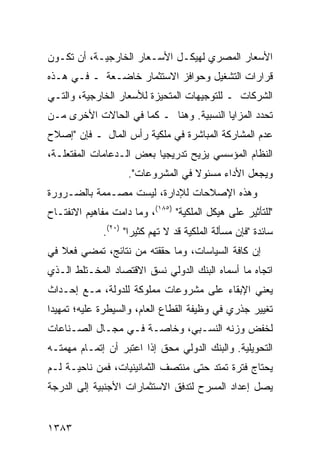 ‫ﺍﻷﺴﻌﺎﺭ ﺍﻟﻤﺼﺭﻱ ﻟﻬﻴﻜـل ﺍﻷﺴـﻌﺎﺭ ﺍﻟﺨﺎﺭﺠﻴـﺔ، ﺃﻥ ﺘﻜـﻭﻥ‬
‫ﻗﺭﺍﺭﺍﺕ ﺍﻟﺘﺸﻐﻴل ﻭﺤﻭﺍﻓﺯ ﺍﻻﺴﺘﺜﻤﺎﺭ ﺨﺎﻀـﻌﺔ ـ ﻓـﻲ ﻫـﺫﻩ‬
‫ﺍﻟﺸﺭﻜﺎﺕ ـ ﻟﻠﺘﻭﺠﻴﻬﺎﺕ ﺍﻟﻤﺘﺤﻴﺯﺓ ﻟﻸﺴﻌﺎﺭ ﺍﻟﺨﺎﺭﺠﻴﺔ، ﻭﺍﻟﺘـﻲ‬
‫ﺘﺤﺩﺩ ﺍﻟﻤﺯﺍﻴﺎ ﺍﻟﻨﺴﺒﻴﺔ. ﻭ ‪‬ﻨﺎ ـ ﻜﻤﺎ ﻓﻲ ﺍﻟﺤﺎﻻﺕ ﺍﻷﺨ ‪‬ﻯ ﻤـﻥ‬
     ‫ﺭ‬                       ‫ﻫ‬
‫ﻋﺩﻡ ﺍﻟﻤﺸﺎﺭﻜﺔ ﺍﻟﻤﺒﺎﺸﺭﺓ ﻓﻲ ﻤﻠﻜﻴﺔ ﺭﺃﺱ ﺍﻟﻤﺎل ـ ﻓﺈﻥ "ﺇﺼﻼﺡ‬
‫ﺍﻟﻨﻅﺎﻡ ﺍﻟﻤﺅﺴﺴﻲ ‪‬ﺯﻴﺢ ﺘﺩﺭﻴﺠ ‪‬ﺎ ﺒﻌﺽ ﺍﻟـﺩﻋﺎﻤﺎﺕ ﺍﻟ ‪‬ﻔﺘﻌﹶـﺔ،‬
   ‫ﻤ ﻠ‬                     ‫ﻴ‬          ‫ﻴ‬
                    ‫ﻭﻴﺠﻌل ﺍﻷﺩﺍﺀ ﻤﺴﺌﻭﻻ ﻓﻲ ﺍﻟﻤﺸﺭﻭﻋﺎﺕ".‬
                                   ‫ﹰ‬
‫ﻭﻫﺫﻩ ﺍﻹﺼﻼﺤﺎﺕ ﻟﻺﺩﺍﺭﺓ، ﻟﻴﺴﺕ ‪‬ﺼـﻤﻤﺔ ﺒﺎﻟﻀـﺭﻭﺭﺓ‬
               ‫ﻤ‬
‫"ﻟﻠﺘﺄﺜﻴﺭ ﻋﻠﻰ ﻫﻴﻜل ﺍﻟﻤﻠﻜﻴﺔ" )٥٨١(، ﻭﻤﺎ ﺩﺍﻤﺕ ﻤﻔﺎﻫﻴﻡ ﺍﻻﻨﻔﺘـﺎﺡ‬
              ‫ﺴﺎﺌﺩﺓ "ﻓﺈﻥ ﻤﺴﺄﻟﺔ ﺍﻟﻤﻠﻜﻴﺔ ﻗﺩ ﻻ ﺘﻬﻡ ﻜﺜﻴ ‪‬ﺍ" )٠٢(.‬
                      ‫ﺭ‬
‫ﺇﻥ ﻜﺎﻓﺔ ﺍﻟﺴﻴﺎﺴﺎﺕ، ﻭﻤﺎ ﺤﻘﻘﺘﻪ ﻤﻥ ﻨﺘﺎﺌﺞ، ﺘﻤﻀﻲ ﻓﻌﻼ ﻓﻲ‬
   ‫ﹰ‬
‫ﺍﺘﺠﺎﻩ ﻤﺎ ﺃﺴﻤﺎﻩ ﺍﻟﺒﻨﻙ ﺍﻟﺩﻭﻟﻲ ﻨﺴﻕ ﺍﻻﻗﺘﺼﺎﺩ ﺍﻟﻤﺨـﺘﻠﻁ ﺍﻟـﺫﻱ‬
‫ﻴﻌﻨﻲ ﺍﻹﺒﻘﺎﺀ ﻋﻠﻰ ﻤﺸﺭﻭﻋﺎﺕ ﻤﻤﻠﻭﻜﺔ ﻟﻠﺩﻭﻟﺔ، ﻤـﻊ ﺇﺤـﺩﺍﺙ‬
‫ﺘﻐﻴﻴﺭ ﺠﺫﺭﻱ ﻓﻲ ﻭﻅﻴﻔﺔ ﺍﻟﻘﻁﺎﻉ ﺍﻟﻌﺎﻡ، ﻭﺍﻟﺴﻴﻁﺭﺓ ﻋﻠﻴﻪ؛ ﺘﻤﻬﻴ ‪‬ﺍ‬
 ‫ﺩ‬
‫ﻟﺨﻔﺽ ﻭﺯﻨﻪ ﺍﻟﻨﺴـﺒﻲ، ﻭﺨﺎﺼـﺔ ﻓـﻲ ﻤﺠـﺎل ﺍﻟﺼـﻨﺎﻋﺎﺕ‬
‫ﺍﻟﺘﺤﻭﻴﻠﻴﺔ. ﻭﺍﻟﺒﻨﻙ ﺍﻟﺩﻭﻟﻲ ﻤﺤﻕ ﺇﺫﺍ ﺍﻋﺘﺒﺭ ﺃﻥ ﺇﺘﻤـﺎﻡ ﻤﻬﻤﺘـﻪ‬
                           ‫ﹲ‬
‫ﻴﺤﺘﺎﺝ ﻓﺘﺭﺓ ﺘﻤﺘﺩ ﺤﺘﻰ ﻤﻨﺘﺼﻑ ﺍﻟﺜﻤﺎﻨﻴﻨﻴﺎﺕ، ﻓﻤﻥ ﻨﺎﺤﻴـﺔ ﻟـﻡ‬
                                                ‫‪‬‬
‫ﻴﺼل ﺇﻋﺩﺍﺩ ﺍﻟﻤﺴﺭﺡ ﻟﺘﺩﻓﻕ ﺍﻻﺴﺘﺜﻤﺎﺭﺍﺕ ﺍﻷﺠﻨﺒﻴﺔ ﺇﻟﻰ ﺍﻟﺩﺭﺠﺔ‬


‫٣٨٣١‬
 