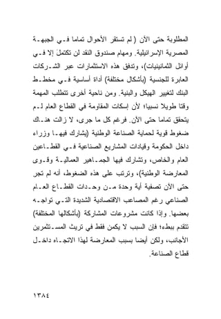 ‫ﺍﻟﻤﻁﻠﻭﺒﺔ ﺤﺘﻰ ﺍﻵﻥ ) ﻟﻡ ﺘﺴﺘﻘﺭ ﺍﻷﺤﻭﺍل ﺘﻤﺎ ‪‬ﺎ ﻓـﻲ ﺍﻟﺠﺒﻬـﺔ‬
             ‫ﻤ‬
‫ﺍﻟﻤﺼﺭﻴﺔ ﺍﻹﺴﺭﺍﺌﻴﻠﻴﺔ. ﻭﻤﻬﺎﻡ ﺼﻨﺩﻭﻕ ﺍﻟﻨﻘﺩ ﻟﻥ ﺘﻜﺘﻤل ﺇﻻ ﻓـﻲ‬
       ‫َ‬
‫ﺃﻭﺍﺌل ﺍﻟﺜﻤﺎﻨﻴﻨﻴﺎﺕ(، ﻭﺘﺩﻓﻕ ﻫﺫﻩ ﺍﻻﺴﺘﺜﻤﺎﺭﺍﺕ ﻋﺒﺭ ﺍﻟﺸـﺭﻜﺎﺕ‬
‫ﺍﻟﻌﺎﺒﺭﺓ ﻟﻠﺠﻨﺴﻴﺔ )ﺒﺄﺸﻜﺎل ﻤﺨﺘﻠﻔﺔ( ﺃﺩﺍﺓ ﺃﺴﺎﺴﻴﺔ ﻓـﻲ ﻤﺨﻁـﻁ‬
‫ﺍﻟﺒﻨﻙ ﻟﺘﻐﻴﻴﺭ ﺍﻟﻬﻴﻜل ﻭﺍﻟﺒﻨﻴﺔ. ﻭﻤﻥ ﻨﺎﺤﻴﺔ ﺃﺨﺭﻯ ﺘﺘﻁﻠﺏ ﺍﻟﻤﻬﻤﺔ‬
‫ﻭﻗ ﹰﺎ ﻁﻭﻴﻼ ﻨﺴﺒ ‪‬ﺎ؛ ﻷﻥ ﺇﺴﻜﺎﺕ ﺍﻟﻤﻘﺎﻭﻤﺔ ﻓﻲ ﺍﻟﻘﻁﺎﻉ ﺍﻟﻌﺎﻡ ﻟـﻡ‬
                                        ‫ﹰ ﻴ‬         ‫ﺘ‬
‫ﻴﺘﺤﻘﻕ ﺘﻤﺎ ‪‬ﺎ ﺤﺘﻰ ﺍﻵﻥ. ﻓﺭﻏﻡ ﻜل ﻤﺎ ﺠﺭﻯ، ﻻ ﺯﺍﻟﺕ ﻫﻨـﺎﻙ‬
                                       ‫ﻤ‬
‫ﻀﻐﻭﻁ ﻗﻭﻴﺔ ﻟﺤﻤﺎﻴﺔ ﺍﻟﺼﻨﺎﻋﺔ ﺍﻟﻭﻁﻨﻴﺔ )ﻴﺸﺎﺭﻙ ﻓﻴﻬـﺎ ﻭﺯﺭﺍﺀ‬
                                               ‫ﹲ‬
‫ﺩﺍﺨل ﺍﻟﺤﻜﻭﻤﺔ ﻭﻗﻴﺎﺩﺍﺕ ﺍﻟﻤﺸﺎﺭﻴﻊ ﺍﻟﺼﻨﺎﻋﻴﺔ ﻓـﻲ ﺍﻟﻘﻁـﺎﻋﻴﻥ‬
‫ﺍﻟﻌﺎﻡ ﻭﺍﻟﺨﺎﺹ، ﻭﺘﺸﺎﺭﻙ ﻓﻴﻬﺎ ﺍﻟﺠﻤـﺎﻫﻴﺭ ﺍﻟ ‪‬ﻤﺎﻟﻴـﺔ ﻭﻗـﻭﻯ‬
            ‫ﻌ‬
‫ﺍﻟﻤﻌﺎﺭﻀﺔ ﺍﻟﻭﻁﻨﻴﺔ(، ﻭﺘﺭﺘﺏ ﻋﻠﻰ ﻫﺫﻩ ﺍﻟﻀﻐﻭﻁ، ﺃﻨﻪ ﻟﻡ ﺘﺠﺭ‬
‫ِ‬
‫ﺤﺘﻰ ﺍﻵﻥ ﺘﺼﻔﻴﺔ ﺃﻴﺔ ﻭﺤﺩﺓ ﻤـﻥ ﻭﺤـﺩﺍﺕ ﺍﻟﻘﻁـﺎﻉ ﺍﻟﻌـﺎﻡ‬
                                   ‫ﹸ‬
‫ﺍﻟﺼﻨﺎﻋﻲ ﺭﻏﻡ ﺍﻟﻤﺼﺎﻋﺏ ﺍﻻﻗﺘﺼﺎﺩﻴﺔ ﺍﻟﺸﺩﻴﺩﺓ ﺍﻟﺘـﻲ ﺘﻭﺍﺠـﻪ‬
‫ﺒﻌﻀﻬﺎ. ﻭﺇﺫﺍ ﻜﺎﻨﺕ ﻤﺸﺭﻭﻋﺎﺕ ﺍﻟﻤﺸﺎﺭﻜﺔ )ﺒﺄﺸﻜﺎﻟﻬﺎ ﺍﻟﻤﺨﺘﻠﻔﺔ(‬
‫ﺘﺘﻘﺩﻡ ﺒﺒﻁﺀ؛ ﻓﺈﻥ ﺍﻟﺴﺒﺏ ﻻ ﻴﻜﻤﻥ ﻓﻘﻁ ﻓﻲ ﺘﺭﻴﺙ ﺍﻟﻤﺴـﺘﺜﻤﺭﻴﻥ‬
‫ﺍﻷﺠﺎﻨﺏ، ﻭﻟﻜﻥ ﺃﻴ ‪‬ﺎ ﺒﺴﺒﺏ ﺍﻟﻤﻌﺎﺭﻀﺔ ﻟﻬﺫﺍ ﺍﻻﺘﺠـﺎﻩ ﺩﺍﺨـل‬
                                  ‫ﻀ‬
                                         ‫ﻗﻁﺎﻉ ﺍﻟﺼﻨﺎﻋﺔ.‬




‫٤٨٣١‬
 