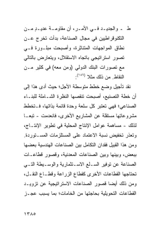 ‫ﻁ ـ ﻭﺍﻟﺠﺩﻴـﺩ ﻓـﻲ ﺍﻷﻤـﺭ، ﺃﻥ ﻤﻘﺎﻭﻤـﺔ ﻋﺩﻴـﺩ ﻤـﻥ‬
 ‫ٍ ـ‬       ‫ـ‬           ‫ـ‬     ‫ـ ـ‬
‫ﺍﻟﺘﻜﻨﻭﻗﺭﺍﻁﻴﻴﻥ ﻓﻲ ﻤﺠﺎل ﺍﻟﺼﻨﺎﻋﺔ، ﺒﺩﺃﺕ ﺘﺨﺭﺝ ﻋـﻥ‬
‫ﻨﻁﺎﻕ ﺍﻟﻤﻭﺍﺠﻬﺎﺕ ﺍﻟﻤﺘﻨﺎﺜﺭﺓ، ﻭﺃﺼﺒﺤﺕ ﻤﺒﻠـﻭﺭﺓ ﻓـﻲ‬
    ‫ﹰ‬                 ‫‪ِ ‬‬
‫ﺘﺼﻭﺭ ﺍﺴﺘﺭﺍﺘﻴﺠﻲ ﺒﺎﺘﺠﺎﻩ ﺍﻻﺴﺘﻘﻼل، ﻭﻴﺘﻌﺎﺭﺽ ﺒﺎﻟﺘﺎﻟﻲ‬
‫ﻤﻊ ﺘﺼﻭﺭﺍﺕ ﺍﻟﺒﻨﻙ ﺍﻟﺩﻭﻟﻲ )ﻭﻤﻥ ﻤﻌﻪ( ﻓﻲ ﻜﺜﻴﺭ ﻤـﻥ‬
                          ‫ﺍﻟﻨﻘﺎﻁ. ﻤﻥ ﺫﻟﻙ ﻤﺜﻼ )٦٨١(:‬
                                 ‫ﹰ‬
‫ﻨﻘﺩ ﺘﺄﺠﻴل ﻭﻀﻊ ﺨﻁﻁ ﻤﺘﻭﺴﻁﺔ ﺍﻷﺠل؛ ﺤﻴﺙ ﺃ ‪‬ﻯ ﻫﺫﺍ ﺇﻟﻰ‬
         ‫ﺩ‬
‫ﺃﻥ ﺨﻁﺔ ﺍﻟﺘﺼﻨﻴﻊ، ﺃﺼﺒﺤﺕ ﺘﻨﻘﺼﻬﺎ ﺍﻟﻨﻅﺭﺓ ﺍﻟﺸـﺎﻤﻠﺔ ﻟﻠﺒﻨـﺎﺀ‬
                 ‫ﹸ‬
‫ﺍﻟﺼﻨﺎﻋﻲ؛ ﻓﻬﻲ ﺘﻌﺘﺒﺭ ﻜل ﺴﻠﻌﺔ ﻭﺤﺩﺓ ﻗﺎﺌﻤﺔ ﺒﺫﺍﺘﻬﺎ، ﻓـﺘﺨﻁﻁ‬
‫ﻤﺸﺭﻭﻋﺎ ِﻬﺎ ﻤﺴﺘﻘﻠﺔ ﻋﻥ ﺍﻟﻤﺸﺎﺭﻴﻊ ﺍﻷﺨﺭﻯ، ﻓﺎﻨﻌﺩﻤﺕ - ﺘﺒ ‪‬ـﺎ‬
  ‫ﻌ‬                                          ‫ﺘ‬
‫ﻟﺫﻟﻙ - ﻤﺴﺎﻫﻤﺔ ﻋﻭﺍﻤل ﺍﻹﻨﺘﺎﺝ ﺍﻟﻤﺤﻠﻴﺔ ﻓﻲ ﺘﻁﻭﻴﺭ ﺍﻹﻨﺘـﺎﺝ،‬
                                       ‫ﹸ‬
‫ﻭﺘﻌﺫﺭ ﺘﺨﻔﻴﺽ ﻨﺴﺒﺔ ﺍﻻﻋﺘﻤﺎﺩ ﻋﻠﻰ ﺍﻟﻤﺴﺘﻠﺯﻤﺎﺕ ﺍﻟﻤﺴـﺘﻭﺭﺩﺓ.‬
‫ﻭﻤﻥ ﻫﺫﺍ ﺍﻟ ﹶﺒﻴل ﻓﻘﺩﺍﻥ ﺍﻟﺘﻜﺎﻤل ﺒﻴﻥ ﺍﻟﺼﻨﺎﻋﺎﺕ ﺍﻟﻬﻨﺩﺴﻴﺔ ﺒﻌﻀﻬﺎ‬
                                             ‫ﻘ‬
‫ﺒﺒﻌﺽ، ﻭﺒﻴﻨﻬﺎ ﻭﺒﻴﻥ ﺍﻟﺼﻨﺎﻋﺎﺕ ﺍﻟﻤﻌﺩﻨﻴﺔ، ﻭﻗﺼﻭﺭ ﻗﻁﺎﻋـﺎﺕ‬
‫ﺍﻟﺼﻨﺎﻋﺔ ﻋﻥ ﺘﻭﻓﻴﺭ ﺍﻟﺴـﻠﻊ ﺍﻻﺴـﺘﺜﻤﺎﺭﻴﺔ ﻭﺍﻟﻭﺴـﻴﻁﺔ ﺍﻟﺘـﻲ‬
‫ﺘﺤﺘﺎﺠﻬﺎ ﺍﻟﻘﻁﺎﻋﺎﺕ ﺍﻷﺨﺭﻯ ﻜﻘﻁﺎﻉ ﺍﻟﺯﺭﺍﻋﺔ ﻭﻗﻁـﺎﻉ ﺍﻟﻨﻘـل،‬
‫ﻭﻤﻥ ﺫﻟﻙ ﺃﻴ ‪‬ﺎ ﻗﺼﻭﺭ ﺍﻟﺼﻨﺎﻋﺎﺕ ﺍﻻﺴﺘﺭﺍﺘﻴﺠﻴﺔ ﻋﻥ ﺘﺯﻭﻴـﺩ‬
                                     ‫ﻀ‬
‫ﺍﻟﻘﻁﺎﻋﺎﺕ ﺍﻟﺘﺤﻭﻴﻠﻴﺔ ﺒﺤﺎﺠﺘﻬﺎ ﻤﻥ ﺍﻟﺨﺎﻤﺎﺕ؛ ﺒﻤﺎ ﻴﺴﺒﺏ ﻋﺠـﺯ‬


‫٥٨٣١‬
 