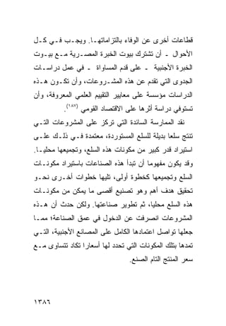 ‫ﻗﻁﺎﻋﺎﺕ ﺃﺨ ‪‬ﻯ ﻋﻥ ﺍﻟﻭﻓﺎﺀ ﺒﺎﻟﺘﺯﺍﻤﺎﺘﻬـﺎ. ﻭﻴﺠـﺏ ﻓـﻲ ﻜـل‬
                                       ‫ﺭ‬
‫ﺍﻷﺤﻭﺍل ـ ﺃﻥ ﺘﺸﺘﺭﻙ ﺒﻴﻭﺕ ﺍﻟﺨﺒﺭﺓ ﺍﻟﻤﺼـﺭﻴﺔ ﻤـﻊ ﺒﻴـﻭﺕ‬
‫ﺍﻟﺨﺒﺭﺓ ﺍﻷﺠﻨﺒﻴﺔ ـ ﻋﻠﻰ ﻗﺩﻡ ﺍﻟﻤﺴﺎﻭﺍﺓ ـ ﻓﻲ ﻋﻤل ﺩﺭﺍﺴـﺎﺕ‬
‫ﺍﻟﺠﺩﻭﻯ ﺍﻟﺘﻲ ﹸﻘ ‪‬ﻡ ﻋﻥ ﻫﺫﻩ ﺍﻟﻤﺸـﺭﻭﻋﺎﺕ، ﻭﺃﻥ ﺘﻜـﻭﻥ ﻫـﺫﻩ‬
                                   ‫ﺘﺩ‬
‫ﺍﻟﺩﺭﺍﺴﺎﺕ ﻤﺅﺴﺴﺔ ﻋﻠﻰ ﻤﻌﺎﻴﻴﺭ ﺍﻟﺘﻘﻴﻴﻡ ﺍﻟﻌﻠﻤﻲ ﺍﻟﻤﻌﺭﻭﻓﺔ، ﻭﺃﻥ‬
                                              ‫ﹸ‬
           ‫ﺘﺴﺘﻭﻓﻲ ﺩﺭﺍﺴﺔ ﺃﺜﺭﻫﺎ ﻋﻠﻰ ﺍﻻﻗﺘﺼﺎﺩ ﺍﻟﻘﻭﻤﻲ )٧٨١(.‬
‫ﻨﻘﺩ ﺍﻟﻤﻤﺎﺭﺴﺔ ﺍﻟﺴﺎﺌﺩﺓ ﺍﻟﺘﻲ ﺘﺭﻜﺯ ﻋﻠﻰ ﺍﻟﻤﺸﺭﻭﻋﺎﺕ ﺍﻟﺘـﻲ‬
‫ﹸﻨﺘﺞ ﺴﻠ ‪‬ﺎ ﺒﺩﻴﻠﺔ ﻟﻠﺴﻠﻊ ﺍﻟﻤﺴﺘﻭﺭﺩﺓ، ﻤﻌﺘﻤﺩﺓ ﻓـﻲ ﺫﻟـﻙ ﻋﻠـﻰ‬
                                             ‫ﻌ‬       ‫ﺘ‬
‫ﺍﺴﺘﻴﺭﺍﺩ ﻗﺩﺭ ﻜﺒﻴﺭ ﻤﻥ ﻤﻜﻭﻨﺎﺕ ﻫﺫﻩ ﺍﻟﺴﻠﻊ، ﻭﺘﺠﻤﻴﻌﻬﺎ ﻤﺤﻠ ‪‬ـﺎ.‬
   ‫ﻴ‬
‫ﻭﻗﺩ ﻴﻜﻭﻥ ﻤﻔﻬﻭ ‪‬ﺎ ﺃﻥ ﺘﺒﺩﺃ ﻫﺫﻩ ﺍﻟﺼﻨﺎﻋﺎﺕ ﺒﺎﺴﺘﻴﺭﺍﺩ ﻤﻜﻭﻨـﺎﺕ‬
                                       ‫ﻤ‬
‫ﺍﻟﺴﻠﻊ ﻭﺘﺠﻤﻴﻌﻬﺎ ﻜﺨﻁﻭﺓ ﺃﻭﻟﻰ، ﺘﻠﻴﻬﺎ ﺨﻁﻭﺍﺕ ﺃﺨـﺭﻯ ﻨﺤـﻭ‬
‫ﺘﺤﻘﻴﻕ ﻫﺩﻑ ﺃﻫﻡ ﻭﻫﻭ ﺘﺼﻨﻴﻊ ﺃﻗﺼﻰ ﻤﺎ ﻴﻤﻜﻥ ﻤﻥ ﻤﻜﻭﻨـﺎﺕ‬
‫ﻫﺫﻩ ﺍﻟﺴﻠﻊ ﻤﺤﻠ ‪‬ﺎ، ﺜﻡ ﺘﻁﻭﻴﺭ ﺼﻨﺎﻋﺘﻬﺎ. ﻭﻟﻜﻥ ﺤﺩﺙ ﺃﻥ ﻫـﺫﻩ‬
                                     ‫ﻴ‬
‫ﺍﻟﻤﺸﺭﻭﻋﺎﺕ ﺍﻨﺼﺭﻓﺕ ﻋﻥ ﺍﻟﺩﺨﻭل ﻓﻲ ﻋﻤﻕ ﺍﻟﺼﻨﺎﻋﺔ؛ ﻤﻤـﺎ‬
‫ﺠﻌﻠﻬﺎ ﺘﻭﺍﺼل ﺍﻋﺘﻤﺎﺩﻫﺎ ﺍﻟﻜﺎﻤل ﻋﻠﻰ ﺍﻟﻤﺼﺎﻨﻊ ﺍﻷﺠﻨﺒﻴﺔ، ﺍﻟﺘـﻲ‬
‫ﺘﻤﺩﻫﺎ ﺒﺘﻠﻙ ﺍﻟﻤﻜﻭﻨﺎﺕ ﺍﻟﺘﻲ ﺘﺤﺩﺩ ﻟﻬﺎ ﺃﺴﻌﺎ ‪‬ﺍ ﺘﻜﺎﺩ ﺘﺘﺴﺎ ‪‬ﻯ ﻤـﻊ‬
     ‫ﻭ‬            ‫ﺭ‬
                                  ‫ﺴﻌﺭ ﺍﻟﻤﻨﺘﺞ ﺍﻟﺘﺎﻡ ﺍﻟﺼﻨﻊ.‬




‫٦٨٣١‬
 