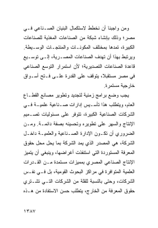 ‫ﻭﻤﻥ ﻭﺍﺠﺒﻨﺎ ﺃﻥ ﻨﺨﻁﻁ ﻻﺴﺘﻜﻤﺎل ﺍﻟ ‪‬ﻨﻴﺎﻥ ﺍﻟﺼـﻨﺎﻋﻲ ﻓـﻲ‬
                 ‫ﺒ‬
‫ﻤﺼﺭ؛ ﻭﺫﻟﻙ ﺒﺈﻨﺸﺎﺀ ﺸﺒﻜﺔ ﻤﻥ ﺍﻟﺼﻨﺎﻋﺎﺕ ﺍﻟﻤﻐﺫﻴﺔ ﻟﻠﺼﻨﺎﻋﺎﺕ‬
‫ﺍﻟﻜﺒﻴﺭﺓ، ﺘﻤ ‪‬ﻫﺎ ﺒﻤﺨﺘﻠﻑ ﺍﻟﻤﻜﻭﻨـﺎﺕ ﻭﺍﻟﻤﻨﺘﺠـﺎﺕ ﺍﻟﻭﺴـﻴﻁﺔ.‬
                                        ‫ﺩ‬
‫ﻭﻴﺭﺘﺒﻁ ﺒﻬﺫﺍ ﺃﻥ ﺘﻬﺩﻑ ﺍﻟﺼﻨﺎﻋﺎﺕ ﺍﻟﻤﺼـﺭﻴﺔ، ﺇﻟـﻰ ﺘﻭﺴـﻴﻊ‬
‫ﻗﺎﻋﺩﺓ ﺍﻟﺼﻨﺎﻋﺎﺕ ﺍﻟﺘﺼﺩﻴﺭﻴﺔ؛ ﻷﻥ ﺍﺴﺘﻤﺭﺍﺭ ﺍﻟﺘﻭﺴﻊ ﺍﻟﺼﻨﺎﻋﻲ‬
‫ﻓﻲ ﻤﺼﺭ ﻤﺴﺘﻘﺒ ﹰ، ﻴﺘﻭﻗﻑ ﻋﻠﻰ ﺍﻟﻘﺩﺭﺓ ﻋﻠـﻰ ﻓـﺘﺢ ﺃﺴـﻭﺍﻕ‬
                                   ‫ﻼ‬
                                       ‫ﺨﺎﺭﺠﻴﺔ ﻤﺴﺘﻤﺭﺓ.‬
‫ﻴﺠﺏ ﻭﻀﻊ ﺒﺭﺍﻤﺞ ﺯﻤﻨﻴﺔ ﻟﺘﺠﺩﻴﺩ ﻭﺘﻁﻭﻴﺭ ﻤﺼﺎﻨﻊ ﺍﻟﻘﻁـﺎﻉ‬
‫ﺍﻟﻌﺎﻡ، ﻭﻴﺘﻁﻠﺏ ﻫﺫﺍ ﺘﺄﺴـﻴﺱ ﺇﺩﺍﺭﺍﺕ ﺼـﻨﺎﻋﻴﺔ ﻋﻠﻤﻴـﺔ ﻓـﻲ‬
‫ﺍﻟﺸﺭﻜﺎﺕ ﺍﻟﺼﻨﺎﻋﻴﺔ ﺍﻟﻜﺒﻴﺭﺓ، ﺘﺘﻭﻓﺭ ﻋﻠﻰ ﻤﺴﺌﻭﻟﻴﺎﺕ ﺘﺼـﻤﻴﻡ‬
‫ﺍﻹﻨﺘﺎﺝ ﻭﺍﻟﺴﻬﺭ ﻋﻠﻰ ﺘﻁﻭﻴﺭﻩ ﻭﺘﺤﺴﻴﻨﻪ ﺒﺼﻔﺔ ﺩﺍﺌﻤـﺔ. ﻭﻤـﻥ‬
‫ﺍﻟﻀﺭﻭﺭﻱ ﺃﻥ ﺘﻜـﻭﻥ ﺍﻹﺩﺍﺭﺓ ﺍﻟﺼـﻨﺎﻋﻴﺔ ﻭﺍﻟﻌﻠﻤﻴـﺔ ﺩﺍﺨـل‬
‫ﺍﻟﺸﺭﻜﺔ، ﻫﻲ ﺍﻟﻤﺼﺩﺭ ﺍﻟﺫﻱ ‪‬ﻤﺩ ﺍﻟﺸﺭﻜﺔ ﺒﻤﺎ ﻴﺤل ﻤﺤل ﺤﻘﻭﻕ‬
                          ‫ﻴ‬
‫ﺍﻟﻤﻌﺭﻓﺔ ﺍﻟﻤﺴﺘﻭﺭﺩﺓ ﺍﻟﺘﻲ ﺍﺴﺘﻨﻔﺫﺕ ﺃﻏﺭﺍﻀﻬﺎ، ﻭﻴﻨﺒﻐﻲ ﺃﻥ ﻴﺘﻤﻴﺯ‬
‫ﺍﻹﻨﺘﺎﺝ ﺍﻟﺼﻨﺎﻋﻲ ﺍﻟﻤﺼﺭﻱ ﺒﻤﻤﻴﺯﺍﺕ ﻤﺴﺘﻤﺩﺓ ﻤـﻥ ﺍﻟﻘـﺩﺭﺍﺕ‬
‫ﺍﻟﻌﻠﻤﻴﺔ ﺍﻟﻤﺘﻭﺍﻓﺭﺓ ﻓﻲ ﻤﺭﺍﻜﺯ ﺍﻟﺒﺤﻭﺙ ﺍﻟﻘﻭﻤﻴﺔ، ﺒل ﻓـﻲ ﻨﻔـﺱ‬
‫ﺍﻟﺸﺭﻜﺎﺕ، ﻭﺤﺘﻰ ﺒﺎﻟﻨﺴﺒﺔ ﻟﻠﻘﻠﺔ ﻤﻥ ﺍﻟﺸﺭﻜﺎﺕ ﺍﻟﺘـﻲ ﺘﺸـﺘﺭﻱ‬
‫ﺤﻘﻭﻕ ﺍﻟﻤﻌﺭﻓﺔ ﻤﻥ ﺍﻟﺨﺎﺭﺝ، ﻴﺘﻁﻠﺏ ﺤﺴﻥ ﺍﻻﺴﺘﻔﺎﺩﺓ ﻤﻥ ﻫـﺫﻩ‬


‫٧٨٣١‬
 