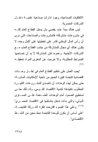 ‫ﺍﻻﺘﻔﺎﻗﻴﺎﺕ ﺍﻟﺼﻨﺎﻋﻴﺔ، ﻭﺠﻭﺩ ﺇﺩﺍﺭﺍﺕ ﺼﻨﺎﻋﻴﺔ ﻋﻠﻤﻴـﺔ ﺩﺍﺨـل‬
                           ‫‪‬‬
                                     ‫ﺍﻟﺸﺭﻜﺎﺕ ﺍﻟﻤﺼﺭﻴﺔ.‬
‫ﻟﻴﺱ ﻫﻨﺎﻙ ﻤﺒﺩﺃ ﻋﺎﻡ، ﻴﻘﻀﻲ ﺒﺄﻥ ﻴﺩﺨل ﺍﻟﻘﻁﺎﻉ ﺍﻟﻌﺎﻡ ﻜﻠـﻪ‬
‫ﻓﻲ ﻤﺸﺭﻭﻋﺎﺕ ‪‬ﺸﺘﺭﻜﺔ؛ ﻓﺎﻟﻤﺸﺭﻭﻋﺎﺕ ﻭﺍﻟﺼﻨﺎﻋﺎﺕ ﺍﻟﺘﻲ ﻨ ‪‬ﻯ‬
 ‫ﺭ‬                                   ‫ﻤ‬
‫ﺃﻥ ﺭﺃﺱ ﺍﻟﻤﺎل ﺍﻟﻭﻁﻨﻲ ﻗﺎﺩﺭ ﻋﻠﻰ ﺘﻐﻁﻴﺘﻬﺎ ﻋﻠﻰ ﺃﻜﻤل ﻭﺠﻪ، ﻻ‬
‫ﻴﻜﻭﻥ ﻫﻨﺎﻙ ﺃﻱ ﻤﺠﺎل ﻟﻠﻤﺸﺎﺭﻜﺔ ﻤﻥ ﺠﺎﻨﺏ ﺍﻟﻘﻁﺎﻉ ﺍﻟﻌﺎﻡ، ﻤـﻊ‬
‫ﺍﻟﺸﺭﻜﺎﺕ ﺍﻷﺠﻨﺒﻴﺔ. ﻭﻋﻤﻭ ‪‬ﺎ ﻓﺈﻥ ﺍﻟﻤﺸﺎﺭﻜﺔ ﻻ ﺒﺩ ﺃﻥ ﺘﺼﺎﺤﺒﻬﺎ‬
                              ‫ﻤ‬
‫ﺍﻟﻀﻭﺍﺒﻁ ﺍﻟﻤﻁﻠﻭﺒﺔ، ﻭﺇﻻ ﺨﺭﺠﺕ ﻋﻥ ﺍﻟ ‪‬ﻐ ‪‬ﻯ ﺍﻟﻤﺭﺍﺩ ﺘﺤﻘﻴﻘـﻪ‬
                ‫ﻤﺯ‬
                                                  ‫)٨٨(.‬
‫"ﻴﺠﺏ ﺍﻟﻌﻤل ﻋﻠﻰ ﺘﻨﻅﻴﻡ ﺍﻟﻘﻁﺎﻉ ﺍﻟﻌﺎﻡ ﻓﻲ ﺇﻁـﺎﺭ ﻭﺤـﺩﺍﺕ‬
‫ﺍﻗﺘﺼﺎﺩﻴﺔ ﻗﺎﺒﻀﺔ ﻜﺒﻴﺭﺓ ﺍﻟﺤﺠﻡ ﻤﻥ ﻨﺎﺤﻴﺔ ﺍﻹﻤﻜﺎﻨﻴﺎﺕ ﺍﻟﻤﺎﺩﻴـﺔ؛‬
‫ﺤﺘﻰ ﻴﻤﻜﻥ ﻟﻬﺫﻩ ﺍﻟﻭﺤﺩﺍﺕ ﺃﻥ ﺘﺘﺼ ‪‬ﻯ ﻟﻠﻤﺸـﺭﻭﻋﺎﺕ ﺍﻟﻜﺒﻴـﺭﺓ‬
                     ‫ﺩ‬
‫ﺍﻟﻤﻁﻠﻭﺏ ﺘﻨﻔﻴ ﹸﻫﺎ؛ ﻟﺘﻨﻤﻴﺔ ﺍﻻﻗﺘﺼﺎﺩ ﺍﻟﻘـﻭﻤﻲ، ﻭﻜـﺫﻟﻙ ﺤﺘـﻰ‬
                                       ‫ﺫ‬
‫ﺘﺴﺘﻁﻴﻊ ﺍﻟﺼﻤﻭﺩ ﺃﻤﺎﻡ ﺍﻟﻭﺤﺩﺍﺕ ﺍﻟﻀـﺨﻤﺔ ﻋﻠـﻰ ﺍﻟﻤﺴـﺘﻭﻯ‬
‫ﺍﻟﺩﻭﻟﻲ، ﻭﺍﻟﺘﻲ ﺒﺩﺃﺕ ﺘﺩﺨل ﺒﻨﺸﺎﻁﻬﺎ ﻓﻲ ﺍﻻﻗﺘﺼﺎﺩ ﺍﻟﻤﺼـﺭﻱ"‬
‫)٩٨١(. ﻭﻋﻠﻰ ﻫﺫﺍ ﺍﻟﻀﻭﺀ ﺍﻗﺘﺭ ‪‬ﺕ ﻓﻜﺭﺓ ﺍﻟﺸـﺭﻜﺔ ﺍﻟﻘﺎﺒﻀـﺔ،‬
                  ‫ﹸ‬     ‫ﹸ ِﺤ‬
‫"ﻋﻠﻰ ﺃﺴﺎﺱ ﺃﻥ ﻴﻜﻭﻥ ﻟﻠﻭﺤﺩﺓ ﺍﻟﻘﺎﺒﻀﺔ ﻨﻤﻁ ﻤﻌﻴﻥ ﻤﻥ ﺍﻟﻨﺸـﺎﻁ‬
                ‫ﹲ‬
                                            ‫ﺍﻻﻗﺘﺼﺎﺩﻱ".‬


‫٨٨٣١‬
 